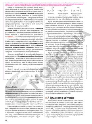 Nessa representação, n indica que a unidade se repete
diversas vezes, mas esse valor não é uma constante.
Alguns dos principais constituintes de uma célula são
macromoléculas. Entre elas incluem-se ácidos nucleicos,
polissacarídeos e proteínas, as quais têm propriedades
essenciais para a existência da vida como a conhecemos.
Essasmacromoléculastambémseformampelaligaçãoen-
tre determinados monômeros, um processo que aumenta
a organização do sistema e requer energia para ocorrer.
O elemento químico carbono é o principal constituinte
das macromoléculas biológicas encontradas aqui naTerra.
Algumas moléculas formadas por esse elemento químico
são encontradas também no meio interestelar, por isso
na busca por formas de vida em outros corpos celestes
procura-se identificar também moléculas que sejam for-
madasporátomosdecarbono.Essaestratégiaéconhecida
na Nasa como Follow the carbon (siga o carbono).
Alguns cientistas, entretanto, questionam se formas
alternativas de vida poderiam ser baseadas no elemento
químico silício (Si), por ser o que apresenta propriedades
químicas mais semelhantes às do carbono, entre elas a te-
travalência e a possibilidade de formar ligações covalentes
com ele mesmo, produzindo cadeias de silício. Entretanto,
sob as condições que permitem a existência de vida como
a conhecemos, compostos formados por cadeias de silício
semelhantes às biomoléculas de carbono seriam pouco
estáveis em meio aquoso e em atmosfera contendo gás
oxigênio. As condições ambientais que favoreceriam a
existência de vida com base em compostos de silício de-
veriamser,portanto,diferentesdascondiçõesencontradas
nos ambientes terrestres. De acordo com estudos, alguns
compostos contendo silício poderiam ser dissolvidos em
nitrogênio líquido e, atingindo certa concentração nesse
solvente não aquoso, ser precursores de moléculas com-
plexas análogas às biomoléculas da Terra. Ainda não há
evidências comprovando essa possibilidade. Atualmente,
vemos cada vez mais pesquisadores tentando compreen-
der os fundamentos químicos da vida.
A água como solvente
Assim como se discute se seria possível a vida baseada
em silício em vez de carbono, há discussões sobre se have-
ria outros solventes compatíveis com sistemas biológicos,
alémdaágua(H2O),sendoomaisfrequentementecitadoa
amônia (NH3). Enquanto novos dados obtidos nas missões
espaciais não trazem evidências que suportem essas hipó-
teses, a Astrobiologia continua mantendo a visão de que
a água, em fase líquida, é o solvente com as propriedades
adequadas para a existência de vida.
Kekulé foi também um dos primeiros a criar repre-
sentações gráficas de moléculas orgânicas, enfatizando a
capacidade dos átomos de carbono de se ligarem entre si,
formando as chamadas cadeias carbônicas. Elas podem
apresentar até milhares de átomos de carbono ligados
sucessivamente, dando origem a uma grande variedade
de compostos orgânicos. O modo como as cadeias estão
estruturadas pode explicar muitas das propriedades dos
compostos orgânicos, e representá-las pode auxiliar na
compreensão de tais propriedades.
Uma das representações mais utilizadas é a fórmula
estrutural plana, na qual cada traço corresponde a um
par de elétrons compartilhado entre os átomos que for-
mam a molécula. As fórmulas estruturais apresentadas
na Tabela 4.1 são exemplos desse tipo de representação.
Écomumtambémrepresentarosátomosdehidrogênio
ligados a cada carbono omitindo os traços. Esse tipo de re-
presentaçãopodeserfeitopormeiodafórmulaestrutural
plana parcialmente condensada ou, ainda, da fórmula
estrutural plana totalmente condensada. Nesse caso,
também não são evidenciados os traços que representam
as ligações covalentes entre os átomos de carbono.
Como há a possibilidade de serem formadas longas ca-
deiascarbônicas,afórmulaestruturalplanasimplificada
pode facilitar a representação dos compostos orgânicos.
Nela são evidenciadas apenas as ligações existentes entre
átomos de carbono por meio de traços (sem o símbolo
do elemento químico) e a presença de átomos diferentes
de carbono.
Observe a seguir como a molécula de álcool alílico
pode ser representada por meio desses tipos de fórmula
estrutural.
CH2CHCH2OH
C
H C C O H
H H
H
H
CH
H2
C CH2
OH
OH
Incentive os estudantes a identificar cada uma das representações do propeno de acordo com as informações do texto. Peça a eles que procurem escrever no
caderno a fórmula molecular desse composto (C3H6). Retome a imagem em que é mostrado o modelo de esferas e bastões da molécula de ribose e explique
que ele também é usado para representar moléculas orgânicas, sendo bastante útil no estudo da orientação dos átomos na estrutura.
Macromoléculas
Existemmoléculasorgânicasformadasporcentenasou
atémesmomilharesdeátomosesão,porisso,consideradas
macromoléculas.Elastantopodemsersintetizadasemor-
ganismos vivos quanto produzidas em laboratório. Muitas
macromoléculasconhecidascomopolímerosapresentam
uma unidade estrutural que se repete ao longo de toda a
molécula, por meio da qual é possível identificar os monô-
meros, que são os reagentes que dão origem ao polímero.
Como exemplo de polímero pode-se citar o polipropi-
leno. Ele é produzido em laboratório por meio de reações
nas quais milhares de moléculas de propeno (nesse caso,
o monômero) são ligadas umas às outras. Forma-se então
uma longa cadeia carbônica, que é representada pela sua
unidade repetidora, como mostra a imagem a seguir.
CH2 CH
CH3
Monômero
CH2 CH
CH3
Unidade estrutural
que se repete
CH2 CH
CH3
n
Representação para
o polipropileno
48
Reprodução
proibida.
Art.184
do
Código
Penal
e
Lei
9.610
de
19
de
fevereiro
de
1998.
 