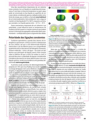 F F F
f1
f2
H
1 2
F2
Baixa densidade eletrônica
HF
Alta densidade eletrônica
Uma das características importantes de um solvente
nesse contexto é ser um líquido em ampla faixa de tempe-
ratura. É com base na faixa de temperatura na qual a água
pode ser encontrada na fase líquida na superfície de um
corpoceleste,considerandoapenasaradiaçãoestelarcomo
fonte de energia, que se define a chamada zona habitável
deumsistemaplanetário.Sobcondiçãode1atm,aáguase
mantémemfaselíquidade0°Ca100°C,enquantoaamônia,
por exemplo, é um líquido apenas entre 233 °C e 278 °C.
Outra característica importante de um solvente é sua
polaridade, a qual influencia tanto as temperaturas de
mudança de fase quanto as reações químicas que podem
ocorrereaformaçãodeagregadossupramolecularesauto-
montáveis–condiçãobásicaparaosurgimentodascélulas.
Polaridade das ligações covalentes
Conforme aprendemos, quando dois átomos de hi-
drogênio se aproximam, começa a ocorrer a sobreposição
de seus orbitais, até que a uma determinada distância
internuclear o par de elétrons passa a ser compartilhado
igualmenteentreosdoisátomosdehidrogênio.Entretanto,
existem moléculas – como a da água – nas quais um dos
átomos que participam da ligação exerce maior atração
sobre os elétrons do que o outro. Em ambos os casos, é
possível descrever a polaridade da ligação considerando
a tendência dos átomos em atrair elétrons para si em uma
ligação química, sendo essa tendência uma grandeza de-
nominada eletronegatividade.
A primeira escala numérica de eletronegatividade foi
proposta em 1931 por Linus Pauling. Essa escala é baseada
na energia de ligação e tem como referência o átomo de hi-
drogênio. A eletronegatividade de um elemento químico só
podeserdeterminadaemrelaçãoaoutroelementoquímico
– ou seja, é uma propriedade relativa. Dessa forma, o átomo
mais eletronegativo em uma ligação pode ser o menos ele-
tronegativo em outra. A eletronegatividade é uma proprie-
dadeperiódicae,emgeral,elaaumentacomoaumentodo
número atômico no período e diminui ao longo do grupo.
Quando um átomo é mais eletronegativo que o ou-
tro em uma ligação covalente, ele exerce maior atração
sobre os elétrons do par compartilhado. Isso causa um
deslocamento da densidade eletrônica para a região mais
próximaaesseátomo,quepassaaapresentarcargaparcial
negativa (f2
). A região próxima ao outro átomo que par-
ticipa da ligação passa a apresentar carga parcial positiva
(f1
). Nesse caso, dizemos que se trata de uma ligação
covalente polar, uma vez que ocorre a formação de polos
(positivo e negativo) na molécula. Quando os dois átomos
apresentam a mesma eletronegatividade, não há, em mé-
dia, variação da densidade eletrônica da molécula, já que
o par de elétrons compartilhado é atraído com a mesma
intensidade por ambos os núcleos dos átomos; trata-se
de uma ligação covalente apolar. Observe os exemplos
mostrados na Figura 4.5.
Neste momento ressalte aos estudantes que eles podem se deparar com livros didáticos, artigos científicos nacionais e plataformas digitais internacionais
de universidades renomadas que representam, historicamente, o sentido do vetor momento de dipolo apontando para o elemento químico mais
eletronegativo. Entretanto, a IUPAC, que normatiza a área da Química no mundo, solicita em seus livros de padronização que o sentido do vetor momento
de dipolo seja do polo negativo para o polo positivo. Certifique-se de que os estudantes compreendem a diferença entre grandezas escalares e vetoriais.
A
B
ILUSTRAÇÕES:
ERICSON
GUILHERME
LUCINAO
Fonte consultada: BROWN, T. L. et al. Química: a Ciência central. Tradução:
Eloiza Lopes,Tiago Jonas e Sonia M.Yamamoto. 13. ed. São Paulo: Pearson, 2016.
Figura 4.5 (A) Representação computacional da distribuição
de densidade eletrônica calculada na superfície das moléculas de
gás flúor (F2) e de fluoreto de hidrogênio (HF). (B) Representação
submicroscópica simplificada da distribuição de densidade
eletrônica (contorno cinza) das mesmas moléculas. (Imagens sem
escala; cores-fantasia.)
Note que, no caso das moléculas de F2, o núcleo de
ambososátomosatraioselétronsdaligaçãocomamesma
intensidade e, portanto, não surgem polos elétricos; essa
ligaçãoécovalenteapolar.JánocasodamoléculadeHF,há
um aumento da densidade eletrônica ao redor do átomo
de flúor, que é mais eletronegativo que o de hidrogênio;
a ligação entre eles é covalente polar.
Avariaçãodadensidadeeletrônicanamoléculaédeno-
minada dipolo elétrico. O vetor momento de dipolo elé-
trico (ou apenas momento de dipolo, representado porj)
descreve os dipolos de uma molécula e pode ser usado
paradeterminarseumamoléculaépolarouapolar.Trata-se
de uma grandeza descrita por meio de três variáveis: a in-
tensidade,quedependedaintensidadedascargaselétricas
nodipoloedadistânciaentreelas;adireção,queéparalela
à representação do eixo de ligação entre os dois átomos;
e o sentido, do polo negativo para o positivo (conforme a
convenção proposta pela IUPAC). Observe a Figura 4.6.
Figura 4.6 Valores de eletronegatividade associados aos elementos
químicos mais comumente encontrados em moléculas orgânicas,
com base nos cálculos de Pauling. São representadas também
ligações entre átomos de carbono e hidrogênio, carbono e oxigênio
e hidrogênio e oxigênio. O vetor momento de dipolo elétrico,
representado pela seta vermelha, aponta do átomo de maior
eletronegatividade para o átomo de menor eletronegatividade.
1
Hidrogênio
Eletronegatividade
de Pauling: 2,1
H
6
Carbono
Eletronegatividade
de Pauling: 2,5
C
8
Oxigênio
Eletronegatividade
de Pauling: 3,5
O
Fonte: LEE, J. D. Química inorgânica não tão concisa. Tradução: Henrique E.
Toma, Koiti Araki, Reginaldo C. Rocha. 5. ed. São Paulo: Edgard Blucher, 1999.
C
f-
f+
H C
f+
f-
O H
f+
f-
O
Retome a Abertura da Unidade neste momento: até mesmo corpos celestes fora da zona habitável podem apresentar água líquida em seu interior.
Esse é o caso dos satélites de Júpiter e Saturno, graças às forças gravitacionais dos planetas gigantes. Nesses corpos, pesquisadores brasileiros,
como Thiago Altair Ferreira, já propuseram a possibilidade de haver condições para a origem e a manutenção da vida nesses oceanos. 49
Reprodução
proibida.
Art.184
do
Código
Penal
e
Lei
9.610
de
19
de
fevereiro
de
1998.
 
