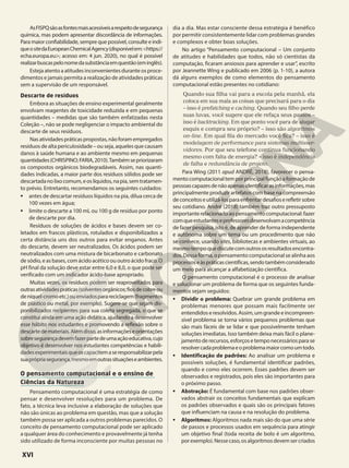 AsFISPQsãoasfontesmaisacessíveisarespeitodesegurança
química, mas podem apresentar discordância de informações.
Para maior confiabilidade, sempre que possível, consulte e indi-
queositedaEuropeanChemicalAgency(disponívelem:<https://
echa.europa.eu>; acesso em: 4 jun. 2020), no qual é possível
realizarbuscaspelonomedasubstânciaemquestão(eminglês).
Esteja atento a atitudes inconvenientes durante os proce-
dimentos e jamais permita a realização de atividades práticas
sem a supervisão de um responsável.
Descarte de resíduos
Embora as situações de ensino experimental geralmente
envolvam reagentes de toxicidade reduzida e em pequenas
quantidades – medidas que são também enfatizadas nesta
Coleção –, não se pode negligenciar o impacto ambiental do
descarte de seus resíduos.
Nasatividadespráticaspropostas,nãoforamempregados
resíduos de alta periculosidade – ou seja, aqueles que causam
danos à saúde humana e ao ambiente mesmo em pequenas
quantidades(CHRISPINO;FARIA,2010).Tambémsepriorizaram
os compostos orgânicos biodegradáveis. Assim, nas quanti-
dades indicadas, a maior parte dos resíduos sólidos pode ser
descartadanolixocomum,eoslíquidos,napia,semtratamen-
to prévio. Entretanto, recomendamos os seguintes cuidados:
• antes de descartar resíduos líquidos na pia, dilua cerca de
100 vezes em água;
• limite o descarte a 100 mL ou 100 g de resíduo por ponto
de descarte por dia.
Resíduos de soluções de ácidos e bases devem ser co-
letados em frascos plásticos, rotulados e disponibilizados a
certa distância uns dos outros para evitar enganos. Antes
do descarte, devem ser neutralizados. Os ácidos podem ser
neutralizados com uma mistura de bicarbonato e carbonato
de sódio, e as bases, com ácido acético ou outro ácido fraco. O
pH final da solução deve estar entre 6,0 e 8,0, o que pode ser
verificado com um indicador ácido-base apropriado.
Muitas vezes, os resíduos podem ser reaproveitados para
outrasatividadespráticas(solventesorgânicos;fiosdecobreou
deníquel-cromoetc.)ouenviadosparareciclagem(fragmentos
de plástico ou metal, por exemplo). Sugere-se que sejam dis-
ponibilizados recipientes para sua coleta segregada, o que se
constitui ainda em uma ação didática, ajudando a desenvolver
esse hábito nos estudantes e promovendo a reflexão sobre o
descartedemateriais.Alémdisso,asinformaçõeseorientações
sobresegurançadevemfazerpartedeumaaçãoeducativa,cujo
objetivo é desenvolver nos estudantes competências e habili-
dadesexperimentaisqueoscapacitemaseresponsabilizarpela
suaprópriasegurança,mesmoemoutrassituaçõeseambientes.
O pensamento computacional e o ensino de
Ciências da Natureza
Pensamento computacional é uma estratégia de como
pensar e desenvolver resoluções para um problema. De
fato, a técnica leva inclusive a elaboração de soluções que
não são únicas ao problema em questão, mas que a solução
também possa ser aplicada a outros problemas parecidos. O
conceito de pensamento computacional pode ser aplicado
a qualquer área do conhecimento e provavelmente já tenha
sido utilizado de forma inconsciente por muitas pessoas no
dia a dia. Mas estar consciente dessa estratégia é benéfico
por permitir consistentemente lidar com problemas grandes
e complexos e obter boas soluções.
No artigo “Pensamento computacional – Um conjunto
de atitudes e habilidades que todos, não só cientistas da
computação, ficaram ansiosos para aprender e usar”, escrito
por Jeannette Wing e publicado em 2006 (p. 1-10), a autora
dá alguns exemplos de como elementos do pensamento
computacional estão presentes no cotidiano:
Quando sua filha vai para a escola pela manhã, ela
coloca em sua mala as coisas que precisará para o dia
– isso é prefatching e caching. Quando seu filho perde
suas luvas, você sugere que ele refaça seus passos –
isso é backtracking. Em que ponto você para de alugar
esquis e compra seu próprio? – isso são algoritmos
on-line. Em qual fila do mercado você fica? – isso é
modelagem de performance para sistemas multisser-
vidores. Por que seu telefone continua funcionando
mesmo com falta de energia? – isso é independência
de falha e redundância de projeto.
Para Wing (2011 apud ANDRÉ, 2018), favorecer o pensa-
mentocomputacionaltemporprincipalfunçãoaformaçãode
pessoascapazesdenãoapenasidentificarasinformações,mas
principalmente produzir artefatos com base na compreensão
deconceitoseutilizá-losparaenfrentardesafioserefletirsobre
seu cotidiano. André (2018) também traz outro pressuposto
importanterelacionadoaopensamentocomputacional:fazer
comqueestudanteseprofessoresdesenvolvamacompetência
de fazer pesquisa, isto é, de aprender de forma independente
e autônoma sobre um tema ou um procedimento que não
se conhece, usando sites, bibliotecas e ambientes virtuais, ao
mesmotempoquediscutecomoutrososresultadosencontra-
dos.Dessa forma, o pensamento computacional se alinha aos
processoseàspráticascientíficas,sendotambémconsiderado
um meio para alcançar a alfabetização científica.
O pensamento computacional é o processo de analisar
e solucionar um problema de forma que os seguintes funda-
mentos sejam seguidos:
• Dividir o problema: Quebrar um grande problema em
problemas menores que possam mais facilmente ser
entendidos e resolvidos. Assim, um grande e incompreen-
sível problema se torna vários pequenos problemas que
são mais fáceis de se lidar e que possivelmente tenham
soluções imediatas. Isso também deixa mais fácil o plane-
jamentoderecursos,esforçosetemponecessáriosparase
resolvercadaproblemaeoproblemamaiorcomoumtodo.
• Identificação de padrões: Ao analisar um problema e
possíveis soluções, é fundamental identificar padrões,
quando e como eles ocorrem. Esses padrões devem ser
observados e registrados, pois eles são importantes para
o próximo passo.
• Abstração: É fundamental com base nos padrões obser-
vados abstrair os conceitos fundamentais que explicam
os padrões observados e quais são os principais fatores
que influenciam na causa e na resolução do problema.
• Algoritmos: Algoritmos nada mais são do que uma série
de passos e processos usados em sequência para atingir
um objetivo final (toda receita de bolo é um algoritmo,
porexemplo).Nessecaso,osalgoritmosdevemsercriados
XVI
 