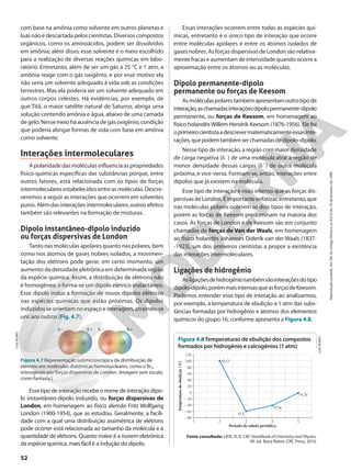 com base na amônia como solvente em outros planetas e
luasnãoédescartadapeloscientistas.Diversoscompostos
orgânicos, como os aminoácidos, podem ser dissolvidos
em amônia; além disso, esse solvente é o meio escolhido
para a realização de diversas reações químicas em labo-
ratório. Entretanto, além de ser um gás a 25 °C e 1 atm, a
amônia reage com o gás oxigênio, e por esse motivo ela
não seria um solvente adequado à vida sob as condições
terrestres. Mas ela poderia ser um solvente adequado em
outros corpos celestes. Há evidências, por exemplo, de
que Titã, o maior satélite natural de Saturno, abriga uma
solução contendo amônia e água, abaixo de uma camada
degelo. Nessemeio há ausência de gásoxigênio, condição
que poderia abrigar formas de vida com base em amônia
como solvente.
Interações intermoleculares
A polaridade das moléculas influencia as propriedades
físico-químicas específicas das substâncias porque, entre
outros fatores, está relacionada com os tipos de forças
intermolecularesestabelecidosentreasmoléculas.Descre-
veremos a seguir as interações que ocorrem em solventes
puros.Alémdasinteraçõesintermoleculares,outrosefeitos
também são relevantes na formação de misturas.
Dipolo instantâneo-dipolo induzido
ou forças dispersivas de London
Tanto nas moléculas apolares quanto nas polares, bem
como nos átomos de gases nobres isolados, a movimen-
tação dos elétrons pode gerar, em certo momento, um
aumento da densidade eletrônica em determinada região
da espécie química. Assim, a distribuição de elétrons não
é homogênea, e forma-se um dipolo elétrico instantâneo.
Esse dipolo induz a formação de novos dipolos elétricos
nas espécies químicas que estão próximas. Os dipolos
induzidos se orientam no espaço e interagem, atraindo-se
uns aos outros (Fig. 4.7).
Essas interações ocorrem entre todas as espécies quí-
micas, entretanto é o único tipo de interação que ocorre
entre moléculas apolares e entre os átomos isolados de
gases nobres. As forças dispersivas de London são relativa-
mente fracas e aumentam de intensidade quando ocorre a
aproximação entre os átomos ou as moléculas.
Dipolo permanente-dipolo
permanente ou forças de Keesom
Asmoléculaspolarestambémapresentamoutrotipode
interação,aschamadasinteraçõesdipolopermanente-dipolo
permanente, ou forças de Keesom, em homenagem ao
físico holandês Willem Hendrik Keesom (1876-1956). Ele foi
oprimeirocientistaadescrevermatematicamenteessasinte-
rações,quepodemtambémserchamadasdedipolo-dipolo.
Nesse tipo de interação, a região com maior densidade
de carga negativa (f2
) de uma molécula atrai a região de
menor densidade dessas cargas (f1
) de outra molécula
próxima, e vice-versa. Formam-se, então, interações entre
dipolos que já existem na molécula.
Esse tipo de interação é mais intenso que as forças dis-
persivasdeLondon.Éimportanteenfatizar,entretanto,que
nas moléculas polares ocorrem os dois tipos de interação,
porém as forças de Keesom predominam na maioria dos
casos. As forças de London e de Keesom são em conjunto
chamadas de forças de Van der Waals, em homenagem
ao físico holandês Johannes Diderik van der Waals (1837-
-1923), um dos primeiros cientistas a propor a existência
das interações intermoleculares.
Ligações de hidrogênio
Asligaçõesdehidrogêniotambémsãointeraçõesdotipo
dipolo-dipolo,porémmaisintensasqueasforçasdeKeesom.
Podemos entender esse tipo de interação ao analisarmos,
por exemplo, a temperatura de ebulição a 1 atm das subs-
tâncias formadas por hidrogênio e átomos dos elementos
químicos do grupo 16, conforme apresenta a Figura 4.8.
d1
d2 d1
d2
Figura 4.7 Representação submicroscópica da distribuição de
elétrons em moléculas diatômicas homonucleares, como o Br2,
interagindo por forças dispersivas de London. (Imagem sem escala;
cores-fantasia.)
LUIZ
RUBIO
120
100
80
40
60
0
20
– 60
– 40
– 20
– 80
Período da tabela periódica
Temperatura
de
ebulição
(°C)
3 4 5
2
1
H2O
H2
S
H2
Se
H2
Te
Figura 4.8Temperaturas de ebulição dos compostos
formados por hidrogênio e calcogênios (1 atm)
Fonte consultada: LIDE, D. R. CRC Handbook of Chemistry and Physics.
90. ed. Boca Raton: CRC Press, 2010.
Esse tipo de interação recebe o nome de interação dipo-
lo instantâneo-dipolo induzido, ou forças dispersivas de
London, em homenagem ao físico alemão Fritz Wolfgang
London (1900-1954), que as estudou. Geralmente, a facili-
dade com a qual uma distribuição assimétrica de elétrons
pode ocorrer está relacionada ao tamanho da molécula e à
quantidade de elétrons. Quanto maior é a nuvem eletrônica
da espécie química, mais fácil é a indução do dipolo.
LUIZ
RUBIO
52
Reprodução
proibida.
Art.184
do
Código
Penal
e
Lei
9.610
de
19
de
fevereiro
de
1998.
 