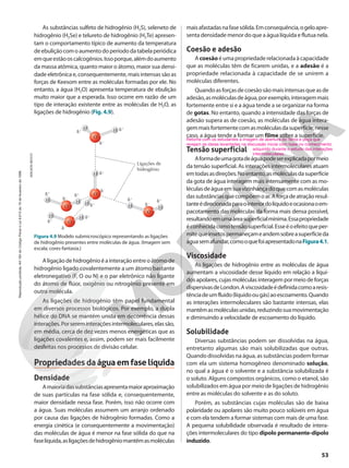 As substâncias sulfeto de hidrogênio (H2S), seleneto de
hidrogênio (H2Se) e telureto de hidrogênio (H2Te) apresen-
tam o comportamento típico de aumento da temperatura
deebuliçãocomoaumentodoperíododatabelaperiódica
emqueestãooscalcogênios.Issoporque,alémdoaumento
da massa atômica, quanto maior o átomo, maior sua densi-
dade eletrônica e, consequentemente, mais intensas são as
forças de Keesom entre as moléculas formadas por ele. No
entanto, a água (H2O) apresenta temperatura de ebulição
muito maior que a esperada. Isso ocorre em razão de um
tipo de interação existente entre as moléculas de H2O, as
ligações de hidrogênio (Fig. 4.9).
maisafastadasnafasesólida.Emconsequência,ogeloapre-
senta densidade menor do que a água líquida e flutua nela.
Coesão e adesão
Acoesão é uma propriedade relacionada à capacidade
que as moléculas têm de ficarem unidas, e a adesão é a
propriedade relacionada à capacidade de se unirem a
moléculas diferentes.
Quandoasforçasdecoesãosãomaisintensasqueasde
adesão,asmoléculasdeágua,porexemplo,interagemmais
fortemente entre si e a água tende a se organizar na forma
de gotas. No entanto, quando a intensidade das forças de
adesão supera as de coesão, as moléculas de água intera-
gemmaisfortementecomasmoléculasdasuperfície;nesse
caso, a água tende a formar um filme sobre a superfície.
Tensão superficial
Aformadeumagotadeáguapodeserexplicadapormeio
da tensão superficial. As interações intermoleculares atuam
emtodasasdireções.Noentanto,asmoléculasdasuperfície
da gota de água interagem mais intensamente com as mo-
léculasdeáguaemsuavizinhançadoquecomasmoléculas
dassubstânciasquecompõemoar.Aforçadeatraçãoresul-
tanteédirecionadaparaointeriordolíquidoeocasionaoem-
pacotamento das moléculas da forma mais densa possível,
resultandoemumaáreasuperficialmínima.Essapropriedade
éconhecidacomotensãosuperficial.Esseéoefeitoqueper-
mitequeinsetospermaneçameandemsobreasuperfícieda
águasemafundar,comooquefoiapresentadonaFigura4.1.
Viscosidade
As ligações de hidrogênio entre as moléculas de água
aumentam a viscosidade desse líquido em relação a líqui-
dos apolares, cujas moléculas interagem por meio de forças
dispersivasdeLondon.Aviscosidadeédefinidacomoaresis-
tênciadeumfluido(líquidoougás)aoescoamento.Quando
as interações intermoleculares são bastante intensas, elas
mantêmasmoléculasunidas,reduzindosuamovimentação
e diminuindo a velocidade de escoamento do líquido.
Solubilidade
Diversas substâncias podem ser dissolvidas na água,
entretanto algumas são mais solubilizadas que outras.
Quando dissolvidas na água, as substâncias podem formar
com ela um sistema homogêneo denominado solução,
no qual a água é o solvente e a substância solubilizada é
o soluto. Alguns compostos orgânicos, como o etanol, são
solubilizados em água por meio de ligações de hidrogênio
entre as moléculas do solvente e as do soluto.
Porém, as substâncias cujas moléculas são de baixa
polaridade ou apolares são muito pouco solúveis em água
e com ela tendem a formar sistemas com mais de uma fase.
A pequena solubilidade observada é resultado de intera-
ções intermoleculares do tipo dipolo permanente-dipolo
induzido.
H
H H
H
O
O
O
d1
d1
d1
d1
d1
d1
d2
d2
d2
H
H
H
O
d1
d1
d2
H
H
O
d1
d1
d2
H
Ligações de
hidrogênio
ADILSON
SECCO
Figura 4.9 Modelo submicroscópico representando as ligações
de hidrogênio presentes entre moléculas de água. (Imagem sem
escala; cores-fantasia.)
Aligaçãodehidrogênioéainteraçãoentreoátomode
hidrogênio ligado covalentemente a um átomo bastante
eletronegativo (F, O ou N) e o par eletrônico não ligante
do átomo de flúor, oxigênio ou nitrogênio presente em
outra molécula.
As ligações de hidrogênio têm papel fundamental
em diversos processos biológicos. Por exemplo, a dupla
hélice do DNA se mantém unida em decorrência dessas
interações.Porsereminteraçõesintermoleculares,elassão,
em média, cerca de dez vezes menos energéticas que as
ligações covalentes e, assim, podem ser mais facilmente
desfeitas nos processos de divisão celular.
Propriedadesdaáguaemfaselíquida
Densidade
Amaioriadassubstânciasapresentamaioraproximação
de suas partículas na fase sólida e, consequentemente,
maior densidade nessa fase. Porém, isso não ocorre com
a água. Suas moléculas assumem um arranjo ordenado
por causa das ligações de hidrogênio formadas. Como a
energia cinética (e consequentemente a movimentação)
das moléculas de água é menor na fase sólida do que na
faselíquida,asligaçõesdehidrogêniomantêmasmoléculas
Retome com os estudantes a imagem de abertura do Tema e peça que
revejam as ideias levantadas na discussão inicial com base no conhecimento
adquirido durante o estudo das interações
intermoleculares.
53
Reprodução
proibida.
Art.184
do
Código
Penal
e
Lei
9.610
de
19
de
fevereiro
de
1998.
 