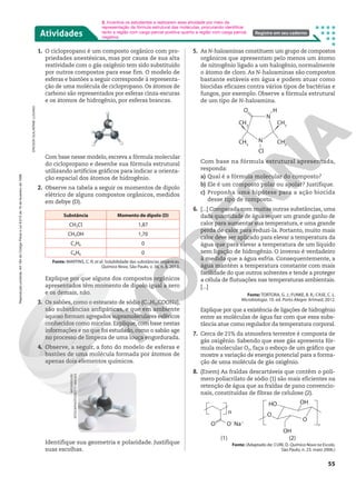 Atividades Registre em seu caderno
ERICSON
GUILHERME
LUCIANO
MEGASQUIB/
ISTOCKPHOTO/GETTY
IMAGES
1. O ciclopropano é um composto orgânico com pro-
priedades anestésicas, mas por causa de sua alta
reatividade com o gás oxigênio tem sido substituído
por outros compostos para esse fim. O modelo de
esferas e bastões a seguir corresponde à representa-
ção de uma molécula de ciclopropano. Os átomos de
carbono são representados por esferas cinza-escuras
e os átomos de hidrogênio, por esferas brancas.
Com base nesse modelo, escreva a fórmula molecular
do ciclopropano e desenhe sua fórmula estrutural
utilizando artifícios gráficos para indicar a orienta-
ção espacial dos átomos de hidrogênio.
2. Observe na tabela a seguir os momentos de dipolo
elétrico de alguns compostos orgânicos, medidos
em debye (D).
Substância Momento de dipolo (D)
CH3Cl 1,87
CH3OH 1,70
C2H6 0
C6H6 0
Fonte: MARTINS, C. R. et al. Solubilidade das substâncias orgânicas.
Química Nova, São Paulo, v. 36, n. 8, 2013.
Explique por que alguns dos compostos orgânicos
apresentados têm momento de dipolo igual a zero
e os demais, não.
3. Os sabões, como o estearato de sódio (C17H35COONa),
são substâncias anfipáticas, e que em ambiente
aquoso formam agregados supramoleculares esféricos
conhecidos como micelas. Explique, com base nestas
informações e no que foi estudado, como o sabão age
no processo de limpeza de uma louça engordurada.
4. Observe, a seguir, a foto do modelo de esferas e
bastões de uma molécula formada por átomos de
apenas dois elementos químicos.
2. Incentive os estudantes a realizarem essa atividade por meio da
representação da fórmula estrutural das moléculas, procurando identificar
tanto a região com carga parcial positiva quanto a região com carga parcial
negativa.
5. As N-haloaminas constituem um grupo de compostos
orgânicos que apresentam pelo menos um átomo
de nitrogênio ligado a um halogênio, normalmente
o átomo de cloro. As N-haloaminas são compostos
bastante estáveis em água e podem atuar como
biocidas eficazes contra vários tipos de bactérias e
fungos, por exemplo. Observe a fórmula estrutural
de um tipo de N-haloamina.
H
O
N
N
Cl
CH3
CH3
CH3
CH3
Com base na fórmula estrutural apresentada,
responda:
a) Qual é a fórmula molecular do composto?
b) Ele é um composto polar ou apolar? Justifique.
c) Proponha uma hipótese para a ação biocida
desse tipo de composto.
6. [...] Comparada com muitas outras substâncias, uma
dada quantidade de água requer um grande ganho de
calor para aumentar sua temperatura, e uma grande
perda de calor para reduzi-la. Portanto, muito mais
calor deve ser aplicado para elevar a temperatura da
água que para elevar a temperatura de um líquido
sem ligação de hidrogênio. O inverso é verdadeiro
à medida que a água esfria. Consequentemente, a
água mantém a temperatura constante com mais
facilidade do que outros solventes e tende a proteger
a célula de flutuações nas temperaturas ambientais.
[...]
Fonte: TORTORA, G. J.; FUNKE, B. R.; CASE, C. L.
Microbiologia. 10. ed. Porto Alegre: Artmed, 2012.
Explique por que a existência de ligações de hidrogênio
entre as moléculas de água faz com que essa subs-
tância atue como regulador da temperatura corporal.
7. Cerca de 21% da atmosfera terrestre é composta de
gás oxigênio. Sabendo que esse gás apresenta fór-
mula molecular O2, faça o esboço de um gráfico que
mostre a variação de energia potencial para a forma-
ção de uma molécula de gás oxigênio.
8. (Enem) As fraldas descartáveis que contêm o polí-
mero poliacrilato de sódio (1) são mais eficientes na
retenção de água que as fraldas de pano convencio-
nais, constituídas de fibras de celulose (2).
O
n
n
O2
Na1
HO OH
OH
(2)
(1)
O
O
Fonte: (Adaptado de: CURI, D. Química Nova na Escola,
São Paulo, n. 23, maio 2006.)
Identifique sua geometria e polaridade. Justifique
suas escolhas.
55
Reprodução
proibida.
Art.184
do
Código
Penal
e
Lei
9.610
de
19
de
fevereiro
de
1998.
 