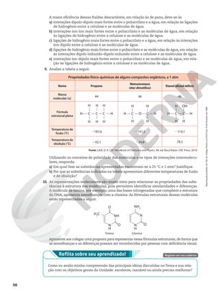 A maior eficiência dessas fraldas descartáveis, em relação às de pano, deve-se às
a) interações dipolo-dipolo mais fortes entre o poliacrilato e a água, em relação às ligações
de hidrogênio entre a celulose e as moléculas de água.
b) interações íon-íon mais fortes entre o poliacrilato e as moléculas de água, em relação
às ligações de hidrogênio entre a celulose e as moléculas de água.
c) ligações de hidrogênio mais fortes entre o poliacrilato e a água, em relação às interações
íon-dipolo entre a celulose e as moléculas de água.
d) ligações de hidrogênio mais fortes entre o poliacrilato e as moléculas de água, em relação
às interações dipolo induzido-dipolo induzido entre a celulose e as moléculas de água.
e) interações íon-dipolo mais fortes entre o poliacrilato e as moléculas de água, em rela-
ção às ligações de hidrogênio entre a celulose e as moléculas de água.
9. Analise a tabela a seguir.
Propriedades físico-químicas de alguns compostos orgânicos, a 1 atm
Nome Propano
Metoximetano
(éter dimetílico)
Etanol (álcool etílico)
Massa
molecular (u)
44 46 46
Fórmula
estrutural plana
C
H C C H
H H
H
H H
H
C O H
H
H
H
H
H
C C C H
H
H
H
OH
H
Temperatura de
fusão (°C) 2187,6 2141,5 2114,1
Temperatura de
ebulição (°C) 242,1 224,8 78,3
Fonte: LIDE, D. R. CRC Handbook of Chemistry and Physics. 90. ed. Boca Raton: CRC Press, 2010.
Utilizando os conceitos de polaridade das moléculas e os tipos de interações intermolecu-
lares, responda:
a) Em qual fase as substâncias apresentadas encontram-se a 25 °C e 1 atm? Justifique.
b) Por que as substâncias indicadas na tabela apresentam diferentes temperaturas de fusão
e de ebulição?
10. As representações moleculares são muito úteis para relacionar as propriedades das subs-
tâncias à estrutura das moléculas, pois permitem identificar similaridades e diferenças.
A molécula de timina, por exemplo, uma das bases nitrogenadas que compõem a estrutura
do DNA, apresenta semelhanças com a citosina. As fórmulas estruturais dessas moléculas
estão representadas a seguir.
Timina Citosina
O
O
NH
N
H
H3
C
NH2
O
N
N
H
Apresente aos colegas uma proposta para representar essas fórmulas estruturais, de forma que
as semelhanças e as diferenças possam ser reconhecidas por pessoas com deficiência visual.
Veja orientações sobre como trabalhar o quadro de autoavaliação no Suplemento para o Professor.
Reflita sobre seu aprendizado!
Como eu avalio minha compreensão das principais ideias discutidas no Tema e sua rela-
ção com os objetivos gerais da Unidade: excelente, razoável ou ainda preciso melhorar?
Registre em seu caderno
56
Reprodução
proibida.
Art.184
do
Código
Penal
e
Lei
9.610
de
19
de
fevereiro
de
1998.
 