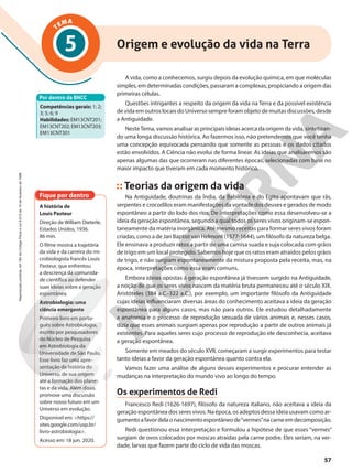 TEMA
A vida, como a conhecemos, surgiu depois da evolução química, em que moléculas
simples, em determinadas condições, passaram a complexas, propiciando a origem das
primeiras células.
Questões intrigantes a respeito da origem da vida na Terra e da possível existência
de vida em outros locais do Universo sempre foram objeto de muitas discussões, desde
a Antiguidade.
NesteTema, vamos analisar as principais ideias acerca da origem da vida, sintetizan-
do uma longa discussão histórica. Ao fazermos isso, não pretendemos que você tenha
uma concepção equivocada pensando que somente as pessoas e os dados citados
estão envolvidos. A Ciência não evolui de forma linear. As ideias que analisaremos são
apenas algumas das que ocorreram nas diferentes épocas, selecionadas com base no
maior impacto que tiveram em cada momento histórico.
Teorias da origem da vida
Na Antiguidade, doutrinas da Índia, da Babilônia e do Egito apontavam que rãs,
serpentes e crocodilos eram manifestações da vontade dos deuses e gerados de modo
espontâneo a partir do lodo dos rios. De interpretações como essa desenvolveu-se a
ideia da geração espontânea, segundo a qual todos os seres vivos originam-se espon-
taneamente da matéria inorgânica. Até mesmo receitas para formar seres vivos foram
criadas, como a de Jan Baptist van Helmont (1577-1644), um filósofo da natureza belga.
Ele ensinava a produzir ratos a partir de uma camisa suada e suja colocada com grãos
de trigo em um local protegido. Sabemos hoje que os ratos eram atraídos pelos grãos
de trigo, e não surgiam espontaneamente da mistura proposta pela receita, mas, na
época, interpretações como essa eram comuns.
Embora ideias opostas à geração espontânea já tivessem surgido na Antiguidade,
a noção de que os seres vivos nascem da matéria bruta permaneceu até o século XIX.
Aristóteles (384 a.C.-322 a.C.), por exemplo, um importante filósofo da Antiguidade
cujas ideias influenciaram diversas áreas do conhecimento aceitava a ideia da geração
espontânea para alguns casos, mas não para outros. Ele estudou detalhadamente
a anatomia e o processo de reprodução sexuada de vários animais e, nesses casos,
dizia que esses animais surgiam apenas por reprodução a partir de outros animais já
existentes. Para aqueles seres cujo processo de reprodução ele desconhecia, aceitava
a geração espontânea.
Somente em meados do século XVII, começaram a surgir experimentos para testar
tanto ideias a favor da geração espontânea quanto contra ela.
Vamos fazer uma análise de alguns desses experimentos e procurar entender as
mudanças na interpretação do mundo vivo ao longo do tempo.
Os experimentos de Redi
Francesco Redi (1626-1697), filósofo da natureza italiano, não aceitava a ideia da
geração espontânea dos seres vivos. Na época, os adeptos dessa ideia usavam como ar-
gumentoafavordelaonascimentoespontâneode“vermes”nacarneemdecomposição.
Redi questionou essa interpretação e formulou a hipótese de que esses “vermes”
surgiam de ovos colocados por moscas atraídas pela carne podre. Eles seriam, na ver-
dade, larvas que fazem parte do ciclo de vida das moscas.
Por dentro da BNCC
Competências gerais: 1; 2;
3; 5; 6; 9
Habilidades: EM13CNT201;
EM13CNT202; EM13CNT203;
EM13CNT301
Origem e evolução da vida na Terra
5
Fique por dentro
A história de
Louis Pasteur
Direção de William Dieterle,
Estados Unidos, 1936.
86 min.
O filme mostra a trajetória
da vida e da carreira do mi-
crobiologista francês Louis
Pasteur, que enfrentou
a descrença da comunida-
de científica ao defender
suas ideias sobre a geração
espontânea.
Astrobiologia: uma
ciência emergente
Primeiro livro em portu-
guês sobre Astrobiologia,
escrito por pesquisadores
do Núcleo de Pesquisa
em Astrobiologia da
Universidade de São Paulo.
Esse livro faz uma apre-
sentação da história do
Universo, de sua origem
até a formação dos plane-
tas e da vida. Além disso,
promove uma discussão
sobre nosso futuro em um
Universo em evolução.
Disponível em: <https://
sites.google.com/usp.br/
livro-astrobiologia>.
Acesso em: 18 jun. 2020.
57
Reprodução
proibida.
Art.184
do
Código
Penal
e
Lei
9.610
de
19
de
fevereiro
de
1998.
57
 
