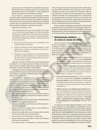 para que se possa desenvolver uma sequência de passos
que permita que o problema possa ser analisado e/ou
solucionado de forma sistemática. Às vezes, algoritmos
podem ser usados para automatizar a solução.
Dessa maneira, o pensamento computacional permite
nãoapenaslidarcomproblemasgrandesecomplexosdemais
parasesolucionardeformaintuitiva,mastambémestabelece
umaformadecriarumasoluçãoquedepoispossaseraplicada
a outros tipos de problemas de mesma natureza ao se fazer
apenas simples mudanças na solução em questão.
Segundo André (2018, p. 105),
Nas atividades propostas na escola consideramos sempre
que a melhoria da aprendizagem dos alunos passa pelo
pensamento computacional. Devemos então considerar
atividades práticas como situações que possibilitem
aprendizagem significativa dando condições para que
os alunos possam:
• formular questões acerca de sua realidade e dos
fenômenos que vivenciam;
• elaborar hipóteses sobre essa realidade e esses
fenômenos e testá-las, orientando-se por proce-
dimentos planejados;
• interagir com seus colegas em um ambiente coletivo
e propício ao debate de ideias e ao desenvolvimento
da capacidade de argumentação através do con-
fronto de suas opiniões.
Segundo esse autor, o pensamento computacional pode
ser aplicado a uma ampla gama de artefatos, incluindo: sis-
temas, processos, objetos, algoritmos, problemas, soluções,
abstrações e coleções de dados ou informações.
OplanejamentodasatividadesdestaColeçãofoipensado
para possibilitar situações cognitivamente desafiadoras para
osestudantes,valorizandosuasideiasiniciaiserepresentações
sobre os temas propostos.
Dorling, Selby e Woollard (2015, apud ANDRÉ, 2018)
consideram que um currículo que promove o pensamento
computacionaltemocompromissodearticularasdisciplinase
as atividades escolares com aquilo que se espera que os estu-
dantesaprendamaolongodetodaasuaformação,resultando
em uma mudança que envolve a vida e a responsabilidade
pessoaldosujeitoperanteaconstruçãodeseuconhecimento.
Nesse contexto, o sujeito aprende a:
• fazer registros de suas observações por meio de textos,
infográficos, protótipos, fluxogramas, tabelas, gráficos e
desenhos;
• guardarosregistrosdesuasobservaçõesordenadamente;
• avaliar os seus dados periodicamente;
• observar e identificar com critérios um determinado fe-
nômeno ou situação;
• debater com os seus colegas sobre as suas dúvidas e a
viabilidade de suas conclusões;
• alterar um procedimento, caso conclua que deva mudá-lo
com base na análise de suas observações;
• escrever sobre suas observações e conclusões;
• não ter medo de errar e aprender a corrigir seus erros para
continuar suas produções.
Nos últimos anos, as concepções a respeito do pensa-
mento computacional passaram por profundas modificações
que permitiram aproximar essa proposta ao dia a dia do
estudante, ou seja, ao seu mundo real, tornando-a cada vez
mais presente e concreta. Em uma perspectiva mais ampla,
podemos perceber que a preocupação com o pensamento
computacional não se restringe à escola e ao currículo formal
das disciplinas. O pensamento computacional envolve uma
visão interdisciplinar que desconsidera a compartimentaliza-
ção do conhecimento entre áreas distintas.
Assim,aorealizarasatividadesqueenvolvemopensamento
computacional como estratégia de aprendizagem, alguns ele-
mentossãopotencializadoscomoaautoriadigitaleconstrução
dacidadania,bemcomoavalorizaçãodosrecursostecnológicos
como fontes de informação importantes para a aprendizagem.
Alfabetização midiática:
do acesso à criação de mídias
Além de explorar linguagens, conteúdos conceituais,
práticas investigativas e relações entre Ciência, tecnologia,
sociedade e ambiente, a BNCC também aponta fortemente
o reconhecimento das potencialidades das tecnologias digi-
tais para o ensino, as práticas sociais e o mundo do trabalho.
Neste sentido, são definidas competências e habilidades, nas
diferentes áreas, que permitem aos estudantes:
• buscar dados e informações de forma crítica nas
diferentes mídias, inclusive as sociais, analisando
as vantagens do uso e da evolução da tecnologia na
sociedade atual, como também seus riscos potenciais;
• apropriar-se das linguagens da cultura digital,
dos novos letramentos e dos multiletramentos para
explorar e produzir conteúdos em diversas mídias,
ampliando as possibilidades de acesso à Ciência,
à tecnologia, à cultura e ao trabalho;
• usar diversas ferramentas de softwares e aplica-
tivos para compreender e produzir conteúdos em
diversas mídias, simular fenômenos e processos
das diferentes áreas do conhecimento, e elaborar
e explorar diversos registros de representação
matemática; e
• utilizar, propor e/ou implementar soluções (pro-
cessos e produtos) envolvendo diferentes tecnolo-
gias, para identificar, analisar, modelar e solucionar
problemas complexos em diversas áreas da vida
cotidiana, explorando de forma efetiva o raciocínio
lógico, o pensamento computacional, o espírito
de investigação e a criatividade. (BRASIL. 2018,
p. 472)
O surgimento das mídias digitais interativas, como as redes
sociais, buscadores e outras plataformas colaborativas, marca a
origemdaWEB2.0,quejustamentecaracterizaoaltograudeinte-
ratividade,colaboração,produção,usoeconsumodeconteúdos
pelosprópriosusuários(MARTINO,2014).Inicialmente,oacesso
àinternetestavarestritoaoscomputadoresdemesa,queforam
dando espaço para os notebooks, até chegarmos no tempo dos
smartphones.Vivemos, então, em um mundo no qual as mídias
parecemseronipresentes(ARROIO,2017),masnemsempresão
utilizadastodasassuaspotencialidadesemcontextosescolares.
XVII
 