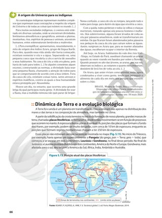 0º
OCEANO
ATLÂNTICO
OCEANO
PACÍFICO
EQUADOR
0º
TRÓPICO DE CÂNCER
CÍRCULO POLAR ÁRTICO
CÍRCULO POLAR ANTÁRTICO
MERIDIANO
DE
GREENWICH
TRÓPICO DE CAPRICÓRNIO
OCEANO
PACÍFICO
OCEANO
ÍNDICO
OCEANO GLACIAL ÁRTICO
Placa
Norte-Americana
Placa
Sul-Americana
Placa
Africana
Placa
Antártica
Placa
Euro-asiática
Placa
Indo-australiana
Placa
de Nazca
Placa
do Pacífico
Placa
do
Pacífico
Zonas de terremotos nos continentes Limite entre as placas
As cosmologias indígenas representam modelos comple-
xos que expressam suas concepções a respeito da origem
do Universo e de todas as coisas que existem no mundo. [...]
Para muitas sociedades indígenas, o cosmos está orde-
nado em diversas camadas, onde se encontram divindades,
fenômenos atmosféricos e geográficos, animais e plantas,
montanhas, rios, espíritos de pessoas e animais, ancestrais
humanos, entes sobrenaturais benévolos e malévolos.
[...] Para exemplificar, apresentamos, resumidamente, o
mito de origem dos índios Arara, grupo de língua Karib.
Para eles, quando essa vida ainda não havia começado,
existiam somente o céu e a água. Separando-os, uma
pequena casca que recobria o céu e servia de assoalho
a seus habitantes. Na casca do céu a vida era plena, pois
havia de tudo para todos. [...] Se alguém cometesse algum
excesso, contrariando as normas, a divindade fazia soar
uma pequena flauta, chamando a atenção de todos para
que se comportassem de acordo com a boa ordem. Fora
da casca do céu, existiam coisas ruins, seres atrozes e
espíritos maléficos, contra os quais a boa humanidade
estava protegida por Akuanduba.
Houve um dia, no entanto, que ocorreu uma grande
briga da qual participou muita gente. A divindade fez soar
a flauta, mas a multidão teimosa não quis parar de brigar.
A origem do Universo para os indígenas
Nessa confusão, a casca do céu se rompeu, lançando tudo e
todos para longe, para dentro da água que envolvia a casca.
Com a queda, todos perderam e todos os velhos e crianças
morreram, restando apenas uns poucos homens e mulhe-
res. Dos sobreviventes, alguns foram levados de volta ao
céu por pássaros amazônicos, onde se transformaram em
estrelas. Os que ficaram foram abandonados pelos pássaros
nos pedaços da casca do céu que caíram sobre as águas.
Assim, surgiram os Arara que, para se manter afastados
das águas, escolheram ocupar o interior da floresta.
Até hoje, os Arara, habitantes do vale dos rios Iriri-
-Xingu, no Estado do Pará, assobiam chamando as araras
quando as veem voando em bandos por sobre a floresta.
Quando pousam no alto das árvores, as araras, por sua vez,
observam os índios e, ao notarem o quanto eles cresceram,
desistem de levá-los de volta ao céu. [...]
Os Arara, que antes viviam como estrelas, estão agora
condenados a viver como gente, tendo que perseguir o
alimento de cada dia em meio aos perigos que existem
sobre o chão.
BRASIL. Museu do Índio. Mito e cosmologia.
Disponível em: <http://www.museudoindio.
gov.br/educativo/pesquisa-escolar/245-mito-e-
cosmologia>. Acesso em: 19 maio 2020.
Dinâmica da Terra e a evolução biológica
ATerra foi e ainda é um planeta em transformação. Elas ocorreram não apenas na distribuição dos
mares e das terras e na composição da atmosfera, mas também no clima.
Apartirdasolidificaçãodacrostaterrestrenoiníciodaformaçãodenossoplaneta,grandesmassasde
terra,chamadasplacaslitosféricas,seformarame,desdeentão,movimentam-seemfunçãodeprocessos
queocorremnomanto.Aespessuradessasplacasévariável.Asporçõesdasplacasqueformamofundo
dos mares, por exemplo, podem ser muito delgadas, com cerca de 10 km de espessura, enquanto as
porções que formam regiões montanhosas chegam a ter 250 km de espessura.
Essas placas não estiveram sempre na posição mostrada no mapa (Fig. 5.13). No início doTriássico,
por exemplo, havia apenas um supercontinente: a Pangeia (do grego, pan 5 Terra; geia 5 toda), que
começou a se separar em dois continentes, Laurásia e Gondwana, no final desse período. No final do
Jurássico,aLaurásiajáestavadivididaemdoiscontinentes,AméricadoNorteeEuropa.Gondwana,mais
afastada para o sul, deu origem a América do Sul, África, Índia, Antártida e Austrália.
JOSÉ
FERNANDO
FERREIRA
Fonte: KEAREY, P.; KLEPEIS, K.; VINE, F. V. Tectônica global. 3. ed. Porto Alegre: Bookman, 2014.
Figura 5.13 Posição atual das placas litosféricas
3.420 km
66
Reprodução
proibida.
Art.184
do
Código
Penal
e
Lei
9.610
de
19
de
fevereiro
de
1998.
 