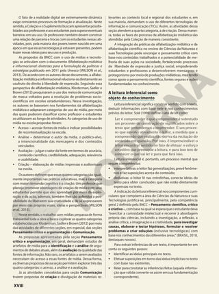 O fato de a realidade digital ser extremamente dinâmica
exige constantes processos de formação e atualização. Neste
sentido,aColeçãoeoSuplementobuscamapresentarpossibi-
lidadesaosprofessoreseaosestudantesparasuperareventuais
barreiras em seu uso. Os professores também devem construir
uma relação de parceria e trocas com os estudantes nessas ati-
vidades, pois, pela maioria dos jovens terem nascido em uma
época em que essas tecnologias já estavam presentes, podem
trazer novas ideias para seu uso e produção.
As propostas da BNCC com o uso de mídias e tecnolo-
gias se articulam com o documento Alfabetização midiática
e informacional: diretrizes para a formulação de políticas e
estratégias publicado em 2011 pela Unesco (WILSON et al.,
2013). De acordo com os autores desse documento, a alfabe-
tizaçãomidiáticaeinformacionalrelaciona-sediretamenteao
usufruto do direito à liberdade de expressão. Seguindo essa
perspectiva de alfabetização midiática, Klosterman, Sadler e
Brown (2012) pesquisaram o uso dos meios de comunicação
de massa voltados para a resolução de problemas socio-
científicos em escolas estadunidenses. Nessa investigação,
os autores se basearam nos fundamentos da alfabetização
midiática e adaptaram categorias de uso de mídia, por meio
das quais puderam classificar como professor e estudantes
as utilizavam ao longo de atividades. As categorias de uso de
mídia na escola propostas foram:
• Acesso – acessar fontes de mídia e indicar possibilidades
de recontextualização na escola.
• Análise – determinar o autor da mídia, o público-alvo,
a intencionalidade das mensagens e dos conteúdos
veiculados.
• Avaliação – julgar o valor da fonte em termos de acurácia,
conteúdo científico, credibilidade, adequação, relevância
e usabilidade.
• Criação – elaboração de mídias impressas e audiovisuais
na escola.
Osautoresdefinemqueessasquatrocategoriassãoigual-
mente importantes nas práticas educativas, mas a categoria
com maior demanda cognitiva é a criação. Um professor que
planeja promover abordagens de criação de mídia com seus
estudantes permite que eles aprendam por meio da explo-
ração e da ação, ademais, também lhes são auferidas a pos-
sibilidade de liberarem sua criatividade e de se expressarem
por meio das próprias vozes, ideias e perspectivas (WILSON
et al., 2013).
Neste sentido, o trabalho com mídias perpassa de forma
transversal toda a obra e busca explorar as quatro categorias
estabelecidasporKlosterman,SadlereBrown(2012)pormeio
das atividades de diferentes seções, em especial, das seções
Pensamento crítico e argumentação e Comunicação.
As propostas apresentadas pela seção Pensamento
crítico e argumentação, em geral, demandam estudos de
artefatos de mídia para a identificação e a análise de argu-
mentosdedebatesatuais,alémdaavaliaçãodaqualidadedas
fontes de informação. Não raro, os artefatos a serem avaliados
necessitam do acesso a essas fontes de mídia. Dessa forma,
as diversas propostas dessa seção permitem explorar três das
quatro categorias: o acesso, a análise e a avaliação.
Já as atividades concebidas para seção Comunicação
trazem propostas de criação e divulgação de materiais re-
levantes ao contexto local e regional dos estudantes e, em
sua maioria, demandam o uso de diferentes tecnologias de
informação e comunicação (TICs). Assim, as atividades dessa
seção atendem a quarta categoria, a de criação. Dessa manei-
ra, todas as fases do processo de alfabetização midiática são
atendidas pela Coleção de maneira consistente.
A integração de práticas de alfabetização midiática e de
alfabetização científica no ensino de Ciências da Natureza e
suas Tecnologias pode encorajar o pensamento crítico com
base nos conteúdos trabalhados e a potencialidade de me-
lhoria de suas ações na sociedade, fortalecendo processos
de liberdade de expressão e justiça social, empoderando
estudantes e professores a desenvolverem mensagens e
protagonismo por meio de produções midiáticas, mas tendo
como apoio o pensamento científico, fontes seguras e ações
fundamentadas no conhecimento.
A leitura inferencial como
objeto de conhecimento
Leitura inferencial significa construir sentido com o texto,
deduzir informações com base nele e nos conhecimentos
prévios do leitor. Solé (1998) define o ato de ler como:
Ler é compreender e que compreender é sobretudo
um processo de construção de significados sobre o
texto que pretendemos compreender. É um proces-
so que envolve ativamente o leitor, a medida que a
compreensão que realiza não deriva da recitação do
conteúdo em questão. Por isso, é imprescindível o
leitor encontrar sentido no fato de efetuar o esforço
cognitivo que pressupõe a leitura, e para isso tem de
conhecer o que vai ler e para que fará isso.
Leitura inferencial é, portanto, um processo mental que
requer competências:
• interpretativas: o leitor faz generalizações, prevê fenôme-
nos e faz suposições acerca do conteúdo;
• dedutivas: o leitor lê nas entrelinhas, conecta ideias do
texto para obter conclusões que não estão diretamente
expressas no texto.
A indicação da leitura inferencial nos componentes curri-
culares que compõem a área de Ciências da Natureza e suas
Tecnologias justifica-se, principalmente, pela competência
geral 2 definida pela BNCC – Pensamento científico, crítico
ecriativo –,combasenaqualseesperaqueoestudantedeva
“exercitar a curiosidade intelectual e recorrer à abordagem
própria das ciências, incluindo a investigação, a reflexão, a
análise crítica, a imaginação e a criatividade, para investigar
causas, elaborar e testar hipóteses, formular e resolver
problemas e criar soluções (inclusive tecnológicas) com
base nos conhecimentos das diferentes áreas.“ (BRASIL, 2018,
destaques nossos).
Para extrair inferências de um texto, é importante ter em
conta os seguintes passos:
• Identificar as ideias principais no texto.
• Efetuar suposições em torno das ideias implícitas no texto
com base nas existentes.
• Reler para constatar as inferências feitas (aquela informa-
ção que valida converte-se assim em sua fundamentação
correspondente).
XVIII
 