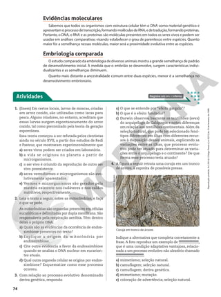 Atividades Registre em seu caderno
1. (Enem) Em certos locais, larvas de moscas, criadas
em arroz cozido, são utilizadas como iscas para
pesca. Alguns criadores, no entanto, acreditam que
essas larvas surgem espontaneamente do arroz
cozido, tal como preconizado pela teoria da geração
espontânea.
Essa teoria começou a ser refutada pelos cientistas
ainda no século XVII, a partir dos estudos de Redi
e Pasteur, que mostraram experimentalmente que
a) seres vivos podem ser criados em laboratório.
b) a vida se originou no planeta a partir de
microrganismos.
c) o ser vivo é oriundo da reprodução de outro ser
vivo preexistente.
d) seres vermiformes e microrganismos são evo-
lutivamente aparentados.
e) Vermes e microrganismos são gerados pela
matéria existente nos cadáveres e nos caldos
nutritivos, respectivamente.
2. Leia o texto a seguir, sobre as mitocôndrias, e faça
o que se pede.
As mitocôndrias são organelas presentes em células
eucarióticas e delimitadas por dupla membrana. São
responsáveis pela respiração aeróbia. Têm dentro
delas o próprio DNA.
a) Quais são as evidências da ocorrência de endos-
simbiose presentes no texto?
b) Explique a origem da mitocôndria por
endossimbiose.
c) Cite outra evidência a favor da endossimbiose
quando se analisa o DNA nuclear em eucarion-
tes atuais.
d) Qual outra organela celular se origina por endos-
simbiose? Esquematize como esse processo
ocorreu.
3. Com relação ao processo evolutivo denominado
deriva genética, responda:
Coruja em tronco de árvore.
NOORHUSSAIN/ISTOCKPHOTO/GETTY
IMAGES
Indique a alternativa que completa corretamente a
frase. A foto reproduz um exemplo de ,
que é uma condição adaptativa vantajosa, relacio-
nada a um processo evolutivo não aleatório chamado
.
a) mimetismo; seleção natural.
b) camuflagem; seleção natural.
c) camuflagem; deriva genética.
d) mimetismo; mutação.
e) coloração de advertência; seleção natural.
Evidências moleculares
Sabemos que todos os organismos com estrutura celular têm o DNA como material genético e
apresentamoprocessodetranscrição,formandomoléculasdeRNA,edetradução,formandoproteínas.
Portanto, o DNA, o RNA e as proteínas são moléculas presentes em todos os seres vivos e podem ser
usadas em análises comparativas visando estabelecer o grau de parentesco entre espécies. Quanto
maior for a semelhança nessas moléculas, maior será a proximidade evolutiva entre as espécies.
Embriologia comparada
O estudo comparado da embriologia de diversos animais mostra a grande semelhança de padrão
de desenvolvimento inicial. À medida que o embrião se desenvolve, surgem características indivi-
dualizantes e as semelhanças diminuem.
Quanto mais distante a ancestralidade comum entre duas espécies, menor é a semelhança no
desenvolvimento embrionário.
a) O que se entende por “efeito gargalo”?
b) O que é o efeito fundador?
c) Darwin observou bastante os tentilhões (aves)
do arquipélago de Galápagos e notou diferenças
em relação aos tentilhões continentais. Além da
seleção natural, que pode ter selecionado fenó-
tipos diferentes em ilhas com diferentes recur-
sos à disposição desses animais, explicando as
variações entre as ilhas, que processo evolu-
tivo pode ter atuado para determinar as varia-
ções entre o arquipélago e o continente? De que
forma esse processo teria atuado?
4. A figura a seguir retrata uma coruja em um tronco
de árvore, à espreita de possíveis presas.
74
Reprodução
proibida.
Art.184
do
Código
Penal
e
Lei
9.610
de
19
de
fevereiro
de
1998.
 