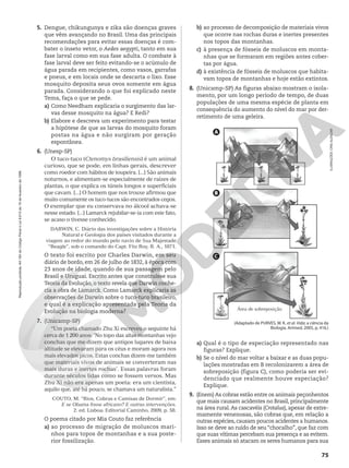 5. Dengue, chikungunya e zika são doenças graves
que vêm avançando no Brasil. Uma das principais
recomendações para evitar essas doenças é com-
bater o inseto vetor, o Aedes aegypti, tanto em sua
fase larval como em sua fase adulta. O combate à
fase larval deve ser feito evitando-se o acúmulo de
água parada em recipientes, como vasos, garrafas
e pneus, e em locais onde se descarta o lixo. Esse
mosquito deposita seus ovos somente em água
parada. Considerando o que foi explicado neste
Tema, faça o que se pede.
a) Como Needham explicaria o surgimento das lar-
vas desse mosquito na água? E Redi?
b) Elabore e descreva um experimento para testar
a hipótese de que as larvas do mosquito foram
postas na água e não surgiram por geração
espontânea.
6. (Unesp-SP)
O tuco-tuco (Ctenomys brasiliensis) é um animal
curioso, que se pode, em linhas gerais, descrever
como roedor com hábitos de toupeira. [...] São animais
noturnos, e alimentam-se especialmente de raízes de
plantas, o que explica os túneis longos e superficiais
que cavam. [...] O homem que nos trouxe afirmou que
muito comumente os tuco-tucos são encontrados cegos.
O exemplar que eu conservava no álcool achava-se
nesse estado. [...] Lamarck rejubilar-se-ia com este fato,
se acaso o tivesse conhecido.
DARWIN, C. Diário das investigações sobre a História
Natural e Geologia dos países visitados durante a
viagem ao redor do mundo pelo navio de Sua Majestade
“Beagle”, sob o comando do Capt. Fitz Roy, R. A., 1871.
O texto foi escrito por Charles Darwin, em seu
diário de bordo, em 26 de julho de 1832, à época com
23 anos de idade, quando de sua passagem pelo
Brasil e Uruguai. Escrito antes que construísse sua
Teoria da Evolução, o texto revela que Darwin conhe-
cia a obra de Lamarck. Como Lamarck explicaria as
observações de Darwin sobre o tuco-tuco brasileiro,
e qual é a explicação apresentada pela Teoria da
Evolução na biologia moderna?
7. (Unicamp-SP)
“Um poeta chamado Zhu Xi escreveu o seguinte há
cerca de 1 200 anos: ‘No topo das altas montanhas vejo
conchas que me dizem que antigos lugares de baixa
altitude se elevaram para os céus e moram agora nos
mais elevados picos. Estas conchas dizem-me também
que materiais vivos de animais se converteram nas
mais duras e inertes rochas’. Essas palavras foram
durante séculos lidas como se fossem versos. Mas
Zhu Xi não era apenas um poeta: era um cientista,
aquilo que, até há pouco, se chamava um naturalista.”
COUTO, M. “Rios, Cobras e Camisas de Dormir”, em:
E se Obama fosse africano? E outras intervenções.
2. ed. Lisboa: Editorial Caminho, 2009, p. 58.
O poema citado por Mia Couto faz referência
a) ao processo de migração de moluscos mari-
nhos para topos de montanhas e a sua poste-
rior fossilização.
b) ao processo de decomposição de materiais vivos
que ocorre nas rochas duras e inertes presentes
nos topos das montanhas.
c) à presença de fósseis de moluscos em monta-
nhas que se formaram em regiões antes cober-
tas por água.
d) à existência de fósseis de moluscos que habita-
vam topos de montanhas e hoje estão extintos.
8. (Unicamp-SP) As figuras abaixo mostram o isola-
mento, por um longo período de tempo, de duas
populações de uma mesma espécie de planta em
consequência do aumento do nível do mar por der-
retimento de uma geleira.
ILUSRAÇÕES:
CRIS
ALENCAR
A
B
C
(Adaptado de PURVES, W. K. et al. Vida; a ciência da
Biologia. Artmed, 2005, p. 416.)
Área de sobreposição
a) Qual é o tipo de especiação representado nas
figuras? Explique.
b) Se o nível do mar voltar a baixar e as duas popu-
lações mostradas em B recolonizarem a área de
sobreposição (figura C), como poderia ser evi-
denciado que realmente houve especiação?
Explique.
9. (Enem) As cobras estão entre os animais peçonhentos
que mais causam acidentes no Brasil, principalmente
na área rural.As cascavéis (Crotalus), apesar de extre-
mamente venenosas, são cobras que, em relação a
outras espécies, causam poucos acidentes a humanos.
Isso se deve ao ruído de seu “chocalho”, que faz com
que suas vítimas percebam sua presença e as evitem.
Esses animais só atacam os seres humanos para sua
75
Reprodução
proibida.
Art.184
do
Código
Penal
e
Lei
9.610
de
19
de
fevereiro
de
1998.
 