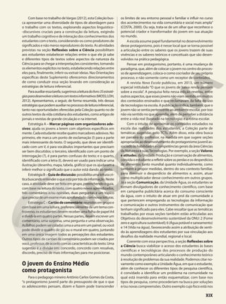 Com base no trabalho deVargas (2012), esta Coleção bus-
ca apresentar uma diversidade de tipos de abordagem para
o trabalho com os textos, explorando aspectos linguístico-
-discursivos cruciais para a construção da leitura, exigindo
um trabalho cognitivo e de interação dos conhecimentos dos
estudantescomotexto,considerando-oscomoprodutoresde
significados e não meros reprodutores do texto. As atividades
previstas na seção Reflexões sobre a Ciência possibilitam
aos estudantes estabelecer relações entre o que ele já sabe
e diferentes tipos de textos sobre aspectos da natureza da
Ciênciaparasechegarainterpretaçõesconsistentes,tomando
oselementosexplícitosnotexto,estabelecendorelaçõesentre
eles para, finalmente, inferir ou extrair ideias. Nas Orientações
específicas deste Suplemento oferecemos direcionamentos
de como conduzir essa seção levando em consideração as
estratégias de leitura inferencial.
Paraauxiliaressatarefa,sugerimosaleituradolivro35estraté-
giasparadesenvolveraleituracomtextosinformativos(MOSS;LOH,
2012). Apresentamos, a seguir, de forma resumida, três dessas
estratégiasquepodemauxiliarnoprocessodeleiturainferencial,
tanto nas oportunidades oferecidas pela Coleção quanto no de
outrostextosdavidacotidianadosestudantes,comoartigosde
jornais e revistas de grande circulação e na internet.
Estratégia A – Marcar páginas com organizadores ade-
sivos: ajuda os jovens a lerem com objetivos específicos em
mente.Cadaestudanterecebequatromarcadoresadesivos.No
primeiro, ele marca um ponto de exclamação (!) para a parte
mais interessante do texto. O segundo, que deve ser identifi-
cado com um V, é para vocábulos importantes que precisam
ser bem discutidos; o terceiro, identificado com um ponto de
interrogação (?), é para partes confusas do texto; e o quarto,
identificado com a letra (I), deverá ser usado para indicar uma
ilustração (desenho, mapa, tabela, gráfico) que os ajudaram a
inferir melhor o significado que o autor está dando ao texto.
EstratégiaB–Guiadediscussão:possibilitaumaleituracrí-
ticabuscandoentenderoqueestáportrásdainformação.Neste
caso, a atividade deve ser feita em grupo, preenchendo o guia,
com base na leitura do texto, com quatro novos aprendizados,
três comentários e/ou opiniões, duas perguntas e um tópico
queprecisadeumexamemaisaprofundadocomnovasleituras.
EstratégiaC–Cartãodecomentário:reunidosemgrupoe
combaseemumaleitura,preferencialmentedeumtemacon-
troverso, os estudantes devem receber uma folha de papel A4
edividi-laemquatropartes.Nessaspartes,devemescreverum
comentário, uma surpresa, uma pergunta e uma observação.
Asfolhaspodemsercoladasumaaumaemumpainel,ouvocê
pode dividir o quadro de giz ou o mural em quatro, juntando
em uma única imagem todos as percepções dos estudantes.
Outros tipos de cartões de comentário podem ser criados por
você,professor,deacordocomascaracterísticasdotexto.Uma
sugestão é a divisão em: concordo, concordo com ressalvas,
discordo, preciso de mais informações para me posicionar.
O jovem do Ensino Médio
como protagonista
Para o pedagogo mineiro Antônio Carlos Gomes da Costa,
“o protagonismo juvenil parte do pressuposto de que o que
os adolescentes pensam, dizem e fazem pode transcender
os limites de seu entorno pessoal e familiar e influir no curso
dos acontecimentos na vida comunitária e social mais ampla”
(COSTA, 2000). Ou seja, trata-se de um olhar que reconhece o
potencial criador e transformador do jovem em sua atuação
no mundo.
A escola assume papel fundamental no desenvolvimento
desse protagonismo, pois é nesse local que se torna possível
a articulação entre os saberes que os jovens trazem de suas
vivências e os saberes teóricos e conceituais que são desen-
volvidos na prática pedagógica.
Pensar em protagonismo, portanto, é uma mudança de
paradigma,que,alémdecolocarojovemnocentrodoproces-
so de aprendizagem, coloca-o como cocriador de seu próprio
processo, e não somente como um receptor de conteúdos.
A revista Nova Escola publicou, em 2013, um número
especial intitulado “O que os jovens de baixa renda pensam
sobre a escola”. A pesquisa feita nessa edição revelou, entre
outrosaspectos,queessesjovensnãoviamsentidoemmuitos
dos conteúdos ensinados e que reclamavam da falta do uso
de tecnologias na escola. A publicação indica, também, que o
jovemnãosesentiapertencenteaoambienteescolar,porisso
nãoviasentidonoqueaprendia,alémdeperceberadistância
entre a vida real (baseada na tecnologia) e a rotina escolar.
Com o intuito de aproximar os conteúdos estudados na
escola das realidades dos estudantes, a Coleção parte de
temáticas sugeridas pelo TCTs. Além disso, esta obra busca
ser parceira do professor, na medida em que sugere seções
apropriadasaodesenvolvimentodoprotagonismojuvenilas-
sociadoàshabilidadesecompetênciasgeraisdaáreaCiências
da Natureza e suasTecnologias. Por exemplo, a seçãoValores
eatitudes,daUnidadeProduçãoeconservaçãodealimentos,
convidaoestudantearefletirsobreasperdaseosdesperdícios
de alimentos tanto mundial quanto individualmente, como
também a propor medidas, dentro do seu contexto familiar,
para diminuir o desperdício de alimentos e, assim, atuar
como multiplicador desse conhecimento em outros grupos.
Já a seção Comunicação, da Unidade Água, os estudantes se
tornam divulgadores de conhecimento científico, com base
em campanha publicitária acerca do consumo consciente
da água, com o intuito de atuar em prol da comunidade a
que pertencem empregando as tecnologias da informação
e comunicação e outros instrumentos de comunicação que
tenham significado para eles. Cabe ressaltar que as temáticas
trabalhadas por essas seções também estão articuladas aos
Objetivos do desenvolvimento sustentável da ONU: 2 (Fome
zeroeagriculturasustentável);6(Águapotávelesaneamento)
e 14 (Vida na água), favorecendo assim a atribuição de senti-
do às aprendizagens dos estudantes por sua vinculação aos
desafios da realidade mundial, regional e local.
Coerente com essa perspectiva, a seção Reflexões sobre
a Ciência busca viabilizar o acesso dos estudantes às bases
científicas e tecnológicas dos processos de produção do
mundo contemporâneo articulando o conhecimento teórico
à resolução de problemas da sua realidade. Podemos citar no-
vamentecomoexemploaUnidadeÁgua,emqueoestudante,
além de conhecer os diferentes tipos de pesquisa científica,
é convidado a identificar um problema na comunidade na
qual está inserido para então esquematizar, com base nos
tipos de pesquisa, como procederiam na busca por soluções
e/ou novas compreensões. Outro exemplo cujo foco está nos
XIX
 