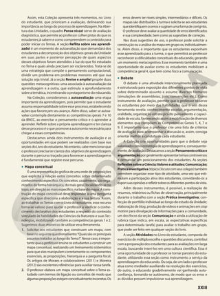 Assim, esta Coleção apresenta três momentos, no Livro
do estudante, que priorizam a avaliação, delineando sua
importânciaaolongodoprocessodeaprendizagem.NaAber-
tura das Unidades, o quadro Pense nisso! serve de avaliação
diagnóstica, que permite ao professor colher pistas do que os
estudantes já sabem e como compreendem o conteúdo para
poder iniciar os Temas. A seção Reflita sobre seu aprendi-
zado! é um momento de autoavaliação que demandará dos
estudantes a decomposição dos objetivos gerais da Unidade
em suas partes e posterior percepção de quais aspectos
desses objetivos foram atendidos à luz do que foi estudado
no Tema e quais ainda precisam ser esclarecidos. Trata-se de
uma estratégia que compõe o pensamento computacional,
dividir um problema em problemas menores até que sua
solução seja trivial. Já a seção Revise e amplie! propõe duas
questões metacognitivas: uma associada à autoavaliação da
aprendizagem e a outra, que estimula o aprofundamento
sobreatemática,incentivandooprotagonismodoeducando.
Na Coleção, consideramos a autoavaliação uma etapa
importante da aprendizagem, pois permite que o estudante
assumaresponsabilidadesobreesseprocesso,estabelecendo
ações que favoreçam seu avanço. Além disso, saber se autoa-
valiar contempla diretamente as competências gerais 7 e 10
da BNCC, ao exercitar o pensamento crítico e o aprender a
aprender. Refletir sobre a própria aprendizagem e ter clareza
desseprocessoéoquepromoveaautonomianecessáriapara
chegar a essas competências.
Destacamos ainda dois instrumentos de avaliação e as
oportunidades em que podem ser realizados com base nas
seçõesdoLivrodoestudante.Noentanto,cabemencionarque
o professor precisa ter clareza dos objetivos de aprendizagem
durante o percurso traçado para favorecer a aprendizagem e
é fundamental que registre esse percurso.
• Mapa conceitual
É uma representação gráfica de uma rede de proposições
que explicita a relação entre conceitos sobre determinado
conhecimentoespecífico.Osconceitos,usualmente,sãoorga-
nizadosdeformahierárquica,domaisgeral,localizando-seno
topo,emdireçãoaomaisespecífico,nabasedomapa.Acons-
trução do mapa conceitual deve responder a uma pergunta
específica que direciona a elaboração e a sua leitura. Assim,
ao trabalhar osTemas com o Livro do estudante, esse recurso
torna-se valioso para ajudar o professor a verificar o conhe-
cimento declarativo dos estudantes a respeito do conteúdo
vinculado às habilidades de Ciências da Natureza e suas Tec-
nologias, mobilizando também as competências gerais 1 e 2.
Sugerimos duas maneiras de utilizar essa ferramenta.
1. Solicitar aos estudantes que construam um mapa, com
basenoseguintequestionamento:“Quaissãoosprincipais
assuntostratadosaolongodoTema?”.Nessecaso,éimpor-
tante que o professor ensine os estudantes a construir um
mapa conceitual, realizando um treinamento sistemático
para que eles manipulem corretamente os componentes
essenciais, as proposições, hierarquia e a pergunta focal.
Os artigos de Moraes e colaboradores (2011) e Moreira
(2012)sãoexcelentesreferênciasparaauxiliarnessatarefa.
2. O professor elabora um mapa conceitual sobre o Tema es-
tudado com termos de ligação ou conceitos de modo que
algumasproposiçõesestejamconceitualmenteincorretas.Os
erros devem ter níveis simples, intermediários e difíceis. Os
mapas são distribuídos à turma e solicita-se aos estudantes
queidentifiquemoserrosesugiramumaformadecorrigi-los.
Oprofessordeveavaliaraquantidadedeerrosidentificados
e sua complexidade, bem como as sugestões de correção.
Nas duas sugestões de uso, o professor pode solicitar a
construçãoouaanálisedomapaemgrupoouindividualmen-
te. Além disso, é importante que os estudantes exponham
esse aprendizado para a turma, o que permitirá ao professor
reconhecerasdificuldadesconceituaisdoeducando,gerando
um momento metacognitivo. Esse momento também é uma
oportunidade de avaliar como os estudantes mobilizam a
competência geral 4, que tem como foco a comunicação.
• Debate
O debate é uma atividade intencionalmente planejada
e estruturada para exposição dos diferentes pontos de vista
sobre determinado assunto e assume diversos formatos
(simulações de assembleias, júris, convenções etc.). Como
instrumento de avaliação, permite que o professor observe
os estudantes por meio das habilidades que o uso dessa
ferramenta revela: conhecimento escolar, argumentação,
oralidade, organização estratégica do pensamento e capaci-
dade de escuta, favorecendo assim a mobilização de diversos
elementos que compõem as Competências Gerais 1, 4, 7 e
9. É importante que o professor crie uma lista de critérios
de avaliação para acompanhar a discussão e, assim, consiga
orientar melhor a conduta de cada estudante.
A Coleção cria oportunidades para que o debate seja
valorizado como estratégia de aprendizagem e, consequente-
mente,deavaliação.DestacamosaseçãoPensamentocríticoe
argumentaçãoporgeralmenteapresentartemascontroversos
e demandar um posicionamento dos estudantes. As seções
ReflexõessobreaCiência;Valoreseatitudes;Comunicação;
Práticainvestigativa(tópicoDiscutacomseuscolegas)também
permitem organizar esse tipo de atividade, uma vez que esti-
mulam a participação ativa dos estudantes, convidando-os a
exporsuasopiniõeserefletirsobreosdiferentespontosdevista.
Além desses instrumentos, é possível, a realização de
resumos, relatórios ou fichas de observação, principalmente
durante o trabalho com a seção Prática investigativa; con-
fecçãodeportfólioindividualaolongodoestudodaUnidade;
elaboração de blog, produção de vídeos e animações em stop
motion para divulgação de informações para a comunidade,
um dos focos da seção Comunicação e ainda a utilização de
rubrica (que indica, em escala, as expectativas específicas
para determinada tarefa) para avaliar o trabalho em grupo,
que pode ser feito em qualquer seção do livro.
A seção Atividades no Livro do estudante, composta de
exercíciosdemúltiplaescolhaequestõesdiscursivas,contribui
com a preparação dos estudantes para as avaliações em larga
escala, buscando inseri-los em uma cultura científica. Essa é
uma oportunidade de o professor se tornar parceiro do estu-
dante, utilizando essa seção como instrumento a serviço da
aprendizagem do educando. Ou seja, de um lado o professor
atua como mediador auxiliando na resolução dos exercícios,
do outro, o educando gradativamente vai ganhando auto-
confiança, tornando-se autônomo, de modo que os erros e
as dúvidas possam impulsionar sua aprendizagem.
XXIII
 