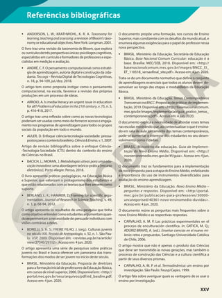 Referências bibliográficas
• ANDERSON, L. W.; KRATHWOHL, K. R. A. Taxonomy for
learning,teachingandassessing:arevisionofBloom’staxo-
nomyoreducationalobjectives.NewYork:Longman,2001.
O livro traz uma revisão da taxonomia de Bloom, que explora
oscurrículosdetrêsperspectivasúnicas:psicólogoscognitivos,
especialistas emcurrículoe formadoresdeprofessores e espe-
cialistas em medição e avaliação.
• ANDRÉ, C. F. O pensamento computacional como estraté-
gia de aprendizagem, autoria digital e construção da cida-
dania. Teccogs – Revista Digital deTecnologias Cognitivas,
n. 18, p. 94-109, jul./dez. 2018.
O artigo tem como proposta instigar como o pensamento
computacional, na escola, favorece a revisão das próprias
produções em um processo de ideias.
• ARROIO, A. Is media literacy an urgent issue in education
for all? Problemsofeducationinthe21thcentury, v. 75, n. 5,
p. 416-418, 2017.
O artigo traz uma reflexão sobre como as novas tecnologias
poderiam ser usadas como meio de fornecer acesso e engaja-
mentonosprogramasdeaprendizagemparatodososgrupos
sociais da população em todo o mundo.
• AULER, D. Enfoque ciência-tecnologia-sociedade: pressu-
postosparaocontextobrasileiro.Ciência&Ensino,v.1,2007.
Artigo de revisão bibliográfica sobre o enfoque Ciência-
-Tecnologia-Sociedade (CTS) dentro do contexto do ensino
de Ciências no Brasil.
• BACICH, L.; MORAN, J. Metodologias ativas para uma edu-
caçãoinovadora:umaabordagemteórico-prática[recurso
eletrônico]. Porto Alegre: Penso, 2018.
O livro apresenta práticas pedagógicas, na Educação Básica
e Superior, que valorizam o protagonismo dos estudantes e
que estão relacionadas com as teorias que lhes servem como
suporte.
• BERLAND, L. K.; HAMMER, D. Framing for scientific argu-
mentation. Journal of Research in Science Teaching, v. 49,
n. 1, p. 68-94, 2012.
O artigo apresenta os resultados de uma pesquisa que tinha
comoobjetivoentendercomoestudantesargumentamquan-
do experimentam a necessidade de persuadir indivíduos com
visões contrárias a deles.
• BORELLI, S. H. S.; FREIRE FILHO, J. (org.). Culturas juvenis
no século XXI. Revista de Antropologia, v. 52, n. 1. São Pau-
lo: USP, 2009. Disponível em: <revistas.usp.br/ra/article/
view/27340/29112>. Acesso em: 4 jun. 2020.
O artigo apresenta uma série de pesquisas sobre práticas
juvenis no Brasil e busca oferecer um panorama das trans-
formações dos modos de ser jovem no início deste século.
• BRASIL. Ministério da Educação. Proposta de diretrizes
para a formação inicial de professores da Educação Básica,
em cursos de nível superior, 2000. Disponível em: <http://
portal.mec.gov.br/sesu/arquivos/pdf/ed_basdire.pdf.
Acesso em: 4 jun. 2020.
O documento propõe uma formação, nos cursos de Ensino
Superior, mais condizente com os desafios do mundo atual, e
enumera algumas exigências para o papel do professor nessa
nova perspectiva.
• BRASIL. Ministério da Educação. Secretária de Educação
Básica. Base Nacional Comum Curricular: educação é a
base. Brasília: MEC/SEB, 2018. Disponível em: <http://
basenacionalcomum.mec.gov.br/images/BNCC_EI_
EF_110518_versaofinal_site.pdf>. Acesso em: 4 jun. 2020.
Trata-se de um documento normativo que define o conjunto
de aprendizagens essenciais que todos os alunos devem de-
senvolver ao longo das etapas e modalidades da Educação
Básica.
• BRASIL. Ministério da Educação. Temas Contemporâneos
TransversaisnaBNCC: Propostas de práticas de implemen-
tação, 2019. Disponível em: <http://basenacionalcomum.
mec.gov.br/images/implementacao/guia_pratico_temas_
contemporaneos.pdf>. Acesso em: 4 jun. 2020.
O documento explica a necessidade de abordar esses temas
nas escolas mostrando que, ao contextualizar o que é ensina-
do em sala de aula juntamente dos temas contemporâneos,
pode-se aumentar o interesse dos estudantes no seu desen-
volvimento como cidadão.
• BRASIL. Ministério da educação. Guia de Implemen-
tação do Novo Ensino Médio. Disponível em: <http://
novoensinomedio.mec.gov.br/#!/guia>. Acesso em: 4 jun.
2020.
O documento traz os fundamentos para a implementação
da nova proposta para a etapa do Ensino Médio, enfatizando
a importância do uso de instrumentos diversificados para
avaliação do ensino-aprendizagem.
• BRASIL. Ministério da Educação. Novo Ensino Médio –
perguntas e respostas. Disponível em: <http://portal.
mec.gov.br/publicacoes-para-professores/30000-
uncategorised/40361-novo-ensinomedio-duvidas>.
Acesso em: 4 jun. 2020.
O documento reúne as perguntas mais frequentes sobre o
novo Ensino Médio e as respectivas respostas.
• CARVALHO, A. M. P. Las prácticas experimentales en el
proceso de enculturación cientifica. In: GATICA, M. Q.;
ADÚRIZ-BRAVO, A. (ed.). Enseñar ciencias en el nuevo mi-
lenio: retos e propuestas. Santiago: Universidade Católica
de Chile, 2006.
O artigo mostra que não é apenas o produto das Ciências
que deve ser transmitido às novas gerações, mas também o
processo de construção das Ciências e a cultura científica a
partir de seus diversos prismas.
• CARVALHO, A. M. P. et al. Termodinâmica: um ensino por
investigação. São Paulo: Feusp/Capes, 1999.
O artigo fala sobre averiguar quais as vantagens de se usar o
ensino por investigação.
XXV
 