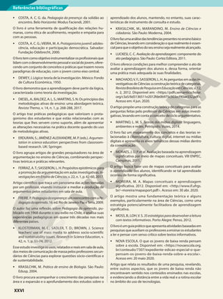 • COSTA, A. C. G. da. Pedagogia da presença: da solidão ao
encontro. Belo Horizonte: Modus Faciendi, 2001.
O livro é uma ferramenta de qualificação das relações hu-
manas, como ética de acolhimento, respeito e empatia para
com as pessoas.
• COSTA, A. C. G.;VIEIRA, M. A. Protagonismojuvenil:adoles-
cência, educação e participação democrática. Salvador:
Fundação Odebrecht, 2000.
Olivrotemcomoobjetivoinstrumentalizarosprofissionaisque
lidamcomodesenvolvimentopessoalesocialdojovem,ofere-
cendo um conjunto de conceitos e práticas que trazem novos
paradigmas de educação, com o jovem como eixo central.
• DEWEY, J. Lógica: teoría de la investigación. México: Fondo
de Cultura Económica, 1950.
O livro demonstra que a aprendizagem deve partir da lógica,
caracterizada como teoria da investigação.
• DIESEL,A.;BALDEZ,A.L.S.;MARTINS,S.N.Osprincípiosdas
metodologias ativas de ensino: uma abordagem teórica.
Revista Thema, v. 14, n. 1, p. 268-288, 2017.
O artigo traz práticas pedagógicas que valorizam o prota-
gonismo dos estudantes e que estão relacionadas com as
teorias que lhes servem como suporte, além de apresentar
as alterações necessárias na prática docente quando do uso
de metodologias ativas.
• ERDURAN,S.;JIMÉNEZ-ALEIXANDRE,M.P.(eds.).Argumen-
tation in science education: perspectives from classroom-
based research. UK: Springer.
O livro agrupa artigos de grandes pesquisadores na área de
argumentação no ensino de Ciências, combinando perspec-
tivas teóricas e práticas relevantes.
• FERRAZ,A.T.;SASSERON,L.H.Propósitosepistêmicospara
a promoção da argumentação em aulas investigativas. In-
vestigaçõesemEnsinodeCiências, v. 22, n. 1, p. 42-60, 2017.
Artigo científico que traça um panorama das ações tomadas
por um professor, visando instaurar e mediar a produção de
argumentos pelos estudantes em sala de aula.
• FREIRE,P.Pedagogiadaesperança:umreencontrocomaPe-
dagogiadooprimido.16.ed.RiodeJaneiro:PazeTerra,2009.
O autor faz uma reflexão sobre Pedagogia do oprimido, pu-
blicado em 1968 durante o seu exílio no Chile, e analisa suas
experiências pedagógicas em quase três décadas nos mais
diferentes países.
• KLOSTERMAN, M. L.; SADLER, T. D.; BROWN, J. Science
teachers’ use of mass media to address socio-scientific
and sustainability issues. Research in Science Education, v.
42, n. 1, p. 51-74, 2012.
Esseestudoinvestigaosusos,relatadosereaisemsaladeaula,
dosmeiosdecomunicaçãodemassapelosprofessoressecun-
dários de Ciências para explorar questões sócio-científicas e
de sustentabilidade.
• KRASILCHIK, M. Prática de ensino de Biologia. São Paulo:
Edusp, 2004.
O livro procura acompanhar o crescimento das pesquisas na
área e a expansão e o aprofundamento dos estudos sobre o
aprendizado dos alunos, mantendo, no entanto, suas carac-
terísticas de instrumento de consulta e estudo.
• KRASILCHIK, M.; MARANDINO, M. Ensino de Ciências e
cidadania. São Paulo: Moderna, 2004.
Olivrofazumaanálisedastendênciaspresentesnoensinobásico
deCiências,levandoemconsideraçãooquerealmenteéessen-
cialparaqueoobjetivodoseuensinosejarealmentealcançado.
• LUCKESI, C. C. Avaliação da aprendizagem: componente do
ato pedagógico. São Paulo: Cortez Editora, 2011.
O livro oferece condições para melhor compreender o ato de
avaliar a aprendizagem dos alunos e, dessa forma, orientar
uma prática mais adequada às suas finalidades.
• MACHADO,V.F.;SASSERON,L.H.Asperguntasemaulasin-
vestigativasdeCiências:aconstruçãoteóricadecategorias.
RevistaBrasileiradePesquisaemEducaçãoemCiências,v.12,
n. 2, 2012. Disponível em: <https://pdfs.semanticscholar.
org/c3a5/6d3136511e2012fde0b975c503ecf40ae332.pdf>.
Acesso em: 4 jun. 2020.
O artigo propõe uma construção teórica de categorias para as
perguntas feitas pelo professor de Ciências em aulas investi-
gativas, levando em conta o conceito de ciclo argumentativo.
• MARTINO, L. M. S. Teorias das mídias digitais: linguagens,
ambientes e redes. Petrópolis: Vozes, 2014.
O livro faz um mapeamento dos conceitos e das teorias re-
lacionadas à cibercultura, cultura digital, internet ou mídias
digitais e apresenta os eixos temáticos dessas mídias dentro
da comunicação.
• MORAES, J. U. P. etal. Avaliação baseada na aprendizagem
significativa por meio de mapas conceituais. VIII ENPEC,
Campinas, 2011.
O artigo busca fazer uso de mapas conceituais para avaliar
o aprendizado dos alunos, identificando se tal aprendizado
ocorreu de forma significativa.
• MOREIRA, M. A. Mapas conceituais e aprendizagem
significativa. 2012. Disponível em: <http://www.if.ufrgs.
br/~moreira/mapasport.pdf>. Acesso em: 30 abr. 2020.
O artigo mostra uma fundamentação teórica e alguns
exemplos, particularmente na área de Ciências, como uma
estratégia potencialmente facilitadora de aprendizagem
significativa.
• MOSS, B.; LOH,V. S. 35estratégiasparadesenvolveraleitura
com textos informativos. Porto Alegre: Penso, 2012.
Olivroéumguiapráticoqueapresentaatividadesbaseadasem
pesquisasqueauxiliamosprofessoresaensinarosestudantes
a ler e pensar com senso crítico sobre textos informativos.
• NOVA ESCOLA. O que os jovens de baixa renda pensam
sobre a escola. Disponível em: <https://novaescola.org.
br/conteudo/7307/expediente-edicao-especial-o-que-
pensam-os-jovens-de-baixa-renda-sobre-a-escola>.
Acesso em: 20 maio 2020.
Artigo que relata os resultados de uma pesquisa, revelando,
entre outros aspectos, que os jovens de baixa renda não
encontravam sentido nos conteúdos ensinados nas escolas,
e evidenciando a distância entre a vida real e a rotina escolar
no âmbito do uso de tecnologias.
Referências bibliográficas
XXVI
 