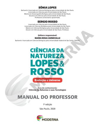 1a
edição
São Paulo, 2020
Área do conhecimento:
Ciências da Natureza e suas Tecnologias
SÔNIA LOPES
Bacharel e licenciada em Ciências Biológicas pela Universidade de São Paulo.
Licenciada em Ciências pela Universidade de São Paulo.
Mestre em Oceanografia Biológica pela Universidade de São Paulo.
Doutora em Ciências pela Universidade de São Paulo.
Professora universitária aposentada.
SERGIO ROSSO
Licenciado em Ciências pela Universidade de São Paulo.
Licenciado em Ciências Biológicas pela Universidade de São Paulo.
Mestre em Ciências Biológicas pela Universidade de São Paulo.
Doutor em Ciências pela Universidade de São Paulo. Professor.
Editora responsável:
MAÍRA ROSA CARNEVALLE
Bacharel e licenciada em Ciências Biológicas pela Universidade Federal de São Carlos. Editora.
NATUREZA
CIÊNCIAS DA
LOPES&
ROSSO
Evolução e Universo
MANUAL DO PROFESSOR
 