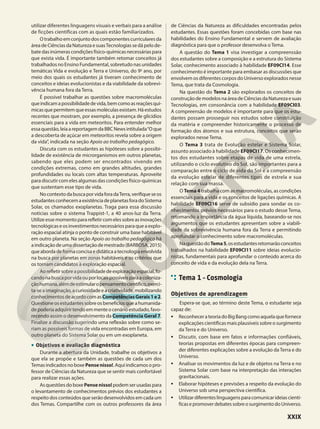 utilizar diferentes linguagens visuais e verbais para a análise
de ficções científicas com as quais estão familiarizados.
Otrabalhoemconjuntodoscomponentescurricularesda
áreadeCiênciasdaNaturezaesuasTecnologiassedápelode-
bate dasinúmerascondições físico-químicas necessárias para
que exista vida. É importante também retomar conceitos já
trabalhados no Ensino Fundamental, sobretudo nas unidades
temáticas Vida e evolução e Terra e Universo, do 9o
ano, por
meio dos quais os estudantes já tiveram conhecimento de
conceitos e ideias evolucionistas e da viabilidade da sobrevi-
vência humana fora da Terra.
É possível trabalhar as questões sobre macromoléculas
queindicamapossibilidadedevida,bemcomoasreaçõesquí-
micasquepermitemqueessasmoléculasexistam.Háestudos
recentes que mostram, por exemplo, a presença de glicídios
essenciais para a vida em meteoritos. Para entender melhor
essaquestão,leiaareportagemdaBBCNewsintitulada“Oque
a descoberta de açúcar em meteoritos revela sobre a origem
da vida”, indicada na seção Apoio ao trabalho pedagógico.
Discuta com os estudantes as hipóteses sobre a possibi-
lidade de existência de microrganismos em outros planetas,
sabendo que eles podem ser encontrados vivendo em
condições extremas, como em grandes altitudes, grandes
profundidades ou locais com altas temperaturas. Aproveite
para discutir com eles algumas das condições físico-químicas
que sustentam esse tipo de vida.
NocontextodabuscaporvidaforadaTerra,verifiqueseos
estudantesconhecemaexistênciadeplanetasforadoSistema
Solar, os chamados exoplanetas. Traga para essa discussão
notícias sobre o sistema Trappist-1, a 40 anos-luz da Terra.
Utilizeessemomentopararefletircomelessobreasinovações
tecnológicaseosinvestimentosnecessáriosparaqueaexplo-
ração espacial atinja o ponto de construir uma base habitável
em outro planeta. Na seção Apoio ao trabalho pedagógico há
aindicaçãodeumadissertaçãodemestrado(BARBOSA,2015)
queabordadeformaconcisaedidáticaatecnologiaenvolvida
na busca por planetas em zonas habitáveis e os critérios que
os tornam candidatos à exploração espacial.
Aorefletirsobreapossibilidadedeexploraçãoespacial,fo-
candonabuscaporvidaouporlocaispossíveisparaacoloniza-
çãohumana,alémdeestimularopensamentocientífico,exerci-
ta-seaimaginação,acuriosidadeeacriatividade,mobilizando
conhecimentosdeacordocomasCompetênciasGerais1e2.
Questioneosestudantessobreosbenefíciosqueahumanida-
depoderiaadquirirtendoemmenteocenárioestudado,favo-
recendo assim o desenvolvimento da Competência Geral 7.
Finalize a discussão sugerindo uma reflexão sobre como se-
riam as possíveis formas de vida encontradas em Europa, em
outro planeta do Sistema Solar ou em um exoplaneta.
• Objetivos e avaliação diagnóstica
Durante a abertura da Unidade, trabalhe os objetivos a
que ela se propõe e também as questões de cada um dos
TemasindicadosnoboxePensenisso!.Aquiindicamosopro-
fessor de Ciências da Natureza que se sentir mais confortável
para realizar essas ações.
AsquestõesdoboxePensenisso! podemserusadaspara
o levantamento de conhecimentos prévios dos estudantes a
respeito dos conteúdos que serão desenvolvidos em cada um
dos Temas. Compartilhe com os outros professores da área
de Ciências da Natureza as dificuldades encontradas pelos
estudantes. Essas questões foram concebidas com base nas
habilidades do Ensino Fundamental e servem de avaliação
diagnóstica para que o professor desenvolva o Tema.
A questão do Tema 1 visa investigar a compreenssão
dos estudantes sobre a composição e a estrutura do Sistema
Solar, conhecimento associado à habilidade EF09CI14. Esse
conhecimento é importante para embasar as discussões que
envolvem os diferentes corpos do Universo explorados nesse
Tema, que trata da Cosmologia.
Na questão do Tema 2 são explorados os conceitos de
construçãodemodelosnaáreadeCiênciasdaNaturezaesuas
Tecnologias, em consonância com a habilidade EF09CI03.
A compreensão de modelos é importante para que os estu-
dantes possam prosseguir nos estudos sobre constituição
da matéria e compreender historicamente o processo de
formação dos átomos e sua estrutura, conceitos que serão
explorados nesse Tema.
O Tema 3 trata de Evolução estelar e Sistema Solar,
assunto associado à habilidade EF09CI17. Os conhecimen-
tos dos estudantes sobre etapas de vida de uma estrela,
utilizando o ciclo evolutivo do Sol, são importantes para a
comparação entre o ciclo de vida do Sol e a compreensão
da evolução estelar de diferentes tipos de estrela e sua
relação com sua massa.
O Tema 4 trabalha com as macromoléculas, as condições
essenciais para a vida e os conceitos de ligações químicas. A
habilidade EF09CI16 serve de subsídio para sondar os co-
nhecimentos prévios necessários para o estudo desse Tema,
retomando a importância da água líquida, baseando-se nos
argumentos que os estudantes apresentam sobre a viabili-
dade da sobrevivência humana fora da Terra e permitindo
aprofundar o conhecimento sobre macromoléculas.
NaquestãodoTema5,osestudantesretomarãoconceitos
trabalhados na habilidade EF09CI11 sobre ideias evolucio-
nistas, fundamentais para aprofundar o conteúdo acerca do
conceito de vida e da evolução dela na Terra.
Tema 1 – Cosmologia
Objetivos de aprendizagem
Espera-se que, ao término deste Tema, o estudante seja
capaz de:
• ReconhecerateoriadoBigBangcomoaquelaquefornece
explicações científicas mais plausíveis sobre o surgimento
da Terra e do Universo.
• Discutir, com base em fatos e informações confiáveis,
teorias propostas em diferentes épocas para compreen-
der diferentes explicações sobre a evolução da Terra e do
Universo.
• Analisar os movimentos da luz e de objetos na Terra e no
Sistema Solar com base na interpretação das interações
gravitacionais.
• Elaborar hipóteses e previsões a respeito da evolução do
Universo sob uma perspectiva científica.
• Utilizardiferenteslinguagensparacomunicarideiascientí-
ficasepromoverdebatessobreosurgimentodoUniverso.
XXIX
 
