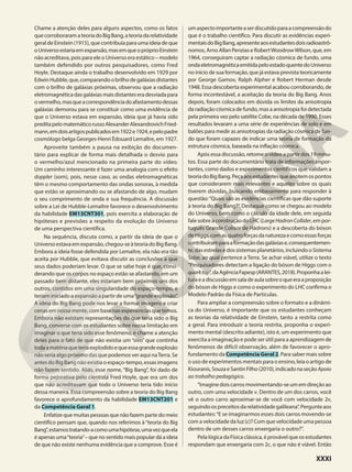 Chame a atenção deles para alguns aspectos, como os fatos
quecorroboraramateoriadoBigBang,ateoriadarelatividade
geral de Einstein (1915), que contribuía para uma ideia de que
oUniversoestariaemexpansão,masemqueopróprioEinstein
não acreditava, pois para ele o Universo era estático – modelo
também defendido por outros pesquisadores, como Fred
Hoyle. Destaque ainda o trabalho desenvolvido em 1929 por
EdwinHubble,que,comparandoobrilhodegaláxiasdistantes
com o brilho de galáxias próximas, observou que a radiação
eletromagnéticadasgaláxiasmaisdistanteseradesviadapara
overmelho,masqueacorrespondênciadoafastamentodessas
galáxias demorou para se constituir como uma evidência de
que o Universo estava em expansão, ideia que já havia sido
preditapelomatemáticorussoAlexanderAlexandrovichFried-
mann,emdoisartigospublicadosem1922e1924,epelopadre
cosmólogo belga Georges-Henri Édouard Lemaître, em 1927.
Aproveite também a pausa na exibição do documen-
tário para explicar de forma mais detalhada o desvio para
o vermelho/azul mencionado na primeira parte do vídeo.
Um caminho interessante é fazer uma analogia com o efeito
doppler (som), pois, nesse caso, as ondas eletromagnéticas
têm o mesmo comportamento das ondas sonoras, à medida
que estão se aproximando ou se afastando de algo, mudam
o seu comprimento de onda e sua frequência. A discussão
sobre a Lei de Hubble-Lemaître favorece o desenvolvimento
da habilidade EM13CNT301, pois exercita a elaboração de
hipóteses e previsões a respeito da evolução do Universo
de uma perspectiva científica.
Na sequência, discuta como, a partir da ideia de que o
Universoestavaemexpansão,chegou-seàteoriadoBigBang.
Embora a ideia fosse defendida por Lemaître, ela não era tão
aceita por Hubble, que evitava discutir as conclusões a que
seus dados poderiam levar. O que se sabe hoje é que, consi-
derando que os corpos no espaço estão se afastando, em um
passado bem distante, eles estariam bem próximos uns dos
outros, contidos em uma singularidade do espaço-tempo, e
teriam iniciado a expansão a partir de uma“grande explosão”.
A ideia do Big Bang pode nos levar a formar imagens e criar
cenasemnossamente,combasenasexperiênciasquetemos.
Embora não existam representações do que teria sido o Big
Bang, converse com os estudantes sobre nossa limitação em
imaginar o que teria sido esse fenômeno, e chame a atenção
deles para o fato de que não existia um “ovo” que continha
todaamatériaqueteriaexplodidoequeessagrandeexplosão
não seria algo próximo das que podemos ver aqui naTerra. Se
antes do Big Bang não existia o espaço-tempo, essas imagens
não fazem sentido. Aliás, esse nome, “Big Bang”, foi dado de
forma pejorativa pelo cientista Fred Hoyle, que era um dos
que não acreditavam que todo o Universo teria tido início
dessa maneira. Essa compreensão sobre a teoria do Big Bang
favorece o aprofundamento da habilidade EM13CNT201 e
da Competência Geral 1.
Enfatize que muitas pessoas que não fazem parte do meio
científico pensam que, quando nos referimos à“teoria do Big
Bang”,estamostratando-acomoumahipótese,umavezqueela
é apenas uma“teoria”– que no sentido mais popular dá a ideia
de que não existe nenhuma evidência que a comprove. Esse é
umaspectoimportanteaserdiscutidoparaacompreensãodo
que é o trabalho científico. Para discutir as evidências experi-
mentaisdoBigBang,apresenteaosestudantesdoisradioastrô-
nomos, Arno Allan Penzias e RobertWoodrowWilson, que, em
1964, conseguiram captar a radiação cósmica de fundo, uma
ondaeletromagnéticaemitidapeloestadoquentedoUniverso
no início de sua formação, que já estava prevista teoricamente
por George Gamov, Ralph Alpher e Robert Herman desde
1948. Essa descoberta experimental acabou corroborando, de
forma incontestável, a aceitação da teoria do Big Bang. Anos
depois, foram colocados em dúvida os limites da anisotropia
da radiação cósmica de fundo, mas a anisotropia foi detectada
pela primeira vez pelo satélite Cobe, na década de 1990. Esses
resultados levaram a uma série de experiências de solo e em
balões para medir as anisotropias da radiação cósmica de fun-
do que foram capazes de indicar uma teoria de formação da
estrutura cósmica, baseada na inflação cósmica.
Após essa discussão, retome o vídeo a partir dos 19 minu-
tos. Essa parte do documentário trata de informações impor-
tantes, como dados e experimentos científicos que validam a
teoriadoBigBang.Peçaaosestudantesqueanotemospontos
que considerarem mais relevantes e aqueles sobre os quais
tiverem dúvidas, buscando embasamento para responder à
questão:“Quais são as evidências científicas que dão suporte
à teoria do Big Bang?”. Destaque como se chegou ao modelo
do Universo, bem como o cálculo da idade dele, em seguida
falesobreaconstruçãodoLHC(LargeHadronCollider,empor-
tuguês Grande Colisor de Hádrons) e a descoberta do bóson
deHiggs,comasquatroforçasdanaturezaecomoessasforças
contribuíramparaaformaçãodasgaláxiase,consequentemen-
te,dasestrelasedossistemasplanetários,incluindooSistema
Solar, ao qual pertence a Terra. Se achar viável, utilize o texto
“Pesquisadores detectam a ligação do bóson de Higgs com o
quarktop”,daAgênciaFapesp(ARANTES,2018).Proponhaalei-
turaeadiscussãoemsaladeaulasobreoqueeraaproposição
do bóson de Higgs e como o experimento do LHC confirma o
Modelo Padrão da Física de Partículas.
Para ampliar a compreensão sobre o formato e a dinâmi-
ca do Universo, é importante que os estudantes conheçam
as teorias da relatividade de Einstein, tanto a restrita como
a geral. Para introduzir a teoria restrita, proponha o experi-
mento mental (descrito adiante), isto é, um experimento que
exercita a imaginação e pode ser útil para a aprendizagem de
fenômenos de difícil observação, além de favorecer o apro-
fundamento da Competência Geral 2. Para saber mais sobre
o uso de experimentos mentais para o ensino, leia o artigo de
Kiouranis,SouzaeSantinFilho(2010),indicadonaseçãoApoio
ao trabalho pedagógico.
“Imaginedoiscarrosmovimentando-seumemdireçãoao
outro, com uma velocidade v. Dentro de um dos carros, você
vê o outro carro aproximar-se de você com velocidade 2v,
seguindo os preceitos da relatividade galileana”. Pergunte aos
estudantes:“E se imaginarmos esses dois carros movendo-se
com a velocidade da luz (c)? Com que velocidade uma pessoa
dentro de um desses carros enxergaria o outro?”.
Pela lógica da Física clássica, é provável que os estudantes
respondam que enxergaria com 2c, o que não é viável. Então
XXXI
 