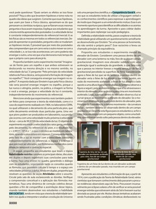 você pode questionar: “Quais seriam os efeitos se isso fosse
possível?”Peça a eles que levantem hipóteses e tome nota no
quadrodasideiasquesurgirem.Comentequeessashipóteses,
que usam por base a Física clássica, aproximam-se do que
pensavamoscientistasnaépoca,quesefizeramessasmesmas
perguntasebuscavamrespostas.Expliqueaosestudantesque
ateoriarestritaapresentadoispostulados:i)avelocidadedaluz
é constante independentemente do referencial inercial; ii) as
leisfísicassãoasmesmasemtodososreferenciaisinerciais.De-
poisdeapresentarospostulados,pergunteaelessemudariam
as hipóteses iniciais. É provável que por meio dos postulados
elescompreendamqueumcarroveriaooutromover-secoma
velocidade c, e, se isso não acontecesse, um carro poderia não
enxergar o outro, uma vez que a luz demoraria mais tempo do
que o próprio carro para alcançá-lo.
Proponha também outro experimento mental:“Imagine-
-se de frente para um espelho e que ambos estivessem se
deslocando na mesma direção e no mesmo sentido, na
velocidade da luz.”. E pergunte:“Pelo princípio da velocidade
relativadaFísicaclássica,seriapossívelaformaçãodeimagem
no espelho?”,“Você conseguiria enxergar sua imagem no es-
pelho?”. A resposta dada por Einstein é que pela Física clássica
não seria possível enxergar imagem no espelho, porque a
luz nunca o atingiria, porém, na prática, a imagem se forma
e você a enxerga, porque a velocidade da luz é constante,
independentemente do movimento do referencial.
Mencione ainda que experimentos reais também podem
ser feitos para comprovar a teoria da relatividade, como é o
casodoexperimentorealizadoem1964,nolaboratórioCERN,
no qual utilizaram o decaimento de uma partícula píon, que
sofre decaimento emitindo duas partículas gama. Uma vez
que píons podem ser produzidos em laboratório, sua produ-
çãoocorreucomumavelocidademuitopróximaàvelocidade
da luz – cerca de 99,975% da velocidade da luz. O objetivo do
experimento era medir a velocidade dos raios gama, emitidos
pelo decaimento, no referencial do píon, e o resultado foi:
c = 2,9977 3 108
m s21
, o que é idêntico ao medido em labora-
tório, quando o píon estava em repouso. Consequentemente,
pelo fato de a luz se manter com a velocidade constante
independentemente do referencial, o espaço e o tempo é
queprecisamseralterados,nosfenômenosconhecidoscomo
dilatação temporal e contração espacial.
A seguir, proponha aos estudantes que leiam o tópico
Relatividade restrita e anotem as principais ideias, discutam
em duplas e depois exponham suas conclusões para toda
a turma. Faça uma síntese no quadro, garantindo o diálogo
com os estudantes, organizando tanto os conceitos quanto
as fórmulas que permitem calcular o tempo e o espaço em
velocidadespróximasàdaluz.Aindaemduplas,proponhaque
resolvam as questões da seção Atividades sobre o assunto.
Circule pela sala de aula esclarecendo as dúvidas. Verifique
a compreensão conceitual e a aplicação das fórmulas ma-
temáticas. Faça uma dinâmica de correção coletiva dessas
questões a fim de compartilhar a assimilação desse tópico,
visando também desenvolver nos estudantes a habilidade
EM13CNT301,tendoemvistaqueateoriadarelatividadetam-
bém nos ajuda a interpretar e analisar a evolução do Universo
sobumaperspectivacientífica,eaCompetênciaGeral4,uma
vez que os estudantes terão de utilizar a linguagem verbal e
os conhecimentos científicos para expressar a aprendizagem
demodoquecheguemaumentendimentomútuo.Esseéum
momentooportunoparaidentificarasdificuldadeseosacertos
na aprendizagem da turma. Aproveite-o para coletar dados
importantes para replanejar sua ação pedagógica.
Definidaarelatividaderestrita,passeaexplorarateoriada
relatividadegeralutilizandoumquestionamentosemelhante
ao desenvolvido por Einstein:“Se uma pessoa cai livremente,
ela não sentirá o próprio peso?”. Esse raciocínio o levou ao
chamado princípio da equivalência.
Proponha aos estudantes o experimento mental do
elevador de Einstein. Considerem uma pessoa dentro de um
elevador com uma lanterna na mão, fora de qualquer campo
gravitacional. Imaginem esse elevador subindo com uma
aceleração igual à aceleração da gravidade, o que faria com
que a pessoa no interior tivesse a mesma sensação de força
gravitacional percebida na superfície da Terra. Considerando
agora o feixe de luz que sai da lanterna, a pessoa dentro do
elevador veria o feixe de luz atingir a sua frente, porém, em
razão do movimento acelerado, o feixe de luz atingirá o lado
opostoaumaalturaligeiramenteabaixodalanterna(observea
figuraaseguir),pois,aomesmotempoquealuzatravessavao
interiordoelevador,estesedeslocaparacimaemmovimento
acelerado. Logo, a pessoa dentro do elevador observa a luz se
curvar graças ao movimento acelerado do elevador. Se o mo-
vimento é observado por quem está dentro do elevador, pelo
PrincípiodaEquivalência,omesmomovimento–dacurvatura
da luz – também deveria ser observado dentro de um campo
gravitacional.Desenheestafiguraparaosestudantese,seforo
caso,façaaanalogiacomumpequenoobjeto,comoumaboli-
nha,queestivessesendosoltopelapessoadentrodoelevador.
ADILSON
SECCO
1 2
3 4
5 6
7 8
9 10
12
1 2
3
1 2
3 4
5 6
7 8
9 10
12
1 2
3
Trajetória do feixe de luz em um
elevador em movimento acelerado
para cima, fora de um campo
gravitacional
Trajetória do feixe de luz em
um elevador parado, mas
dentro de um campo
gravitacional.
Trajetória de um feixe de luz dentro de um elevador acelerado
e dentro de um elevador parado, mas inserido em um campo
gravitacional.
Apresente aos estudantes a informação de que, a partir de
1914, com a publicação daTeoria da Relatividade Geral, vários
cientistasquetomaramconhecimentodelapassaramaprocu-
rar evidências observáveis aqui da Terra. Procuraram incansa-
velmenteporeclipsessolaresafimdeverificarseseriapossível
enxergarestrelasqueestivessematrásdoSoletivessemsualuz
desviada ao passar por ele. Muitas dessas tentativas acabaram
sendo frustradas pelas condições climáticas desfavoráveis no
XXXII
 