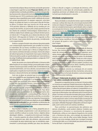 momentodoseclipses.Nessemomentovocêpodeapresentar
a reportagem sugerida na seção Fique por dentro, além de
complementaroconteúdo,possibilitaousodetecnologiasdigi-
tais,favorecendoodesenvolvimentodaCompetênciaGeral5.
Comenteque,em1919,oastrônomoinglêsArthurEddington
organizou duas expedições para medir a deflexão da luz por
um campo gravitacional. As equipes seguiram, uma para
Sobral, no estado do Ceará, e a outra para a ilha de Príncipe,
na África. O eclipse solar que ocorreu em 29 de maio de
1919 permitiu observar a deflexão da luz emitida por um
conjunto de estrelas, ao passar pelo campo gravitacional do
Sol. Diante de condições meteorológicas desfavoráveis, os
melhores dados foram obtidos aqui no Brasil. Einstein previu
um desvio de 1,74 segundo, já os valores dos desvios medi-
dos foram 1,98 segundo em Sobral e 1,61 segundo na ilha
de Príncipe, o que estava dentro da previsão, considerando
o erro experimental.
Embora o próprio Einstein não estivesse tão preocupado
com comprovações experimentais, por acreditar no constru-
to matemático de sua teoria, considera-se que o eclipse de
Sobral tenha sido o evento que o elevou à categoria de um
dos maiores cientistas de todos os tempos. O tema do eclipse
de Sobral representa um importante marco para a história da
Ciência brasileira e pode ser aprofundado por meio da leitura
doartigo“Adeflexãodaluzpelagravidadeeoeclipsede1919”
(ZYLBERSZTAJN, 1989).
Assim,deacordocomateoriadeEinstein,oUniversosofre
deformaçõesemseuespaço-tempo,provocadaspeloscorpos
celestesmassivosqueestãocontidosnele.Oentendimentodo
raciocíniodeEinstein,comseuscálculos,suasprevisõesesuas
explicações a respeito do movimento dos corpos no universo,
favorece o desenvolvimento da habilidade EM13CNT204.
Com isso, já deve ser possível que os estudantes reali-
zem uma síntese do que investigaram desde o princípio do
trabalho. Retome as perguntas e as hipóteses iniciais com
eles e peça que escrevam uma síntese final, respondendo
a cada uma das questões iniciais e procurando incorporar
os conhecimentos e os conceitos desenvolvidos ao longo
das aulas. Em seguida, proponha que avaliem as mudanças
de pensamento ao longo do trajeto de estudo. Faça desse
momento uma possibilidade de avaliação formativa dos
estudantes, considerando a autoavaliação que fizeram da
própria aprendizagem e percebendo se, de fato, os conceitos
passaramaserutilizadosporelesnasrespostas.Essaproposta
de autoavaliação está alinhada aos objetivos da seção Reflita
sobre seu aprendizado! que, por trabalhar as dimensões da
metacogniçãoedaautoavaliação,promoveodesenvolvimen-
to das Competências Gerais 1 e 6.
Para finalizar o trabalho com o Tema, proponha aos es-
tudantes a Atividade complementar e com ela promova um
evento científico-cultural na escola. Como o objetivo dessa
abordagem didática – a sequência de ensino por investiga-
ção – é mesclar aspectos da cultura científica com a cultura
escolar, propomos que, além dos pôsteres, seja promovida
a encenação da peça teatral para que os estudantes expe-
rimentem a comunicação científica por duas vias distintas.
O foco é discutir a origem e a evolução do Universo, a fim
de apresentar os dois tipos de comunicação, podendo, na
sequência, promover um debate entre os convidados e a(s)
turma(s) que estudou(aram) o assunto.
Atividade complementar
Nesta atividade os estudantes terão a oportunidade de
vivenciar e utilizar dois tipos de comunicação bastante dife-
rentes em relação à linguagem e à formalidade, mas que po-
demsercomplementaresparaoaprendizadosobreaorigem
e a evolução do Universo. Assim, esta estratégia favorece o
desenvolvimento das Competências Gerais 3, 4 e 9 e das
habilidades EM13LGG104, EM13CNT201, EM13CNT204,
EM13CNT301 e EM13CNT302 quando esses dois tipos
de linguagem e formalismo são utilizados para comunicar
e discutir temas científicos. Esta atividade deve realizada
em grupos de quatro a sete integrantes e ocorrerá em
duas etapas.
Comunicando Ciência
A comunicação científica pode ser realizada de diversas
formas. Nos eventos de divulgação, geralmente, usam-se
meios de comunicação mais formais, como palestras, semi-
nários,mesas-redondas,pôstereseoutros.Essetipodecomu-
nicação, em geral, assemelha-se mais às aulas e às atividades
mais comuns no ensino de Ciências. Tendo em vista a impor-
tância da diversidade de linguagens e vivências no ambiente
escolar, textos teatrais sobre Ciências podem constituir uma
fonte riquíssima para comunicar ideias científicas de forma
mais humanizada, criativa e não formulista.
Essa atividade consiste na realização de um evento
científico-cultural composto de dois momentos: uma comu-
nicação científica no formato de pôster e uma encenação de
uma conversa entre cientistas.
• Etapa I: Elaboração de pôster com base nas sínte-
ses sobre a evolução do Universo
Pesquisemosseguintestemasnainternet:Universoestáti-
co;Universoemexpansão;EstadoEstacionárioeBigBang.Em
seguida, discutam as informações encontradas e façam uma
síntese das principais ideias no caderno. Compartilhem os co-
nhecimentoscomosdemaisintegrantesdogrupoenegociem
quaissãoasinformaçõesmaisrelevantesparaaconstruçãodo
pôster.Combasenasdecisõestomadaspelogrupo,elaborem
um pôster para comunicar aos demais grupos a síntese que
vocês prepararam sobre os temas relacionados à evolução do
Universo. Nesse tipo de comunicação científica, é importante
que sejam utilizadas linguagem adequada e estrutura organi-
zada, assim como ocorre em eventos científicos.
Para contribuir na apresentação dos pôsteres aos
demais estudantes, vocês podem elaborar modelos que
representem o Universo e o movimento de expansão.
Atualmente, utiliza-se com alguma frequência, de acordo
com a literatura da área, uma analogia da expansão do
Universo com o ato de inflar um(a) balão (bexiga). Vocês
podem usar essa analogia, desde que consigam enxergar
as limitações dela, ou a criatividade para desenvolver outra
forma de fazer a representação.
XXXIII
 