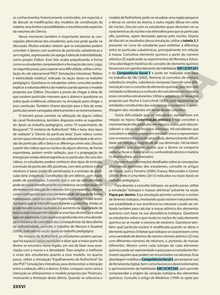 os conhecimentos historicamente construídos, em especial, o
de discutir as modificações dos modelos de constituição da
matéria,seuslimitesepossibilidades,ereconhecendoaspectos
da natureza da Ciência.
Nesse momento também é importante atentar às con-
cepções alternativas dos estudantes, pois isso pode ajudar na
discussão. Muitos estudos relatam que os estudantes podem
conceber o átomo com ausência de partículas subatômicas e
semregiões,expressandoumapegoàideiadeindivisibilidade,
como propôs Dalton. Esse fato acaba prejudicando a forma
comoosestudantescompreendemaformaçãodosíons.Logo,
nosegundopasso,parasuperaressadificuldade,utilizeasimu-
lação do site educacional PhET Simulações Interativas“Balões
e eletricidade estática”, indicada na seção Apoio ao trabalho
pedagógico. Questione os estudantes sobre como eles podem
explicaranaturezaelétricadamatériausandoapenasomodelo
proposto por Dalton. Discutam a ponto de chegar à ideia de
que existem partículas menores que o átomo e questione-os
sobre quais evidências utilizaram na simulação para chegar a
essa conclusão. Também chame atenção para o fato de essas
partículasseremcarregadaseletricamenteesemovimentarem.
O terceiro passo consiste na utilização de alguns vídeos
do canal Pontociência, também dispostos entre as sugestões
do Apoio ao trabalho pedagógico, como “O experimento de
Becquerel”, “O mistério de Rutherford”, “Alfa e beta: dois tipos
de radiação” e “Desvio da partícula beta”. Esses vídeos curtos
servemparaintroduziroconceitoderadioatividadeedeemis-
são de partículas alfa e beta e as diferenças entre elas. Discuta
a partir dos vídeos que os núcleos de alguns átomos, de forma
espontânea, podem emitir radiação, que é a propagação de
energiaporondaseletromagnéticasoupartículas.Nocasodos
vídeos, os estudantes podem conhecer dois tipos de emissão,
a emissão de partículas alfa (positivas, com dois prótons e dois
nêutrons e baixo poder de penetração) e a emissão de partí-
culas beta (negativas, constituídas de um elétron, com maior
poder de penetração). Comente que o uso da radioatividade
podeserusadobeneficamentenamedicina,naconservaçãode
alimentosenadataçãodemateriais.Emcontrapartida,coloque
comocontrapontoqueessatambémpodeserusadadeforma
inadequada,comonocasodoProjetoManhattamenostestes
nuclearesqueseintensificaramduranteaguerrafria.Ainda,os
acidentes em usinas nucleares e o aumento da quantidade de
lixonuclearcolocamemdebateseessetipodeenergiaéviável
paraserexplorada.Casoqueiraseaprofundaremumaaborda-
gem histórica do conceito e das consequências da descoberta
da radioatividade, consulte o trabalho de Merçon e Quadrat
(2004), indicado na seção Apoio ao trabalho pedagógico.
No modelo de Rutherford, os estudantes podem pensar
que há espaços vazios no núcleo e dizer que a maior parte do
átomo se encontra nessa região, em vez de fazer essa asso-
ciação com a massa e a densidade. Para ampliar e melhorar
a visão dos estudantes quanto a esse modelo, no quarto
passo, utilize a simulação “Espalhamento de Rutherford” do
site PhET Simulações Interativas para demonstrar a interação
entre a radiação alfa e o átomo. Então, compare como seria a
interação se utilizássemos o modelo proposto por Thomson,
mostrando a limitação deste último. Quando se seleciona o
modelodeRutherford,pode-sevisualizarumaregiãopequena
e densa no centro do átomo, e outra região difusa em volta
do núcleo. Discuta com os estudantes quais deveriam ser as
característicasdonúcleoedaeletrosferaparaqueaspartículas
alfa, positivas, sejam desviadas apenas pelo núcleo. Depois
de discutir os resultados dessa simulação, utilize a tabela 2.1
presente no Livro do estudante para enfatizar a diferença
entre as partículas subatômicas, principalmente em relação
à massa. Conceitue elemento químico a partir do número
atômico (Z) explicando os experimentos de Moseley e Aston.
Uma abordagem histórica do conceito de elemento químico
favorecerá um aprofundamento da habilidade EM13CNT201
e da Competência Geral 1 e pode ser realizada com base
no trabalho de Oki (2002). Retome os conceitos de mistura,
substância simples, substância composta fazendo uma dife-
renciaçãocomoconceitodeelementoquímico,poistemsido
retratadanaliteraturaaconfusãodosestudantesemrelaçãoa
essesconceitosestruturantes.Utilizeasequênciadesituações
proposta por Rocha e Cavicchioli (2005) para representar as
entidades constituintes das substâncias e consolidar a apren-
dizagem dos estudantes em torno desses conceitos.
Outra dificuldade que os estudantes apresentam em
relação ao tópico Constituição atômica é não conceber a
movimentaçãodaspartículasemespaçosvazios,poisdescon-
sideram o vácuo nos modelos atômicos. Há estudantes que
concebemoátomoapenasementidadevivaeorepresentam
com a mesma estrutura de uma célula, demonstrando dificul-
dade em relação à magnitude de sua dimensão. Há também
estudantes que podem pensar que o átomo se comporta
como se fosse o material em si, confundindo átomo e matéria
(o átomo dilata, por exemplo).
Paratermaisinformaçõesdetalhadassobreasconcepções
alternativas atomistas dos estudantes, consulte os artigos
de Souza; Justi e Ferreira (2006); França; Marcondes e Carmo
(2009); Melo e Lima Neto (2013) indicados na seção Apoio ao
trabalho pedagógico.
Para abordar o conceito isótopos, no quinto passo, utilize
a simulação “Isótopos e massas atômicas” presente na seção
Fique por dentro. Essa simulação permite construir o núcleo
de diversos isótopos, mostrando quais existem naturalmente,
sua estabilidade e sua ocorrência na natureza e pode ser uti-
lizada também para calcular a massa atômica dos elementos
químicos com base na sua abundância isotópica. Questione
os estudantes sobre o que muda no núcleo de cada elemento
químico ao se mudar o número de nêutrons. Questione tam-
bém qual partícula nuclear é modificada quando se altera o
elementoquímico.Enfatizequeisótopossecaracterizamcomo
umavariedadedeátomosdemesmonúmeroatômico(Z)mas
com diferentes números de nêutrons, e, portanto, de massas
diferentes. Mostre como cada isótopo de cada elemento
químico pode ser representado e peça para os estudantes for-
maremaquelesquepodemserencontradosnanatureza.Essa
abordagemmobilizaaCompetênciaGeral5,porpropiciaruso
deferramentadigital,bemcomofavoreceodesenvolvimento
e aprimoramento da habilidade EM13CNT209, pois permite
compreender a origem da variação isotópica dos elementos
químicos. Consulte o artigo de Medeiros (1999) se optar por
XXXVI
 