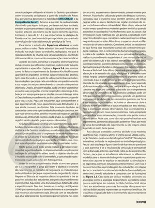 uma abordagem utilizando a história da Química para desen-
volver o conceito de isótopos a partir do trabalho de Aston.
Essa perspectiva desenvolve a habilidade EM13CNT201 e da
Competência Geral 1. Retome a questão da radioatividade
discutindo que alguns isótopos, por terem núcleos instáveis,
emitem espontaneamente radiação, transformando-se em
núcleos estáveis do mesmo ou de outro elemento químico.
Comente o caso do C-14 e sua importância na datação de
fósseis e rochas, sendo um isótopo importante para o estudo
da evolução da vida e da formação geológica da Terra.
Para iniciar o estudo dos Espectros atômicos, o sexto
passo, utilize o vídeo “Teste atômico” do canal Pontociência
indicado na seção Apoio ao trabalho pedagógico, no qual é
realizado o teste de chama para várias substâncias contendo
cátions metálicos, mostrando suas colorações características.
A partir do vídeo, conceitue o espectro eletromagnético
daluzemostrequediferentesmateriaispodememitirluzapós
vaporizados e aquecidos. Explore a figura 2.4 para mostrar
como foi feito o experimento de Bunsen e Kirchhoff e como
aparecem os espectros de linhas característicos dos átomos.
Apósessadiscussãoe,apartirdovídeo,mantenhaosestudan-
tesemduplasepeçaquecadaumelaboreumquestionamento
e sua respectiva resposta envolvendo o conceito de espectros
atômicos. Depois, ainda em duplas, cada um deve questionar
ao outro suas perguntas e tentar responder à do colega. Esta-
beleça um tempo para que as duplas possam interagir entre
si.Depoisdesseprocedimento,asdiscussõesdevemprogredir
para toda a sala. Peça aos estudantes que compartilhem o
que aprenderam de novo, quais foram suas dificuldades e o
que ainda possuem de dúvidas. Este momento também se
caracterizacomoumaoportunidadedeavaliaçãocontínua,em
quevocêdeveescolheramelhormaneiraderegistrar:porsua
observação, atribuindo pontos a cada grupo, ou solicitando o
registro escrito de cada grupo após as discussões.
Sejulgaradequado,construaumespectrômetroparaapro-
fundaradiscussãosobreanaturezadaluzeodesenvolvimento
da Física e da Química modernas, ressaltando a contribuição
dessetipodeanáliseparaosurgimentodemodelosatômicos.
O artigo de Cavalcante e Tavolaro (2002), indicado na seção
Apoioaotrabalhopedagógico,apresentaumroteiroparacons-
truir esse dispositivo de maneira simples e com baixo custo.
Neste passo, você pode ainda realizar a atividade expe-
rimental sugerida adiante no tópico Atividade complementar
no lugar da utilização do vídeo, tendo o objetivo de discutir
o modelo atômico de Bohr-Sommerfeld, o conceito de espec-
troscopia e suas aplicações em Astroquímica.
Antes de iniciar o experimento, divida a turma em grupos
de 4 a 5 integrantes e peça que leiam o objetivo e o roteiro
do experimento, os cuidados de segurança, os materiais que
serãoutilizadosepeçaquerespondamàsperguntasdotópico
Prepare-se! Discuta as respostas dadas às questões e tire as
possíveis dúvidas dos estudantes a respeito do procedimento
experimental. Aqui cabe uma discussão mais detalhada sobre
a espectroscopia. Para isso, baseie-se no artigo de Filgueiras
(1996)paracontextualizarodesenvolvimentoeasconsequên-
cias históricas da espectroscopia. Discuta com os estudantes
que a luz solar pode ser decomposta por um prisma nas cores
do arco-íris, experimento demonstrado primeiramente por
Newton. Fraunhofer, utilizando grades de difração e prismas,
constatou que o espectro solar contém centenas de linhas
negras sobre as cores, também nas regiões invisíveis do es-
pectro (infravermelho e ultravioleta). Além disso, sabe-se há
muito tempo que diversos materiais podem emitir luz quando
aquecidosevaporizados.Fraunhofernotouque,aopassaraluz
emitida por esses materiais por um prisma, o resultado eram
espectros discretos, que coincidiam exatamente com as linhas
negras do espectro solar. Além disso, o espectro do sol se dife-
renciavadodeoutrasestrelas.Questione,então,osestudantes
de que forma esse importante campo do conhecimento po-
deria colaborar com o conhecimento humano sobre o espaço,
temática da Unidade. Ao finalizar essas primeiras discussões,
realize o procedimento experimental com os estudantes. A
partir da observação e das tabelas construídas por eles, peça
querespondamàsquestõesdotópicoDiscutacomseuscolegas.
Aproveite para aprofundar as discussões dos experimentos de
Bunsen e Kirchhoff. Este último perceberá que os espectros de
absorção e de emissão do sódio são iguais e coincidem com
linhas negras características presentes no espectro solar. A
conclusão é que o sódio emite luz em uma energia específica,
discreta,decoramarela,eprovavelmentedevehavervaporde
sódio na atmosfera solar. Isso porque a luz que chega à Terra
consiste no espectro contínuo subtraído dos componentes
absorvidos na atmosfera do Sol. Exercício análogo pode ser
feito para outros elementos químicos, gerando um poderoso
instrumento de detecção de elementos químicos na Terra
e em outros corpos celestes. Inclusive os elementos césio e
rubídio foram descobertos e caracterizados por essa técnica.
Para a explicação dessas observações, leve os estudantes a
necessitarem de um novo modelo atômico, mais apropriado
para explicar essas observações, fazendo uma ponte com o
sétimo passo. Note que, caso não seja possível realizar este
experimento,asmesmasdiscussõespodemserfeitaspormeio
de uma demonstração do experimento ou do próprio vídeo
sugerido no início deste passo.
Para discutir o modelo atômico de Bohr e os modelos
quânticos mais recentes, último e sétimo passo, utilize a simu-
lação“Modelos do átomo de hidrogênio”do PhET Simulações
Interativas, indicada na seçāo Apoio ao trabalho pedagógico.
Peçaacadaduplaqueligueocanhãodeluzeentãoquestione
o que acontece e se o resultado da simulação é compatível
comadiscussãoanterior apartirdovídeooudoexperimento.
Depois, peça que os estudantes selecionem os diferentes
modelos para o átomo de hidrogênio e questione quais mo-
delos são capazes de explicar os resultados da simulação e
os espectros atômicos estudados anteriormente. Com isso é
possívelfomentaraaprendizagemdosestudantesemrelação
às cinco características do modelo de Bohr-Sommerfeld pre-
sentes no Livro do estudante e comparar com as ilustrações
da figura 2.5. Caso opte por utilizar modelos de ensino ou
analogias (como a analogia do planetário ou sistema solar)
para a explicação do modelo de Bohr-Sommerfeld, deixe
claro aos estudantes que essas ilustrações são apenas ten-
tativas didáticas para representar os modelos científicos. Os
trabalhos originais de Bohr e Sommerfeld são estritamente
matemáticos.
XXXVII
 
