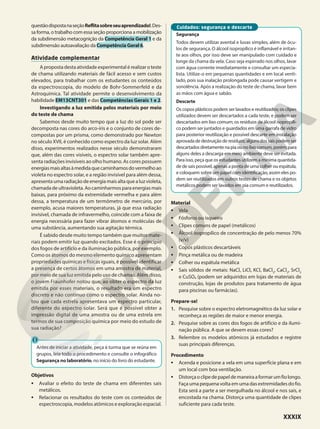 questãodispostanaseçãoReflitasobreseuaprendizado!.Des-
sa forma, o trabalho com essa seção proporciona a mobilização
da subdimensão metacognição da Competência Geral 1 e da
subdimensão autoavaliação da Competência Geral 6.
Atividade complementar
A proposta desta atividade experimental é realizar o teste
de chama utilizando materiais de fácil acesso e sem custos
elevados, para trabalhar com os estudantes os conteúdos
da espectroscopia, do modelo de Bohr-Sommerfeld e da
Astroquímica. Tal atividade permite o desenvolvimento da
habilidade EM13CNT301 e das Competências Gerais 1 e 2.
Investigando a luz emitida pelos materiais por meio
do teste de chama
Sabemos desde muito tempo que a luz do sol pode ser
decomposta nas cores do arco-íris e o conjunto de cores de-
compostas por um prisma, como demonstrado por Newton
no século XVII, é conhecido como espectro da luz solar. Além
disso, experimentos realizados nesse século demonstraram
que, além das cores visíveis, o espectro solar também apre-
senta radiações invisíveis ao olho humano. As cores possuem
energiasmaisaltasàmedidaquecaminhamosdovermelhoao
violeta no espectro solar, e a região invisível para além dessa,
apresenta uma radiação de energia mais alta que a luz violeta,
chamada de ultravioleta. Ao caminharmos para energias mais
baixas, para próximo da extremidade vermelha e para além
dessa, a temperatura de um termômetro de mercúrio, por
exemplo, acusa maiores temperaturas, já que essa radiação
invisível, chamada de infravermelho, coincide com a faixa de
energia necessária para fazer vibrar átomos e moléculas de
uma substância, aumentando sua agitação térmica.
É sabido desde muito tempo também que muitos mate-
riais podem emitir luz quando excitados. Esse é o princípio
dos fogos de artifício e da iluminação pública, por exemplo.
Como os átomos do mesmo elemento químico apresentam
propriedades químicas e físicas iguais, é possível identificar
a presença de certos átomos em uma amostra de material,
por meio de sua luz emitida pelo uso de chamas. Além disso,
o jovem Fraunhofer notou que, ao obter o espectro da luz
emitida por esses materiais, o resultado era um espectro
discreto e não contínuo como o espectro solar. Ainda no-
tou que cada estrela apresentava um espectro particular,
diferente do espectro solar. Será que é possível obter a
impressão digital de uma amostra ou de uma estrela em
termos de sua composição química por meio do estudo de
sua radiação?
Antes de iniciar a atividade, peça à turma que se reúna em
grupos, leia todo o procedimento e consulte o infográfico
Segurança no laboratório, no início do livro do estudante.
Objetivos
• Avaliar o efeito do teste de chama em diferentes sais
metálicos.
• Relacionar os resultados do teste com os conteúdos de
espectroscopia, modelos atômicos e exploração espacial.
Segurança
Todos devem utilizar avental e luvas simples, além de ócu-
los de segurança. O álcool isopropílico é inflamável e irritan-
te aos olhos, por isso deve ser manipulado com cuidado e
longe da chama da vela. Caso seja espirrado nos olhos, lavar
com água corrente imediatamente e consultar um especia-
lista. Utilize-o em pequenas quantidades e em local venti-
lado, pois sua inalação prolongada pode causar vertigem e
sonolência. Após a realização do teste de chama, lavar bem
as mãos com água e sabão.
Descarte
Os copos plásticos podem ser lavados e reutilizados; os clipes
utilizados devem ser descartados a cada teste, e podem ser
descartados em lixo comum; os resíduos de álcool isopropíli-
co podem ser juntados e guardados em uma garrafa de vidro
para posterior reutilização e possível descarte em instalação
aprovada de destruição de resíduos; alguns dos sais podem ser
descartados diretamente na pia ou no lixo comum, porém, para
alguns deles a descarga em meio ambiente deve ser evitada.
Para isso, peça que os estudantes utilizem a mínima quantida-
de de sais possível, apenas a ponta de uma colher ou espátula,
e coloquem sobre um papel com identificação, assim eles po-
dem ser reutilizados em outros testes de chama e os objetos
metálicos podem ser lavados em pia comum e reutilizados.
Cuidados: segurança e descarte
Material
• Vela
• Fósforos ou isqueiro
• Clipes comuns de papel (metálicos)
• Álcool isopropílico de concentração de pelo menos 70%
(v/v)
• Copos plásticos descartáveis
• Pinça metálica ou de madeira
• Colher ou espátula metálica
• Sais sólidos de metais: NaCl, LiCl, KCl, BaCl2
, CaCl2
, SrCl2
e CuSO4 (podem ser adquiridos em lojas de materiais de
construção, lojas de produtos para tratamento de água
para piscinas ou farmácias).
Prepare-se!
1. Pesquise sobre o espectro eletromagnético da luz solar e
reconheça as regiões de maior e menor energia.
2. Pesquise sobre as cores dos fogos de artifício e da ilumi-
nação pública. A que se devem essas cores?
3. Relembre os modelos atômicos já estudados e registre
suas principais diferenças.
Procedimento
• Acenda e posicione a vela em uma superfície plana e em
um local com boa ventilação.
• Distorçaoclipedepapeldemaneiraaformarumfiolongo.
Faça uma pequena voltaem uma das extremidades dofio.
Esta será a parte a ser mergulhada no álcool e nos sais, e
encostada na chama. Distorça uma quantidade de clipes
suficiente para cada teste.
XXXIX
 