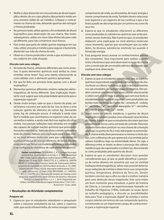 • Molheoclipedistorcidoemumaamostradeálcoolisopro-
pílico dentro de um copo plástico descartável e então em
uma amostra sólida de sal metálico. Coloque-o vertical-
mente na chama da vela, deixando queimar até extinguir
a chama produzida.
• No primeiro teste, utilize apenas o fio embebido de álcool
isopropílico para observação da sua chama. Nos testes
subsequentes, utilize um novo clipe distorcido para cada
sal diferente, para não contaminar seus frascos.
• Para evitar que parte do sólido quente respingue em sua
mão, utilize uma pinça metálica para segurar o bastonete,
afastando sua mão da chama da vela.
• Observe a chama produzida e anote o que aconteceu em
seu caderno em cada situação.
Discuta com seus colegas
1. No teste de chama, utilizamos diferentes sais como amos-
tras. A quais elementos químicos você atribui as cores
emitidas nesse teste? Faça uma tabela relacionando as
cores obtidas com o elemento químico apropriado.
2. Por que foi feito um primeiro teste apenas com o álcool
isopropílico?
3. Elementos químicos diferentes emitem radiações eletro-
magnéticas de forma diferente. Que implicação impor-
tante você sugere que esta propriedade apresenta para a
exploração espacial?
4. Desde muito tempo, sabe-se que o cloreto de prata, um
sal branco, escurece por ação da luz. Isso se deve a uma
redução (ganho de elétrons) do cátion Ag+
, formando
prata, Ag, de coloração escura. A redução é ainda mais
fácil à medida que caminhamos no espectro solar, da cor
vermelha à violeta, e ainda mais fácil nas regiões do ultra-
violeta. Isso porque radiações mais elevadas em energia
são capazes de realizar reações químicas que promovem
transições eletrônicas. Sabendo disso, e tendo realizado o
teste de chama, elabore uma explicação para o que ocor-
re, no nível atômico molecular, para que cada elemento
químico emita luz de energia diferente, de forma discreta
enãocontínua.Pensenosmodelosatômicosjáestudados
e na configuração eletrônica de cada elemento químico.
Fontes consultadas: FILGUEIRAS, C. A. L. A espectroscopia
e a Química. Química Nova na Escola, n. 3, 1996. Disponível
em: <http://qnesc.sbq.org.br/online/qnesc03/historia.pdf>.
Acesso em: 25 maio 2020. GRACETTO, A. C.; HIOKA N.; SANTIN
FILHO, O. Combustão, chamas e testes de chama para cátions:
proposta de experimento. Química Nova na Escola, n. 23, 2006.
Disponível em: <http://qnesc.sbq.org.br/online/qnesc23/a11.
pdf>. Acesso em: 25 maio 2020. MESSEDER, J. C.; SANTOS,
R. L. L.; CASTRO, D. L. Variações de ensaios de chamas como
propostas experimentais para o ensino de Química. Educação
Química en Punto de Vista, v. 2, n. 1, 2018. Disponível em:
<https://revistas.unila.edu.br/eqpv/article/view/1132/1147>.
Acesso em: 12 jun. 2020.
• Resoluções da Atividade complementar
Prepare-se!
1. Espera-se que os estudantes relembrem e pesquisem
sobre a natureza ondulatória da luz, sobre o espectro
solar, que vai do infravermelho, de menor energia e maior
comprimento de onda, ao ultravioleta, de maior energia e
menor comprimento de onda.Também devem relacionar
esse espectro a um espectro de luz contínua e que a luz
branca pode ser decomposta por um prisma nas cores do
arco-íris.
2. Espera-se que os estudantes relacionem as diferentes
cores produzidas às substâncias químicas que estão pre-
sentes nesses materiais. Não é preciso que, os estudantes
elaborem uma explicação no nível atômico molecular
nesse momento, apenas que reconheçam que ao redor
deles, há diversas substâncias emitindo luz quando é
fornecida energia.
3. Essa pergunta busca acessar os conhecimentos prévios
dos estudantes. Será importante para realizar a ponte
entre o fenômeno que será observável no teste de chama
com a construção de um modelo atômico apropriado que
explique essa observação.
Discuta com seus colegas
1. Espera-se que os estudantes reconheçam que as espécies
químicasresponsáveispelaemissãodeluznotestedecha-
ma foram os cátions metálicos, já que os ânions presentes
nos sais estudados são sempre quase os mesmos. Eles po-
demconstruirumatabelacomduascolunasrelacionando
ocátioncomacoremitida.Espera-sequecomessetesteos
estudantesreconheçamasseguintescoresproduzidasnas
bordas mais extremas da chama: Na1
: amarelo; K1
: violeta;
Li1
: vermelho; Ca21
: vermelho alaranjado; Sr21
: vermelho;
Ba21
: verde amarelado; Cu21
: verde.
2. Assim como os cátions metálicos, a queima do álcool
isopropílico também produz uma coloração característica
dechama.Espera-sequeosestudantesdiscutamqueesse
primeirotesteserviucomoumtestedecontrole.Paraesse
primeiro teste deve produzir-se uma chama de coloração
azul logo na ponta do fio e mais alaranjada na extremida-
de.Achamaentãodevepermaneceramesmanotestedos
sais, com a diferença de que aparecerá a luz emitida pelos
cátions metálicos logo na extremidade dessa. Ou seja, a
diferença entre os testes se deve à presença dos cátions
metálicosquesãovaporizadoseemitemluz,descontando
as cores produzidas pela queima do álcool.
3. Espera-se que os estudantes discutam essa questão
considerando que, já que se pode identificar a presen-
ça de certos átomos em amostras por sua cor emitida
(radiação eletromagnética), talvez seja possível detectar
essas radiações de estrelas e determinar sua composição
química, temperatura, distância da Terra etc. Devem
também concluir que a olho nu não é a melhor maneira
para uma detecção dessa magnitude. Este seria então
um bom momento para introduzir, a partir da história
da Ciência, o conceito de espectroscopia, baseado no
trabalho de Filgueiras (1996), indicado na seção Apoio
ao trabalho pedagógico, e discutir as possibilidades
dela para “tirar a impressão digital” de estrelas e outros
corpos celestes em termos de sua composição química,
constituindo-se um importante campo do conhecimen-
to para a exploração espacial.
XL
 