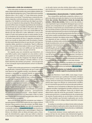 • Explorando a visão dos estudantes
Inicieadiscussãocombaseemumlevantamentodeideias
sobreaobservaçãodasestrelasedosoutrosobjetoscelestes,por
meiodealgumasperguntascomo:“Oqueobservamosquando
olhamos para o céu à noite?” e “O que observamos quando
olhamos para o céu de dia?”. É provável que a maioria dos estu-
dantes responda, à primeira pergunta, estrelas e planetas e, à
segunda, o Sol.Também é provável que eles digam que obser-
vam a Lua na resposta às duas perguntas. Nessa abordagem, é
possívelverificarduasconcepçõesespontâneasdosestudantes,
que se formam por causa da falta de frequência de atividades
de observação do céu: uma sobre o Sol e outra sobre a Lua. É
comum que eles digam que: o Sol é uma estrela diferente das
demais que eles observam à noite, definindo-o como muito
maior ou muito mais quente do que as outras estrelas. Em ge-
ral, os estudantes não associam essas características ao fato de
o Sol estar mais próximo da Terra. A segunda concepção é de
que a Lua só pode ser observada à noite. No entanto, o horário
de observação depende da fase em que ela está. Com base nas
respostas dadas, questione os estudantes: “Qual é a diferença
entre o Sol, as estrelas observadas à noite e a Lua?”. Espere que
eles relembrem que a Lua é um satélite; por isso não tem luz
própria e reflete em sua face a luz que vem do Sol.
Em seguida, peça aos estudantes que desenhem, em
uma folha à parte, como imaginam ser uma estrela e como
eles supõem ser o Sol, utilizando uma escala de tamanho, as
formas e as cores que eles imaginam. Na seleção de signifi-
cados, observe se eles utilizam o formato esférico e se não
fazem desenhos das estrelas com pontas – uma vez que essa
é uma concepção equivocada bastante comum no desenho
das estrelas.
Amplieasdiscussõesparapromoverocompartilhamento
de significados, trazendo informações de que à noite é pos-
sível observar não somente estrelas, mas planetas, satélites,
cometas e asteroides; se possível, oriente os estudantes a
observar objetos celestes visíveis de suas residências. Para
identificar esses objetos, pode-se usar o software Stellarium
ou pedir que baixem em seus smartphones aplicativos que
auxiliem na orientação celeste, como o Skymaps, ambos in-
dicados na seção Apoio ao trabalho pedagógico. Solicite que
observem também a coloração aparente das estrelas, bastan-
do que fiquem olhando para elas por algum tempo, para que
percebam a presença das cores avermelhadas ou azuladas.
Dependendo das condições climáticas – principalmente
da ausência de nuvens e poluição – vários objetos celestes
mencionados acima podem ser observados a olho nu, basta
que a turma seja orientada para que lado deve olhar e como
poderá identificar os objetos.
Após essa atividade, peça aos estudantes que relatem o
que perceberam nessas observações do céu e sugira a leitura
do texto“Observando as cores das estrelas”, da UFMG, dispo-
nívelnaseçãoFiquepordentro,que,alémdecomplementar
o conteúdo, mobiliza a CompetênciaGeral5, ao incentivar o
uso de dispositivos digitais para a aprendizagem. Depois da
leitura e do debate sobre as ideias principais, para a checa-
gem do entendimento, sugira a eles que voltem a observar
o céu noturno e tragam para a sala de aula um relato sobre a
cor de pelo menos uma das estrelas observadas e a relação
que isso deve ter com as suas características, como tamanho,
temperatura etc.
• Introduzindo e desenvolvendo a “estória científica”
Para compartilhar significados, proponha a leitura e o re-
gistro das ideias principais dos tópicos no Livro do estudante:
Cores das estrelas; Nascimento e fonte da energia das
estrelas; e Morte das estrelas. Sobre as cores das estrelas, o
maisimportanteéqueosestudantesdestaquemqueacortem
relação com a temperatura de sua superfície. Sobre a origem
das estrelas, é importante que compreendam que a formação
deumaestrelaaconteceapartirdeumaimensanuvemdegás,
formadamajoritariamenteporátomosdehidrogênioedehé-
lio,queseunemporatraçãogravitacionaleformamumdisco,
cujocentrocontémaprotoestrela.Essasnuvenssãochamadas
nebulosas e também são objetos observáveis no céu, embora
isso dependa de boas condições de visualização. Após sua
formação, as estrelas serão constituídas de uma imensa esfera
de gás incandescente, com um núcleo que, inicialmente, gera
energia por meio do processo de fusão nuclear, de átomos de
hidrogênio que se fundem e formam átomos de hélio. Esse
processoliberagrandequantidadedeenergia,resultandoem
diversos tipos de radiação, entre elas a luz que enxergamos e
a energia térmica, que podemos sentir em forma de calor, no
caso do Sol. Para a checagem do entendimento, com base no
exemplodadosobreotempoqueoSoldemorariaparaconsu-
mirtodooseucombustível,peçaaosestudantesquedefinam
o que é o ciclo de vida das estrelas e como elas morrem.
Aoanalisaraevoluçãoestelar,suarelaçãocomaorigemde
sistemas planetários e a possibilidade de surgimento de vida,
inicia-se o desenvolvimento da habilidade EM13CNT209.
• Guiando os estudantes no trabalho com as ideias
científicas e dando suporte ao processo de inter-
nalização
Segundo Mortimer e Scott (2002), nesta etapa é essen-
cialmente importante que o professor intervenha, introduza
novos termos e novas ideias para fazer a “estória científica”
avançar.Tenhaemmentequeolevantamentodasconcepções
prévias deve seguir em direção ao conhecimento científico,
em um movimento que precisa ser provocado pelo professor.
Relembrecomosestudantesosdiferentestiposdeestrela
–gigantevermelha,supergigantevermelha,anãbranca,entre
outras, peça-lhes que expliquem “Quais são os fatores que
determinam o tipo de morte de uma estrela?”. Analise as res-
postas para promover o compartilhamento da compreensão
do assunto, ficando atento ao uso de ideias e termos cientí-
ficos. Peça também que formulem explicações por escrito,
troquem ideias com um colega e depois exponham-nas para
toda a turma.
Ao analisar os conceitos e as ideias iniciais sobre evolução
estelarparaelaborarexplicaçõessobreotipodemortedeuma
estrela, os estudantes estarão desenvolvendo as habilidades
EM13CNT209 e EM13CNT301.
É importante destacar nessas explicações que as mu-
danças de fase de uma estrela estão diretamente ligadas à
quantidade de massa dela, que toma a massa do Sol como
XLII
 
