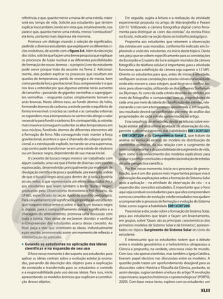 referência,eque,quantomenoramassadeumaestrela,maior
será seu tempo de vida. Solicite aos estudantes que tentem
explicarissotambém,tendoemvistaque,intuitivamente,nos
parece que, quanto menor uma estrela, menos“combustível”
ela teria, portanto mais depressa ela morreria.
Promova um diálogo visando à seleção de significados,
pedindoadiversosestudantesqueexpliquemosdiferentesci-
closevolutivos,deacordocomafigura3.6.Alémdadescrição
dosciclos,solicitequefaçamumabrevepesquisaqueexplique
os processos de fusão nuclear e as diferentes possibilidades
de formação de novos átomos – o próprio Livro do estudante
pode servir porque trata do assunto no Tema 2. Adicional-
mente, eles podem explicar os processos que resultam em
quedas de temperatura, perda de energia e de massa, bem
como perda da força gravitacional. Essa compreensão é o que
nos leva a entender por que algumas estrelas terão aumento
de tamanho – passando de gigantes vermelhas a supergigan-
tes vermelhas – enquanto outras simplesmente tornam-se
anãs brancas. Neste último caso, ao fundir átomos de hélio,
formando átomos de carbono, a estrela perde o equilíbrio de
forma irreversível: o núcleo se contrai e as camadas externas
seexpandem,masatemperaturanocentronãoatingeovalor
necessárioparafundirocarbono.Emcontrapartida,asestrelas
maismassivasconseguemsustentarasaltastemperaturasem
seus núcleos, fundindo átomos de diferentes elementos até
a formação do ferro. Não conseguindo mais manter a força
gravitacional, acontece o que é chamado de colapso gravita-
cional, e a estrela pode explodir, tornando-se uma supernova,
cujo centro pode transformar-se em uma estrela de nêutrons
ou um buraco negro, dependendo de sua massa inicial.
O conceito de buraco negro merece ser trabalhado com
algum cuidado, uma vez que é fonte de diversas concepções
equivocadas, desenvolvidas principalmente por materiais de
divulgaçãocientíficadepoucaqualidade,porexemplo,aideia
de que o buraco negro atrai para dentro de si toda a matéria
ao seu redor, o que representaria um efeito devastador. Peça
aos estudantes que leiam também o texto “Buraco negro”,
produzido pelo Observatório Astronômico Frei Rosário, da
UFMG, especificado na seção Apoio ao trabalho pedagógico.
Paraolevantamentodesignificados,proponhaaosestudantes
que troquem ideias entre si sobre o que é um buraco negro
e, depois, para o compartilhamento desses significados e a
checagem do entendimento, promova uma discussão com
toda a turma. Não deixe de esclarecer dúvidas e verificar
a compreensão dos estudantes acerca desse conceito. Ao
final, peça a eles que sintetizem as ideias, individualmente
e por escrito, promovendo assim um momento de reflexão e
interiorização do conceito.
• Guiando os estudantes na aplicação das ideias
científicas e na expansão de seu uso
O foco nesse momento é dar suporte aos estudantes para
aplicar as ideias centrais sobre a evolução estelar já ensina-
das, passando da descrição dos objetos para a explicação
do conteúdo e transferindo para os estudantes o controle
e a responsabilidade pelo uso dessas ideias. Para isso, inicie
apresentando os modelos teóricos que explicam a constitui-
ção desses objetos.
Em seguida, sugira a leitura e a realização da atividade
experimental proposta no artigo de Marranghello e Pavani
(2011) “Utilizando a câmera fotográfica digital como ferra-
menta para distinguir as cores das estrelas”, da revista Física
na Escola, indicado na seção Apoio ao trabalho pedagógico.
Proponha aos estudantes que retomem a observação
das estrelas em suas moradias, conforme foi indicado em Ex-
plorando a visão dos estudantes, no início deste tópico. Desta
vez,peçaquesevoltemespecificamenteparaasconstelações
de Escorpião e Cruzeiro do Sul e estejam munidos da câmera
fotográfica do telefone celular (é importante, para a atividade
funcionar, que a definição da câmera seja superior a 12 MP).
Oriente os estudantes para que, antes de iniciar a atividade,
verifiquemseessasconstelaçõesestarãovisíveisnalocalidade
onde eles moram e, caso estejam, qual deve ser o melhor ho-
rário para observação, utilizando-se dos softwares Stellarium
ou Skymaps. As cores de cada estrela deverão ser obtidas por
meio de fotografias e comparadas com as propriedades de
cadaumapormeiodatabeladeclassificaçãodasestrelas,rela-
cionandoacorcomatemperaturaaproximadae,emseguida,
seu resultado deverá ser confirmado por meio de análise das
propriedades de cada estrela apresentadas no artigo.
Essa sequência de atividades, desde as leituras sobre evo-
lução estelar até esta última atividade de observação do céu,
permite o desenvolvimento das habilidades EM13CNT301
e EM13CNT209 e da Competência Geral 2, que tratam da
análise da evolução estelar, do modelo da distribuição de
elementos químicos, da sua relação com o surgimento de
sistemasplanetáriosedapossibilidadedesurgimentodevida,
bem como o reconhecimento dos modelos explicativos para
avaliarejustificarconclusõesarespeitodaevoluçãodeestrelas
de uma perspectiva científica.
Por fim, nesse momento, inicia-se o processo de genera-
lização, que é um dos passos mais importantes porque visa à
elaboraçãodasexplicaçõessobreaformaçãodoSistemaSolar
após a aplicação – na atividade de observação do céu – e a
expansão dos conceitos estudados. É importante que o foco
aquisejaconduzirosestudantesparaqueelescompreendam
comoosconceitosdeevoluçãoestelarestudadosnosajudam
acompreenderoprocessodeformaçãoeevoluçãodoSistema
Solar, como sugere a habilidade EM13CNT209.
ParainiciaradiscussãosobreaformaçãodoSistemaSolar,
peça aos estudantes que leiam e façam um levantamento,
em grupos, sobre“Quais são as principais características dos
primeiros modelos de Sistema Solar e de Universo”, apresen-
tados no tópico Surgimento do Sistema Solar do Livro do
estudante.
É interessante que os estudantes notem que o debate
entre o modelo geocêntrico e o heliocêntrico ultrapassou a
Ciência e propunha, na verdade, uma nova visão de mundo.
Comisso,nãoapenascientistas,mastambémaIgrejaCatólica,
tiveram papel decisivo nas discussões entre os modelos. A
questão pode trazer um aprofundamento desejável para as
discussões sobre História e Filosofia da Ciência, portanto, se
assim desejar, sugira também a leitura do artigo“A revolução
copernicana: aspectos históricos e epistemológicos”(PORTO,
2020). Com base nesse texto, explore com os estudantes um
XLIII
 