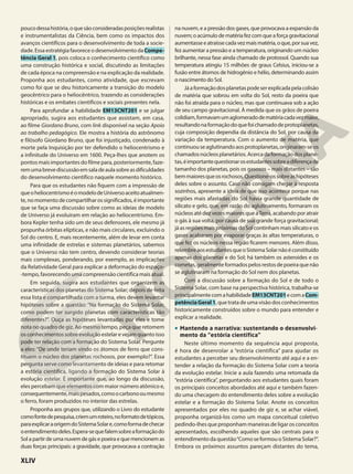 poucodessahistória,oquesãoconsideradasposiçõesrealistas
e instrumentalistas da Ciência, bem como os impactos dos
avanços científicos para o desenvolvimento de toda a socie-
dade.EssaestratégiafavoreceodesenvolvimentodaCompe-
tência Geral 1, pois coloca o conhecimento científico como
uma construção histórica e social, discutindo as limitações
de cada época na compreensão e na explicação da realidade.
Proponha aos estudantes, como atividade, que escrevam
como foi que se deu historicamente a transição do modelo
geocêntrico para o heliocêntrico, trazendo as considerações
históricas e os embates científicos e sociais presentes nela.
Para aprofundar a habilidade EM13CNT201 e se julgar
apropriado, sugira aos estudantes que assistam, em casa,
ao filme Giordano Bruno, com link disponível na seção Apoio
ao trabalho pedagógico. Ele mostra a história do astrônomo
e filósofo Giordano Bruno, que foi injustiçado, condenado à
morte pela Inquisição por ter defendido o heliocentrismo e
a infinitude do Universo em 1600. Peça-lhes que anotem os
pontos mais importantes do filme para, posteriormente, faze-
remumabrevediscussãoemsaladeaulasobreasdificuldades
do desenvolvimento científico naquele momento histórico.
Para que os estudantes não fiquem com a impressão de
queoheliocentrismoéomodelodeUniversoaceitoatualmen-
te,nomomentodecompartilharossignificados,éimportante
que se faça uma discussão sobre como as ideias de modelo
de Universo já evoluíram em relação ao heliocentrismo. Em-
bora Kepler tenha sido um de seus defensores, ele mesmo já
propunha órbitas elípticas, e não mais circulares, excluindo o
Sol do centro. E, mais recentemente, além de levar em conta
uma infinidade de estrelas e sistemas planetários, sabemos
que o Universo não tem centro, devendo considerar teorias
mais complexas, ponderando, por exemplo, as implicações
da Relatividade Geral para explicar a deformação do espaço-
-tempo, favorecendo uma compreensão científica mais atual.
Em seguida, sugira aos estudantes que organizem as
características dos planetas do Sistema Solar; depois de feita
essa lista e compartilhada com a turma, eles devem levantar
hipóteses sobre a questão: “Na formação do Sistema Solar,
como podem ter surgido planetas com características tão
diferentes?”. Ouça as hipóteses levantadas por eles e tome
nota no quadro de giz. Ao mesmo tempo, peça que retomem
osconhecimentos sobreevoluçãoestelar evejamquanto isso
pode ter relação com a formação do Sistema Solar. Pergunte
a eles: “De onde teriam vindo os átomos de ferro que cons-
tituem o núcleo dos planetas rochosos, por exemplo?”. Essa
pergunta serve como levantamento de ideias e para retomar
a estória científica, ligando a formação do Sistema Solar à
evolução estelar. É importante que, ao longo da discussão,
eles percebam que elementos com maior número atômico e,
consequentemente,maispesados,comoocarbonooumesmo
o ferro, foram produzidos no interior das estrelas.
Proponha aos grupos que, utilizando o Livro do estudante
comofontedepesquisa,criemumroteiro,noformatodetópicos,
paraexplicaraorigemdoSistemaSolare,comoformadechecar
oentendimentodeles.Espera-sequefalemsobreaformaçãodo
Sol a partir de uma nuvem de gás e poeira e que mencionem as
duas forças principais: a gravidade, que provocava a contração
na nuvem, e a pressão dos gases, que provocava a expansão da
nuvem; o acúmulo de matéria fez com que a força gravitacional
aumentasseeatraíssecadavezmaismatéria,oque,porsuavez,
fez aumentar a pressão e a temperatura, originando um núcleo
brilhante, nessa fase ainda chamado de protossol. Quando sua
temperatura atingiu 15 milhões de graus Celsius, iniciou-se a
fusão entre átomos de hidrogênio e hélio, determinando assim
o nascimento do Sol.
Jáaformaçãodosplanetaspodeserexplicadapelacolisão
de matéria que sobrou em volta do Sol, resto da poeira que
não foi atraída para o núcleo, mas que continuava sob a ação
de seu campo gravitacional. À medida que os grãos de poeira
colidiam,formavamumaglomeradodematériacadavezmaior,
resultandonaformaçãodoquefoichamadodeprotoplanetas,
cuja composição dependia da distância do Sol, por causa da
variação da temperatura. Com o aumento de matéria, que
continuouseaglutinandoaosprotoplanetas,originaram-seos
chamadosnúcleosplanetários.Acercadaformaçãodosplane-
tas,éimportantequestionarosestudantessobreadiferençade
tamanho dos planetas, pois os gasosos – mais distantes – são
bemmaioresqueosrochosos.Questione-ossobreashipóteses
deles sobre o assunto. Caso não consigam chegar à resposta
sozinhos, apresente a ideia de que isso acontece porque nas
regiões mais afastadas do Sol havia grande quantidade de
silicato e gelo, que, em razão do aglutinamento, formaram os
núcleos até dez vezes maiores que aTerra, acabando por atrair
o gás à sua volta, por causa de sua grande força gravitacional;
já as regiões mais próximas do Sol continham mais silicato e os
gases acabaram por evaporar graças às altas temperaturas, o
que fez os núcleos nessa região ficarem menores. Além disso,
relembreaosestudantesqueoSistemaSolarnãoéconstituído
apenas dos planetas e do Sol; há também os asteroides e os
cometas,geralmenteformadospelosrestosdepoeiraquenão
se aglutinaram na formação do Sol nem dos planetas.
Com a discussão sobre a formação do Sol e de todo o
Sistema Solar, com base na perspectiva histórica, trabalha-se
principalmentecomahabilidadeEM13CNT201ecomaCom-
petênciaGeral1, que trata de uma visão dos conhecimentos
historicamente construídos sobre o mundo para entender e
explicar a realidade.
• Mantendo a narrativa: sustentando o desenvolvi-
mento da “estória científica”
Neste último momento da sequência aqui proposta,
é hora de desenrolar a “estória científica” para ajudar os
estudantes a perceber seu desenvolvimento até aqui e a en-
tender a relação da formação do Sistema Solar com a teoria
da evolução estelar. Inicie a aula fazendo uma retomada da
“estória científica”, perguntando aos estudantes quais foram
os principais conceitos abordados até aqui e também fazen-
do uma checagem do entendimento deles sobre a evolução
estelar e a formação do Sistema Solar. Anote os conceitos
apresentados por eles no quadro de giz e, se achar viável,
proponha organizá-los como um mapa conceitual coletivo
pedindo-lhes que proponham maneiras de ligar os conceitos
apresentados, escolhendo aqueles que são centrais para o
entendimento da questão“Como se formou o Sistema Solar?”.
Embora os próximos assuntos pareçam distantes do tema,
XLIV
 