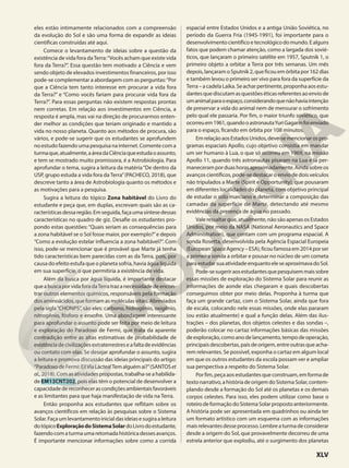 eles estão intimamente relacionados com a compreensão
da evolução do Sol e são uma forma de expandir as ideias
científicas construídas até aqui.
Comece o levantamento de ideias sobre a questão da
existência de vida fora daTerra:“Vocês acham que existe vida
fora da Terra?”. Essa questão tem motivado a Ciência e vem
sendo objeto de elevados investimentos financeiros, por isso
pode-se complementar a abordagem com as perguntas:“Por
que a Ciência tem tanto interesse em procurar a vida fora
da Terra?” e “Como vocês fariam para procurar vida fora da
Terra?”. Para essas perguntas não existem respostas prontas
nem corretas. Em relação aos investimentos em Ciência, a
resposta é ampla, mas vai na direção de procurarmos enten-
der melhor as condições que teriam originado e mantido a
vida no nosso planeta. Quanto aos métodos de procura, são
vários, e pode-se sugerir que os estudantes se aprofundem
no estudo fazendo uma pesquisa na internet. Comente com a
turmaque,atualmente,aáreadaCiênciaqueestudaoassunto,
e tem se mostrado muito promissora, é a Astrobiologia. Para
aprofundar o tema, sugira a leitura da matéria“De dentro da
USP, grupo estuda a vida fora da Terra”(PACHECO, 2018), que
descreve tanto a área de Astrobiologia quanto os métodos e
as motivações para a pesquisa.
Sugira a leitura do tópico Zona habitável do Livro do
estudante e peça que, em duplas, escrevam quais são as ca-
racterísticasdessaregião.Emseguida,façaumasíntesedessas
características no quadro de giz. Desafie os estudantes pro-
pondo estas questões: “Quais seriam as consequências para
a zona habitável se o Sol fosse maior, por exemplo?”e depois
“Como a evolução estelar influencia a zona habitável?”. Com
isso, pode-se mencionar que é provável que Marte já tenha
tido características bem parecidas com as da Terra, pois, por
causa do efeito estufa que o planeta sofria, havia água líquida
em sua superfície, o que permitiria a existência de vida.
Além da busca por água líquida, é importante destacar
queabuscaporvidaforadaTerratrazanecessidadedeencon-
trar outros elementos químicos, responsáveis pela formação
dosaminoácidos,queformamasmoléculasvitais.Abreviados
pela sigla“CHONPS”, são eles: carbono, hidrogênio, oxigênio,
nitrogênio, fósforo e enxofre. Uma abordagem interessante
para aprofundar o assunto pode ser feita por meio de leitura
e exploração do Paradoxo de Fermi, que trata da aparente
contradição entre as altas estimativas de probabilidade de
existênciadecivilizaçõesextraterrestreseafaltadeevidências
ou contato com elas. Se desejar aprofundar o assunto, sugira
a leitura e promova discussão das ideias principais do artigo:
“ParadoxodeFermi:Ei!ViaLáctea!Temalguémaí?”(SANTOSet
al.,2018).Comasatividadespropostas,trabalha-seahabilida-
de EM13CNT202, pois elas têm o potencial de desenvolver a
capacidadedereconhecerascondiçõesambientaisfavoráveis
e as limitantes para que haja manifestação de vida na Terra.
Então proponha aos estudantes que reflitam sobre os
avanços científicos em relação às pesquisas sobre o Sistema
Solar.Façaumlevantamentoinicialdasideiasesugiraaleitura
dotópicoExploraçãodoSistemaSolardoLivrodoestudante,
fazendocomaturmaumaretomadahistóricadessesavanços.
É importante mencionar informações sobre como a corrida
espacial entre Estados Unidos e a antiga União Soviética, no
período da Guerra Fria (1945-1991), foi importante para o
desenvolvimentocientíficoetecnológicodomundo.Ealguns
fatos que podem chamar atenção, como a largada dos sovié-
ticos, que lançaram o primeiro satélite em 1957, Sputnik 1, o
primeiro objeto a orbitar a Terra por três semanas. Um mês
depois,lançaramoSputnik2,queficouemórbitapor162dias
e também levou o primeiro ser vivo para fora da superfície da
Terra–acadelaLaika.Seacharpertinente,proponhaaosestu-
dantesquediscutamasquestõeséticasreferentesaoenviode
umanimalparaoespaço,considerandoquenãohaviaintenção
de preservar a vida do animal nem de mensurar o sofrimento
pelo qual ele passaria. Por fim, o maior triunfo soviético, que
ocorreuem1961,quandooastronautaYuriGagarinfoienviado
para o espaço, ficando em órbita por 108 minutos.
EmrelaçãoaosEstadosUnidos,deve-semencionarospro-
gramas espaciais Apollo, cujo objetivo consistia em mandar
um ser humano à Lua, o que só ocorreu em 1969, na missão
Apollo 11, quando três astronautas pisaram na Lua e lá per-
maneceramporduashorasaproximadamente.Aindasobreos
avanços científicos, pode-se destacar o envio de dois veículos
não tripulados a Marte (Spirit e Opportunity), que pousaram
em diferentes localidades do planeta, com objetivo principal
de estudar o solo marciano e determinar a composição das
camadas da superfície de Marte, detectando até mesmo
evidências da presença de água no passado.
Vale ressaltar que, atualmente, não são apenas os Estados
Unidos, por meio da NASA (National Aeronautics and Space
Administration), que contam com um programa espacial. A
sonda Rosetta, desenvolvida pela Agência Espacial Europeia
(EuropeanSpaceAgency–ESA),ficoufamosaem2014porser
a primeira sonda a orbitar e pousar no núcleo de um cometa
paraestudarsuaatividadeenquantoeleseaproximavadoSol.
Pode-sesugeriraosestudantesquepesquisemmaissobre
essas missões de exploração do Sistema Solar para reunir as
informações de aonde elas chegaram e quais descobertas
conseguimos obter por meio delas. Proponha à turma que
faça um grande cartaz, com o Sistema Solar, ainda que fora
de escala, colocando nele essas missões, onde elas pararam
(ou estão atualmente) e qual a função delas. Além das ilus-
trações – dos planetas, dos objetos celestes e das sondas –,
poderão colocar no cartaz informações básicas das missões
deexploração,comoanodelançamento,tempodeoperação,
principaisdescobertas,paísdeorigem,entreoutrasqueacha-
rem relevantes. Se possível, exponha o cartaz em algum local
em que os outros estudantes da escola possam ver e ampliar
sua perspectiva a respeito do Sistema Solar.
Porfim,peçaaosestudantesqueconstruam,emformade
textonarrativo,ahistóriadeorigemdoSistemaSolar,contem-
plando desde a formação do Sol até os planetas e os demais
corpos celestes. Para isso, eles podem utilizar como base o
roteirodeformaçãodoSistemaSolarpropostoanteriormente.
A história pode ser apresentada em quadrinhos ou ainda ter
um formato artístico com um esquema com as informações
maisrelevantesdesseprocesso.Lembreaturmadeconsiderar
desde a origem do Sol, que provavelmente decorreu de uma
estrela anterior que explodiu, até o surgimento dos planetas
XLV
 