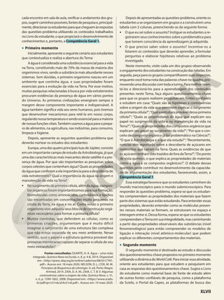 cada encontro em sala de aula, verificar o andamento dos gru-
pos,sugerircaminhospossíveis,fontesdepesquisae,principal-
mente,direcionarosestudantesparaquecheguemàsrespostas
das questões-problema utilizando os conteúdos trabalhados
no Livro do estudante, o que propiciará o desenvolvimento de
conhecimentos e, portanto, a Competência Geral 1.
• Primeiro momento
Inicialmente,apresenteoseguintecenárioaosestudantes
que contextualiza e realiza a abertura do Tema:
Aáguaéconsideradaumasubstânciaessencialparaavida
na Terra, constituindo mais de 70% da massa da maioria dos
organismos vivos, sendo a substância mais abundante nesses
sistemas. Sem dúvidas, o primeiro organismo nasceu em um
ambiente que continha água, e suas propriedades foram
essenciais para a evolução da vida na Terra. Por esse motivo,
muitas pesquisas relacionadas à busca por vida extraterrestre
procuram evidências da presença de água em vários pontos
do Universo. As primeiras civilizações emergiram sempre à
margem desse componente importante e indispensável. A
água também significa vida aos seres humanos, pois tivemos
que desenvolver mecanismos para retê-la em nosso corpo,
regulandonossatemperaturaesendoessencialparaamaioria
denossasfunçõesvitais.Tambémusamosaáguaparaoprepa-
ro de alimentos, na agricultura, nas indústrias, para consumo,
limpeza e higiene.
Depois, apresente as seguintes questões-problema que
deverão nortear os estudos dos estudantes:
Europa,umadasquatroprincipaisluasdeJúpiter,consiste
em um importante campo de estudo da Astrobiologia, já que
uma das características mais marcantes deste satélite é a pre-
sença de água. Por que são importantes as pesquisas sobre
corpos celestes que contenham água? Quais as propriedades
da água que conferem a ela importância para a descoberta de
vida extraterrestre? Qual a importância da água na origem e
manutenção da vida na Terra?
• No surgimento da primeira célula, além da água, compos-
tos orgânicos foram importantíssimos para sua formação.
Biomoléculas como aminoácidos, carboidratos e lipídios
são encontradas em concentrações muito pequenas na
crosta da Terra, na água e no ar. Como então o primeiro
organismo vivo adquiriu seus blocos de construção orgâ-
nicos necessários para formar a primeira célula?
• Muitos cientistas, que defendem as células, como as
primeiras criações, argumentam que é muito difícil
imaginar o surgimento de uma estrutura tão complexa
que não esteja separada de seu meio ambiente. Nesse
sentido, qual o papel e a estrutura química provável das
primeiras membranas capazes de separar a célula de seu
meio extracelular?
Fontes consultadas: DUARTE, H. A. Água – uma visão
integrada. Química Nova na Escola, n. 8, p. 4-8, 2014. Disponível
em: <http://qnesc.sbq.org.br/online/cadernos/08/03-CTN1.
pdf>. Acesso em: 18 maio 2020. NELSON, D. L.; COX, M. M.
Princípios de Bioquímica de Lehninger. 6. ed. Porto Alegre:
Artmed, 2014. ZAIA, D. A. M.; ZAIA, C. T. B. V. Algumas
controvérsias sobre a origem da vida. Química Nova, v. 31,
n. 6, p. 1599-1602, 2008. Disponível em: <https://www.scielo.
br/pdf/qn/v31n6/a54v31n6.pdf>. Acesso em: 19 maio 2020.
Depoisdeapresentadasasquestões-problema,orienteos
estudantes a se organizarem em grupos e a construírem uma
tabela com 2 colunas, preenchendo-as da seguinte forma:
• O que eu sei sobre o assunto? Instigue os estudantes a re-
gistrarem seus conhecimentos sobre a problemática para
que tomem consciência da aprendizagem já adquirida.
• O que preciso saber sobre o assunto? Incentive-os a
listarem os conteúdos que deverão aprender, a formular
perguntas e elaborar hipóteses relativas ao problema
investigado.
Neste momento, visite cada um dos grupos observando
o engajamento dos estudantes na construção das tabelas. Em
seguida, peça para os grupos compartilharem suas respostas,
enquanto você toma nota das palavras-chave no quadro, pro-
movendoumadiscussãocomtodaaturma.Paramelhororien-
tá-los e direcioná-los para a aprendizagem dos conteúdos
presentes neste Tema, faça alguns questionamentos-chave
para que os grupos realizem pesquisas em fontes confiáveis
e estudem em casa: “Quais são as hipóteses e controvérsias
sobre a origem da vida que permitem explicar o surgimento
da primeira célula?”;“Qual a estrutura provável dessa primeira
célula?”; “Quais as propriedades da água que explicam seu
papel no surgimento da vida e na manutenção da vida na
Terra?”;“Quais as propriedades dos compostos orgânicos que
explicam seu papel no surgimento da vida?”;“Por que o con-
ceito de composto orgânico já foi problemático na Ciência?”;
“O que é Astrobiologia e o que ela estuda?”;“Recentemente,
notícias têm reportado sobre a descoberta de açúcares em
meteoritos que caíram na Terra. Quais as evidências de que
osaçúcarestenhamsidotrazidosdeforadaTerra?”;“Doponto
de vista químico, o que explica as propriedades de materiais
como a água e os compostos orgânicos?”. O debate dessas
questões pode contribuir no desenvolvimento da capacida-
de de argumentação dos estudantes, favorecendo, assim, a
Competência Geral 7.
Essa estratégia favorece que os estudantes caminhem do
mundo macroscópico para o mundo submicroscópico. Para
responder às questões-problema, espera-se que os estudan-
tes compreendam as propriedades dos materiais que fazem
parte dos sistemas que estão estudando. Para entender essas
propriedades, deverão entender como as moléculas presen-
tes nesses materiais se formam, se estruturam no espaço e
interagem entre si. Dessa forma, espera-se que os estudantes
compreendamoTemaemsuaintegralidade,mascaminhando
a partir das propriedades observáveis das substâncias (nível
fenomenológico) para então compreender os modelos de
ligação e interação (nível atômico-molecular) que podem
explicar os diferentes comportamentos dos materiais.
• Segundo momento
O segundo momento é destinado ao estudo e discussão
dosquestionamentos-chavepropostosnoprimeiromomento
utilizandoadinâmicadoWorldCafé.Parainiciaressaatividade,
oriente aos estudantes para que estudem e pesquisem em
casa as respostas dos questionamentos-chave. Sugira o Livro
do estudante como material base de fonte de estudo além
de outras fontes confiáveis de pesquisa, como a plataforma
da Scielo, o Portal da Capes, as plataformas de busca das
XLVII
 