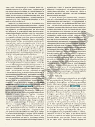 (1994). Sobre o modelo de ligação covalente, reforce que a
ideia de superposição de orbitais para a formação de liga-
ções químicas engloba o modelo de compartilhamento de
pares de elétrons de Lewis. Como Lewis, em seus trabalhos,
acabou abordando muito do que é apresentado nesseTema,
sugere-se, para seu aprofundamento, a leitura do trabalho de
Filgueiras (2016). Esses trabalhos estão disponíveis na seção
Apoio ao trabalho pedagógico.
Deixe claro que fórmulas químicas são representações
gráficas das moléculas e não suas estruturas reais. A ideia ini-
cial de fórmula química surgiu como forma de representar as
quantidades das substâncias elementares que se combinam
para a formação de uma molécula, para depois começar a
representar suas ligações químicas e como elas se estruturam
no espaço. Apesar de não ter nenhuma evidência de como
eraarealidademolecular,oscientistaspassaramaimaginá-las
dessa forma, o que permitia explicar algumas propriedades
das substâncias. Verifique se os estudantes associam as fór-
mulas químicas à sua importância para explicar várias de suas
propriedades. No entanto, assegure que eles compreendem
que a fórmula não passa de uma representação da substân-
cia, devendo ser usada apropriando-se das informações que
ela nos fornece, tomando cuidado para não confundir sua
representação com sua realidade complexa, muito mais que
aquilo que traços, letras e números representam.
Atenteàcompreensãodosestudantessobreapolaridade
das ligações químicas, geometria das moléculas e sua polari-
dade. Estudos mostram que os estudantes têm dificuldades
de visualização tridimensional e confundem o arranjo dos
pares de elétrons e geometria molecular, esquecendo-se da
contribuição dos elétrons não ligantes para a geometria da
molécula. O uso de modelos concretos tridimensionais pode
auxiliar a visualização das estruturas 3-D. Incentive, durante
o estudo desse assunto, que os estudantes construam os
próprios modelos tridimensionais, selecionando os materiais
mais adequados com base em fatores como disponibilida-
de, custo e durabilidade do material. O modelo elaborado
também deve ser de fácil manuseio e visualização. Outra
estratégia é utilizar a simulação presente na seção Fique
por dentro sobre Geometria molecular, que possibilita, além
da mobilização da Competência Geral 5, a construção de
diferentes moléculas e a visualização tridimensional de sua
geometria. Outra concepção alternativa dos estudantes é a
de que ocorre o compartilhamento igualitário dos elétrons
em todas as ligações covalentes. Para isso é necessário
retomar o conceito de eletronegatividade e se assegurar
da compreensão dos estudantes. Comente com eles que a
eletronegatividade está relacionada a duas propriedades
dos átomos isolados: a energia de ionização e a afinidade
eletrônica. Se possível, verifique se os estudantes lembram
e sabem interpretar essas propriedades, apresentadas no
Tema 2. Mencione também que a existência de diferentes
escalas de eletronegatividade, como a proposta em 1934
pelo químico estadunidense Robert Mülliken, é um exemplo
da pluralidade de abordagens e soluções que um problema
científico pode apresentar, mas frise que é comum os livros
didáticos trabalharem com a escala proposta por Pauling.
Por fim, os estudantes costumam confundir a polaridade da
ligação química com a da molécula, apresentando dificul-
dades com a soma de vetores. Para mais discussões sobre as
concepções dos estudantes sobre esse assunto, consulte o
trabalhodeFernandezeMarcondes(2006),indicadonaseção
Apoio ao trabalho pedagógico.
No estudo das interações intermoleculares, uma impor-
tantediscussãoaserfeitacomosestudanteséqueamolécula
de determinado material não possui suas propriedades. A
molécula não congela, não ferve e não dissolve outras molé-
culas. Os materiais têm propriedades que são manifestadas
pela interação entre inúmeras entidades em sua constituição,
já que os constituintes de todas as substâncias químicas não
são encontrados isolados. É da interação entre eles que são
manifestadas as propriedades de todas as substâncias que
conhecemos. Atente para as possíveis confusões que os
estudantes podem estabelecer sobre esse conteúdo. É co-
mum que eles confundam ligações químicas com interações
intermoleculares, principalmente em termos de magnitude.
Os estudantes também não costumam relacionar as proprie-
dadesfísicasequímicasdassubstânciascomsuasinteraçõese
apresentamdificuldadeeminterpretarosignificadodaligação
de hidrogênio. Consulte a revisão de Miranda, Braibante e
Pazinato (2018) para mais discussões a respeito. Aproveite os
sistemasestudadosparainstigarosestudantesarelacionarem
as propriedades das substâncias com suas interações carac-
terísticas. As propriedades da água podem ser discutidas em
termos da formação de ligações de hidrogênio mais intensas
que as interações do tipo dipolo-dipolo, características de
moléculas polares. A hidrofilicidade de fosfolipídios pode
servir para a discussão das interações do tipo íon-dipolo e
sua lipofilicidade, em termos de interações do tipo dipolo
instantâneo-dipoloinduzido.Apesardisso,leveosestudantes
a generalizarem suas conclusões para outros sistemas, tanto
para moléculas simples como para as biomoléculas.
• Terceiro momento
O terceiro e último momento destina-se à resolução
das questões-problema. Munidos das novas informações,
os estudantes devem aplicar o conhecimento aprendido e
debater até chegarem às suas conclusões. Esse momento
de debate favorece a habilidade EM13CNT302, pois os
estudantes são instigados a se comunicarem sobre temas
científicos, posicionando seus argumentos, ideias e dúvidas.
Como forma de apresentação final e instrumento de ava-
liação para o aprendizado, oriente os estudantes a fazerem
uma apresentação na forma de pitch (breve apresentação).
Cada grupo deve produzir um vídeo curto, de três a cinco
minutos, com foco na resolução final para as questões-
-problema. Os vídeos podem ser no formato de apresenta-
ção de slides explicativos, no formato de um documentário
com um narrador apresentando as soluções finais, ou até a
filmagem de uma reunião em que os integrantes debatem
as conclusões alcançadas. Para a edição dos vídeos, os es-
tudantes podem usar o programa Movie Maker ou similares.
Depois da elaboração dos vídeos, os estudantes devem
publicar seus vídeos em plataformas gratuitas e enviar o link
para toda a turma, para que todos tenham acesso a cada
um dos vídeos. Para a avaliação dos vídeos, prepare um
L
 