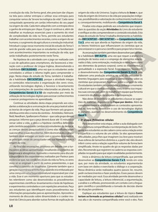 e evolução da vida. De forma geral, eles precisam dar cliques
na tela para coletar entropia e utilizar essa entropia para
conquistar ramos da“árvore tecnológica da vida”. Cada ramo
conquistado apresenta um cartão informativo do seu papel
na origem da vida. Cada item adquirido com a entropia eleva
o ganho de entropia por clique. O jogo é contínuo e, além de
trabalhar as mudanças essenciais para o aumento do nível
de complexidade da vida na Terra, permite aos estudantes
trabalharcomacontecimentosrecentes,comoaorigemdoser
humano, o surgimento da agricultura e a revolução industrial.
Introduzir o jogo nesse momento inicial do estudo doTema 5
será de grande valia para que os estudantes se familiarizem
com acontecimentos importantes na evolução da vida, que
serão trabalhados posteriormente neste Tema.
Na hipótese de a atividade com o jogo ser realizada com
o uso de aplicativo para smartphones, ela favorecerá a inte-
ração com o professor de Língua Inglesa, desenvolvendo a
habilidade EM13LGG403, uma vez que os estudantes serão
convidados a utilizar o idioma inglês para compreender o
jogo. Nesta etapa do estudo do Tema, também é trabalha-
da a habilidade EM13CNT202, porque a atividade integra
os conteúdos relacionados à organização dos seres vivos,
utilizando tecnologias digitais, e favorece o levantamento
e as interpretações de questões relacionadas ao planeta. As
Competências Gerais 5 e 10 são exploradas por meio da
utilização de tecnologias digitais para acessar conhecimentos
e exercer protagonismo no aprendizado.
Continue as atividades desta etapa propondo aos estu-
dantes a elaboração e a encenação de uma peça teatral sobre
as teorias de origem da vida. Peça que formem seis grupos e
distribuaentreelesonomedocientista–Aristóteles,Helmont,
Redi,Needham,SpallanzaniePasteur–quecadagrupodeverá
pesquisar. Informe que a peça deverá durar até 15 minutos e
versar sobre a vida, a obra e a hipótese científica defendida
pelocientistapesquisado.Lembreaosestudantesdedestacar
as crenças desses pesquisadores e como elas influenciaram
suasescolhasesuasdescobertas.Alémdaencenação,ogrupo
também deve entregar um texto com o resumo do enredo e
as principais ideias do pesquisador em sua hipótese sobre a
origem da vida.
Ao final das encenações, promova um debate com a tur-
ma sobre as ideias apresentadas, ressaltando os conceitos de
biogênese e abiogênese. Aproveite o momento para discutir
a importância dos experimentos realizados por Pasteur para
evidenciar que, nas condições atuais da vida naTerra, os seres
vivos só se originam a partir de outros preexistentes, o que
constitui o conceito de biogênese. Comente também que a
geração espontânea só tinha força quando era embasada por
uma crença em uma força sobrenatural responsável por criar
a vida. Esse é um momento oportuno para que os estudan-
tes relembrem como são desenvolvidos os procedimentos
experimentais científicos: levantamento e teste de hipóteses
e experimentos controlados e com repetições amostrais. Peça
aos estudantes que identifiquem esses procedimentos nas
informações pesquisadas para as apresentações. Aproveite o
momento de discussão sobre dinamicidade e o caráter mu-
tável da Ciência para abordar outras formas de explicação da
origem da vida e do Universo. Sugira a leitura do boxe +, que
trata da origem do Universo e da vida por populações indíge-
nas,possibilitandoavalorizaçãodoconhecimentotradicional
e, consequentemente, mobilizando a Competência Geral 3.
Finalize esta etapa pedindo aos estudantes que respon-
dam às questões da seção Atividades do Livro do estudante
everifiqueseelescompreenderamoconteúdoestudado.Esta
etapa do estudo doTema 5 trabalha diretamente as habilida-
desEM13CNT201eEM13CNT301easCompetênciasGerais
1 e 2, uma vez que aborda as hipóteses da origem da vida,
os fatores históricos que influenciaram os cientistas que as
preconizarameopercursocientíficoparaproporleiseteorias.
Asencenaçõestambémpermitemdesenvolverparcialmen-
te a habilidade EM13LP16, uma vez que requer a análise e a
produção de textos orais e o emprego de elementos relacio-
nados à fala, como entonação, modulação e ritmo, bem como
aos elementos da postura corporal, como os movimentos, a
gestualidade e a expressão facial. Esses aspectos favorecem
o desenvolvimento das Competências Gerais 3, 4 e 9, pois
elaboram uma produção artística, na qual são utilizadas di-
ferentes linguagens para expressar o conhecimento sobre os
cientistas que propuseram hipóteses sobre a origem da vida.
Osestudantestambémsãoconvidadosaconheceromomento
cultural em que o cientista estudado viveu e como isso impac-
tousuasconcepções,alémdotrabalhoemequipequefomenta
o exercício do diálogo, da empatia e da cooperação.
Não deixe de incentivar os estudantes a buscar as suges-
tões de materiais disponíveis no Fique por dentro. Além de
complementarem e aprofundarem os conteúdos apresenta-
dos no livro-texto, favorecem o uso de tecnologias digitais
e, portanto, auxiliam no desenvolvimento da Competência
Geral 5.
• 2a
etapa: Primeiras células
Para desenvolver esta etapa, utilize a aula dialogada com
foconaleituracompartilhadaenainterpretaçãodetexto.Per-
gunteaosestudantesseelessabemcomovariaarelaçãoentre
a superfície e o volume de um sólido. Se eles apresentarem
dificuldades, peça-lhes que imaginem (ou leve para mostrar)
duas esferas de tamanhos distintos e, a partir daí, eles devem
inferir como varia a relação superfície-volume de forma bem
simplificada. Anote no quadro de giz as respostas dadas por
eles.Recomendequeregistremnocadernoasrespostascom-
piladasnoquadroparaquesejamrevalidadasposteriormente.
Inicie a dinâmica da leitura compartilhada, que permite
desenvolver as Competências Gerais 7 e 9, tendo em vista
que, por meio da atividade, os estudantes argumentarão
com base em dados e exercitarão o diálogo e a cooperação.
Nessa dinâmica serão realizados quatro passos: ler, resumir,
pedir esclarecimentos e fazer predições. Esses passos devem
ser mediados por você. Essa atividade permite desenvolver a
capacidade de leitura, a leitura inferencial, a argumentação,
a análise e a reflexão, promovendo um contato com a lingua-
gem científica e possibilitando a tomada de decisão diante
de situações-problema.
Explique aos estudantes que a leitura do tópico Como
teriam se formado as primeiras células? será realizada em
voz alta e de maneira compartilhada entre você e eles. Para
LII
 