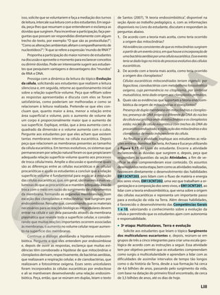 isso, solicite que se voluntariem e faça a mediação dos turnos
deleitura,intercalesualeituracomadosestudantes.Emsegui-
da, peça-lhes que resumam o que entenderam e esclareça as
dúvidasquesurgirem.Paraincentivaraparticipação,façaper-
guntas que possam ser respondidas diretamente com algum
trecho do texto, por exemplo: “O que são as protocélulas?”;
”Comoasalteraçõesambientaisafetamoemparelhamentode
nucleotídeos?”;”Aqueserefereaexpressão’mundodeRNA‘?”
Proponha a participação do maior número de estudantes
nadiscussãoeaproveiteomomentoparaesclarecerconceitos
ou dirimir dúvidas. Pode ser interessante sugerir aos estudan-
tes que pesquisem vantagens e desvantagens dos“mundos”
de RNA e DNA.
Prossiga com a dinâmica da leitura do tópico Evolução
da célula, solicitando aos estudantes que realizem a leitura
silenciosa e, em seguida, retorne ao questionamento inicial
sobre a relação superfície-volume. Peça que reflitam sobre
as respostas apresentadas e discuta com eles se foram
satisfatórias, como poderiam ser melhoradas e como se
relacionam à leitura realizada. Pretende-se que eles con-
cluam que, quanto maior a área, menor a relação entre
área superficial e volume, pois o aumento de volume de
um corpo é proporcionalmente maior que o aumento de
sua superfície. Explique, então, que a área aumenta com o
quadrado da dimensão e o volume aumenta com o cubo.
Pergunte aos estudantes por que eles acham que existem
tantas membranas internas na célula eucariótica. Depois
peça que relacionem as membranas presentes ao tamanho
da célula eucariótica. Em termos evolutivos, os sistemas que
permaneceramporseleçãonaturalforamosquepropiciaram
adequada relação superfície-volume quanto aos processos
de troca célula/meio. Amplie a discussão e questione quais
são as diferenças entre as células eucarióticas e as células
procarióticas e ajude os estudantes a concluir que a relação
superfície-volume é fundamental para explicar a evolução
das células eucarióticas, que, em geral, são maiores e mais vo-
lumosas do que as procarióticas e mantêm adequada área de
troca com o meio em razão do surgimento de dobramentos
da membrana, formando as organelas membranosas, com
exceção dos cloroplastos e mitocôndrias que surgiram por
endossimbiose. Ressalte que, considerando que os materiais
necessários para as reações biológicas intracelulares devem
entrar na célula e sair dela passando através da membrana
plasmática que reveste toda a superfície celular, e conside-
rando que muitas reações importantes ocorrem associadas
às membranas, o aumento no volume celular requer aumen-
to na superfície das membranas.
Continue o diálogo abordando a hipótese endossim-
biótica. Pergunte o que eles entendem por endossimbiose
e, depois de ouvir as respostas, esclareça que muitas evi-
dências têm corroborado a hipótese de que mitocôndrias e
cloroplastosderivam,respectivamente,debactériasaeróbias,
que realizavam a respiração celular, e de cianobactérias, que
realizavam a fotossíntese oxígena. Esses seres unicelulares
foram incorporados às células eucarióticas por endocitose
e ali se mantiveram desenvolvendo uma relação endossim-
biótica. Peça, então, que se reúnam em duplas, leiam o texto
de Santos (2007), “A teoria endossimbiótica”, disponível na
seção Apoio ao trabalho pedagógico, e, com as informações
disponíveis no Livro do estudante, discutam e respondam às
perguntas abaixo.
1. De acordo com a teoria mais aceita, como teria ocorrido
a origem das mitocôndrias?
Háevidênciasconsistentesdequeasmitocôndriassurgiram
apartirdeumeventoúnico,emquehouveaincorporaçãode
umabactériaaeróbiaporumacélulaeucariótica.Esseevento
teriasedadologonoiníciodoprocessoevolutivodascélulas
eucarióticas.
2. De acordo com a teoria mais aceita, como teria ocorrido
a origem dos cloroplastos?
Células eucarióticas mitocondriadas teriam ingerido, por
fagocitose, cianobactérias com metabolismo fotossintético
oxígeno, cuja permanência no citoplasma, por simbiose
mutualística, teria dado origem aos cloroplastos primários.
3. Quais são as evidências que suportam a teoria endossim-
biótica da orgem de mitocôndrias e cloroplastos?
Presença de dupla membrana em mitocôndrias e cloroplas-
tos; presença de DNA próprio e diferente do DNA do núcleo
dacélulaeucarióticaondeasmitocôndriaseoscloroplastos
estão; núcleo da célula eucariótica com trechos do DNA do
procarióticoendocitado;ereplicaçãodasmitocôndriasedos
cloroplastos de modo independente da célula.
Ao finalizar a atividade, explique aos estudantes as rela-
ções entre os domínios Bacteria, Archaea e Eucarya utilizando
a figura 5.11 do Livro do estudante. Encerre a atividade
esclarecendo as dúvidas que surgirem e, depois, peça que
respondam às questões da seção Atividades, a fim de ve-
rificar se eles compreenderam esse conteúdo. Os assuntos
desenvolvidosnestaetapa,bemcomoasatividadesrealizadas,
favorecem diretamente o desenvolvimento das habilidades
EM13CNT203, pois lidam com o fluxo de matéria e energia
nos seres vivos, EM13CNT202, uma vez que trabalham a or-
ganizaçãoeacomposiçãodosseresvivos,eEM13CNT201,ao
lidar com a teoria endossimbiótica, que versa sobre a origem
das células eucarióticas e representa um importante passo
para a evolução da vida na Terra. Além dessas habilidades,
é favorecido o desenvolvimento das Competências Gerais
1 e 10, valorizando o conhecimento sobre a evolução da
célula e permitindo que os estudantes ajam com autonomia
e responsabilidade.
• 3a
etapa: Multicelulares, Terra e evolução
Solicite aos estudantes que leiam o tópico Surgimento
dos multicelulares eucariontes e, depois, reúnam-se em
grupos de três a cinco integrantes para criar uma escala geo-
lógica de acordo com as instruções a seguir. Essa atividade
tem por objetivo permitir que os estudantes compreendam
como surgiu a multicelularidade e aprendam a lidar com as
dificuldades de assimilar intervalos de tempo tão longos
como o da história da Terra, desde a sua formação há cerca
de 4,6 bilhões de anos, passando pelo surgimento da vida,
com base na datação do primeiro fóssil encontrado, de cerca
de 3,5 bilhões de anos, até os dias de hoje.
LIII
 
