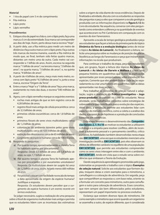 Material
• 1 tira de papel com 5 m de comprimento
• Fita métrica
• Lápis preto
• Lápis vermelho
Procedimentos
1. Estiqueatiradepapelnochãoe,comolápispreto,façauma
marcaa5cmdaextremidade.Essamarcavaicorresponder
aos dias de hoje. Assim, perto dessa marca escreva“Hoje”.
2. A partir dela, use a fita métrica para medir um metro de
distância e faça outra marca com o lápis preto. Faça outras
três marcas da mesma maneira, usando a fita métrica de
modo que, ao final, tenham sido feitas quatro marcas,
distantes um metro uma da outra. Cada metro vai cor-
responder a 1 bilhão de anos. Assim, escreva na segunda
marca:“1 bilhão de anos”; na terceira marca,“2 bilhões de
anos”; na quarta marca, “3 bilhões de anos”; e, na quinta
marca,“4 bilhões de anos”.
3. A partir de 4 bilhões de anos, meça mais meio metro, es-
creva com lápis preto“4,5 bilhões de anos”e, junto a essa
marca, escreva“Origem da Terra”.
4. Entre a marca“Hoje”e a“1 bilhão de anos”faça uma marca,
exatamente no meio das duas, e escreva “540 milhões de
anos”.
5. Agora,comolápisvermelhomarqueosseguinteseventos:
• rochas mais antigas de que se tem registro: cerca de
4,28 bilhões de anos;
• registro fóssil mais antigo de célula procariótica: cerca
de 3,5 bilhões de anos;
• primeiras células eucarióticas: cerca de 1,8 bilhão de
anos;
• primeiros fósseis de seres vivos multicelulares: cerca
de 1,2 bilhão de anos;
• colonização do ambiente terrestre pelos seres vivos
multicelulares: cerca de 420 milhões de anos;
• extinçãodosdinossauros:cercade65milhõesdeanos;
• surgimentodaespéciehumana:cercade100milanos.
6. Responda às perguntas:
a) Por quanto tempo, aproximadamente, o planetaTerra
foi habitado apenas por procariontes?
Resposta: Desde 3,5 bilhões de anos até 1,8 bilhão de
anos, ou seja, 1,7 bilhão de anos.
b) Por quanto tempo o planeta Terra foi habitado ape-
nas por procariontes e por eucariontes unicelulares?
Resposta: Os multicelulares devem ter surgido há cerca
de 1,2 bilhão de anos, assim, há pelo menos 600 milhões
de anos.
c) Foipossívelcolocarcomfacilidadenaescaladotempo
a data aproximada da origem da espécie humana?
Justifique a resposta.
Resposta: Os estudantes devem perceber que o sur-
gimento da espécie humana é um evento recente em
termos evolutivos.
Se julgar necessário, sugira a realização de uma pesquisa
sobreofóssildeorganismomulticelularmaisantigoepermita
que os estudantes lidem com as incertezas das estimativas
sobre a origem da vida diante de novas evidências. Depois de
finalizada a atividade, discuta com os estudantes as respostas
dasperguntasepeçaaelesquecomparemaescalageológica
produzida com as informações disponíveis na figura 5.12 do
Livro do estudante. Na sequência, converse com eles pergun-
tando como entendem a diferença na quantidade de eventos
que aconteceram no Pré-Cambriano em comparação com os
eventos do éon Fanerozoico.
Aproveite a escala de tempo geológica produzida e peça
aosestudantesquefaçamaleituradaprimeirapartedotópico
Dinâmica da Terra e a evolução biológica (antes de iniciar
o tópico As ideias de Lamarck). Ao finalizarem a leitura, so-
licite uma pesquisa sobre as mudanças de posição das placas
litosféricas ao longo do Fanerozoico e peça que insiram essas
informações na escala que produziram.
Para continuar o trabalho da etapa, peça aos estudantes
que, em grupos, façam a leitura dos tópicos As ideias de
Lamarck e As ideias de Darwin e Wallace e criem uma
pequena história em quadrinhos que ilustre as explicações
apresentadas por esses pesquisadores sobre a evolução das
espécies. Comente que eles podem ilustrar cada seção sepa-
radamente ou criar uma história em quadrinhos com as ideias
apresentadas nas duas seções.
Para trabalhar os conceitos de seleção natural e adap-
tação, sugira a realização da Prática investigativa – Jogo
presa-predador, disponível no Livro do estudante. Nessa
atividade, serão trabalhados conceitos sobre estratégias de
sobrevivência que contribuem para a evolução das espécies.
Além disso, a simulação permite aos estudantes lidar com
aspectos do método científico, como a coleta e a análise dos
dados, a proposição de hipóteses e a produção de conclusões
baseadas em evidências.
Esta etapa favorece o desenvolvimento das Competên-
cias Gerais: 2, 7, 9 e 10 ao motivar os estudantes a utilizarem
o diálogo e a empatia para resolver conflitos, além de incen-
tivar a autonomia pessoal e o pensamento científico, crítico
e criativo. As habilidades também desenvolvidas nesta etapa
são:EM13CNT301,umavezqueosestudantesvivenciamuma
investigação científica; EM13CNT203, pois eles observam os
efeitosdediferentesvariáveisnoequilíbriodeumapopulação;
EM13CNT202, que permite aos estudantes compreender
como os seres vivos interagem entre eles e com o ambiente;
EM13CNT201, tendo em vista que o estudo versa sobre evi-
dências que embasam a Teoria da Evolução.
Dandosequênciaàsaprendizagenspromovidaspelojogo,
sistematize-as propondo o trabalho com o tópico Exemplos
de seleção natural. Solicite aos estudantes que formem du-
plas, troquem ideias e criem exemplos para o mimetismo, a
camuflagem e a coloração de advertência. Em seguida, peça
que compartilhem as respostas e, com base nelas, oriente-os
a formular um conceito para mimetismo, outro para camufla-
gem e outro para coloração de advertência. Esses conceitos,
que nem sempre são bem diferenciados pelos estudantes,
representam um papel importante no processo evolutivo.
Esclareça que existem diversos tipos de mimetismo. Dê
comoexemploomimetismoqueocorrequandoumorganismo
se assemelha a outro, de espécie diferente, que é considerada
LIV
 