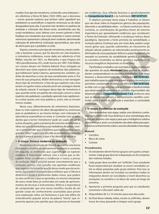 modelo. Esse tipo de mimetismo, conhecido como batesiano –
em referência a Henry W. Bates (1825-1892), que o descreveu
– ocorre quando espécies que tenham sabor agradável aos
predadores se assemelham a espécies venenosas ou de sabor
desagradável para eles. É possível citar também os padrões de
anelação e coloração das falsas-corais, semelhantes aos das
corais-verdadeiras, estas últimas com veneno potente e letal.
Explique aos estudantes que essas serpentes e outros animais
venenosos apresentam coloração bem evidente, denominada
coloração de advertência (coloração aposemática), que serve
de alerta para que o predador os evite.
Depois,comenteoutrotipodemimetismo,menosconhe-
cido e bastante curioso, que foi descrito em solo brasileiro:
o mimetismo mülleriano, nome dado em referência a Fritz
Müller, nascido em 1821, na Alemanha, e que imigrou em
1852 para Blumenau (SC), onde morreu em 1897. Fritz Müller,
um curioso doutor em História Natural, ficou intrigado ao
descobrir que várias espécies de borboletas não palatáveis,
que habitavam Santa Catarina, apresentavam, também, pa-
drões de desenhos e cores de asas semelhantes entre si. Por
meio de suas pesquisas, Müller demonstrou a real vantagem
desse tipo de mimetismo: o fato de que espécies mais raras
teriam um ganho maior, estando assim em vantagem diante
da seleção natural. A vantagem desse tipo de mimetismo é
que, quando existe um padrão de coloração comum a várias
espéciesnãopalatáveis,opredadoraprendemaisrapidamen-
te a evitar presas com esse padrão e, assim, elas se tornam
menos visadas.
Nesse caso, diferentemente do mimetismo batesiano,
duas ou mais espécies de sabor desagradável ou venenosas
para os predadores e, ao mesmo tempo, com coloração de
advertência assemelham-se entre si. Comente com os estu-
dantes que o termo “mimetismo” pode ser usado em várias
outrassituações,comoapresençademanchassemelhantesa
olhosnasasasdeborboletasenasnadadeirasdepeixes.Leve-
-os a compreender que a hipótese que busca explicar esses
grandes“olhos”sugere que eles dão ao predador a impressão
de que a presa é grande, o que o faz desistir de atacá-la.
• 4a
etapa: Síntese moderna da evolução
Nesta etapa do estudo doTema 5, apresente uma breve
introdução à história do pensamento evolutivo e comente,
em seguida, as evidências que sugerem que as espécies
evoluem. É importante reforçar com a turma que as dis-
cussões feitas se referem a evidências e nunca a provas
da evolução. Não é possível provar concretamente que a
evolução ocorreu, mas estudos nos apontam evidências
que sugerem fortemente que foi desse modo que ela acon-
teceu. Aproveite o momento para enfatizar que a Ciência é
dinâmica e tende a acrescentar dados novos, que podem
ou não confirmar o que se aprendeu, ou mesmo interpretar
de outro modo fatos já conhecidos em razão de aprimora-
mentos de técnicas e instrumentos. Reforce a importância
de compreender que uma teoria científica resulta de um
grande corpo de conhecimento acumulado para prover
uma explicação sobre um fenômeno e que esta difere do
entendimento popular acerca da palavra “teoria”, que re-
presenta apenas uma opinião que não precisa ser baseada
em evidências. Essa reflexão favorece o aprofundamento
da Competência Geral 2 e da habilidade EM13CNT201.
O objetivo principal desta etapa é trabalhar os fatores
que vão atuar sobre as frequências gênicas das populações,
alterando a variabilidade delas – os fatores evolutivos. Nesse
contexto, as contribuições da genética foram de extrema
importância por apresentarem evidências que corroboram
a Teoria da Evolução, reforçando o arcabouço teórico desse
paradigma. Apresente a fonte primária da variabilidade, a
mutação gênica. Esclareça que, por meio dela, podem surgir
novos genes que, quando submetidos ao mecanismo da
seleção natural, poderão ser selecionados positivamente ou
eliminadosdeumapopulação.Reforceopapeldareprodução
sexuada no aumento da variabilidade genética, e trabalhe
os conceitos envolvidos na deriva genética, explorando os
recursos imagéticos disponíveis no livro-texto.
Parafinalizarotrabalhocomessetópico,sugiraarealização
das questões da seção Atividades para verificar se os estu-
dantes compreenderam os conceitos trabalhados. Esta etapa
favorece o desenvolvimento das habilidades EM13CNT201,
pois trabalha aspectos que corroboram a teoria da evolução e
permitem comprender modelos científicos; e EM13CNT202,
ao lidar com os mecanismos que promovem a biodiversidade
que observamos atualmente e no passado. Aqui também são
desenvolvidas as Competências Gerais 1 e 2, tendo em vista
que os estudantes utilizam o conhecimento científico cons-
truído sobre a teoria da Evolução e exercitam a curiosidade
intelectual.
• 5a
etapa: Evidências da evolução
Para desenvolver esta etapa, realize uma dinâmica conhe-
cida como World Café. Essa dinâmica é uma metodologia ativa
e tem por objetivo criar espaço para que a inteligência coletiva
possaemergire,assim,osestudantesvãoobterideiasparaapro-
fundarosconhecimentossobreoassuntoabordadonestaetapa.
Material
• Cartolina
• Bloco de notas
• Canetas
Procedimentos
1. Os estudantes devem formar grupos com quatro compo-
nentes.Cadagrupodeveteràdisposiçãoumkitcomposto
dos materias listados.
2. Cada grupo deve escolher um “anfitrião”. Esse estudante
ficará responsável por atualizar os novos convidados so-
bre as ideias propostas pelo grupo anterior. Para isso, as
informações devem ser incluídas na cartolina e todos os
integrantes devem ser convidados a inserir desenhos ou
anotações na cartolina e no bloco de notas ao longo da
conversa.
3. Apresente a primeira pergunta para que os estudantes
conversem e discutam sobre ela.
4. Disponibilize de 5 a 10 minutos para essa discussão.
5. Ao final dessa rodada, todos, exceto os anfitriões, devem
trocar de mesa, passando a integrar outro grupo.
LV
 
