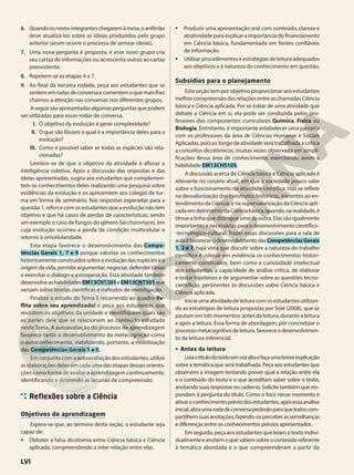 6. Quandoosnovosintegranteschegaremàmesa,oanfitrião
deve atualizá-los sobre as ideias produzidas pelo grupo
anterior (assim ocorre o processo de semear ideias).
7. Uma nova pergunta é proposta, e esse novo grupo cria
seu cartaz de informações ou acrescenta outras ao cartaz
preexistente.
8. Repetem-se as etapas 4 a 7.
9. Ao final da terceira rodada, peça aos estudantes que se
sentememrodasdeconversaecomentemoquemaislhes
chamou a atenção nas conversas nos diferentes grupos.
Aseguirsãoapresentadasalgumasperguntasquepodem
ser utilizadas para essas rodas de conversa.
I. O objetivo da evolução é gerar complexidade?
II. O que são fósseis e qual é a importância deles para a
evolução?
III. Como é possível saber se todas as espécies são rela-
cionadas?
Lembre-se de que o objetivo da atividade é aflorar a
inteligência coletiva. Após a discussão das respostas e das
ideias apresentadas, sugira aos estudantes que complemen-
tem os conhecimentos deles realizando uma pesquisa sobre
evidências da evolução e os apresentem aos colegas de tur-
ma em forma de seminário. Nas respostas esperadas para a
questão 1, reforce com os estudantes que a evolução não tem
objetivo e que há casos de perdas de características, sendo
um exemplo o caso de fungos do gênero Saccharomyces, em
cuja evolução ocorreu a perda da condição multicelular e
retorno à unicelularidade.
Esta etapa favorece o desenvolvimento das Compe-
tências Gerais 1, 7 e 9 porque valoriza os conhecimentos
historicamente construídos sobre a evolução das espécies e a
origemdavida,permiteargumentar,negociar,defenderideias
e exercitar o diálogo e a cooperação. Esta atividade também
desenvolveashabilidadesEM13CNT201eEM13CNT301que
versam sobre teorias científicas e métodos de investigação.
Finalize o estudo do Tema 5 recorrendo ao quadro Re-
flita sobre seu aprendizado! e peça aos estudantes que
revisitem os objetivos da unidade e identifiquem quais são
as partes dele que se relacionam ao conteúdo estudado
neste Tema. A autoavaliação do processo de aprendizagem
favorece tanto o desenvolvimento da metacognição como
o autoconhecimento, viabilizando, portanto, a mobilização
das Competências Gerais 1 e 6.
Em conjunto com a autoavaliação dos estudantes, utilize
as elaborações deles em cada uma das etapas dessas orienta-
ções como forma de avaliar a aprendizagem continuamente,
identificando e dirimindo as lacunas de compreensão.
Reflexões sobre a Ciência
Objetivos de aprendizagem
Espera-se que, ao término desta seção, o estudante seja
capaz de:
• Debater a falsa dicotomia entre Ciência básica e Ciência
aplicada, compreendendo a inter-relação entre elas.
• Produzir uma apresentação oral com conteúdo, clareza e
atratividadeparaexplicaraimportânciadofinanciamento
em Ciência básica, fundamentada em fontes confiáveis
de informação.
• Utilizar procedimentos e estratégias de leitura adequados
aos objetivos e à natureza do conhecimento em questão.
Subsídios para o planejamento
Esta seção tem por objetivo proporcionar aos estudantes
melhor compreensão das relações entre as chamadas Ciência
básica e Ciência aplicada. Por se tratar de uma atividade que
debate a Ciência em si, ela pode ser conduzida pelos pro-
fessores dos componentes curriculares Química, Física ou
Biologia. Entretanto, é importante estabelecer uma parceria
com os professores da área de Ciências Humanas e Sociais
Aplicadas, pois ao longo da atividade será trabalhada a crítica
a conceitos dicotômicos, muitas vezes observada em simpli-
ficações dessa área de conhecimento, exercitando assim a
habilidade EM13CHS105.
A discussão acerca de Ciência básica e Ciência aplicada é
relevante no cenário atual, em que a sociedade pouco sabe
sobre o funcionamento da atividade científica. Isso se reflete
na desvalorização dos construtos históricos, inerentes ao en-
tendimento da Ciência, e na supervalorização da Ciência apli-
cadaemdetrimentodaCiênciabásica,quando,narealidade,é
tênuealinhaquedistingueumadaoutra.Elassãoigualmente
importantes e necessárias para o desenvolvimento científico-
-tecnológico-cultural. Trazer essas discussões para a sala de
aulaéfavorecerodesenvolvimentodasCompetênciasGerais
1, 2 e 7, haja vista que discutir sobre a natureza do trabalho
científico é colocar em evidência os conhecimentos histori-
camente construídos, bem como a curiosidade intelectual
dos estudantes, a capacidade de análise crítica, de elaborar
e testar hipóteses e de argumentar sobre as questões tecno-
científicas, pertinentes às discussões sobre Ciência básica e
Ciência aplicada.
Inicieumaatividadedeleituracomosestudantesutilizan-
do as estratégias de leitura propostas por Solé (2008), que se
pautam em três momentos: antes da leitura, durante a leitura
e após a leitura. Essa forma de abordagem, por concretizar o
processometacognitivodeleitura,favoreceodesenvolvimen-
to da leitura inferencial.
• Antes da leitura
Leiaotítulodotextoemvozaltaefaçaumabreveexplicação
sobre a temática que será trabalhada. Peça aos estudantes que
observem a imagem tentando prever qual a relação entre ela
e o conteúdo do texto e o que acreditam saber sobre o texto,
anotando suas respostas no caderno. Solicite também que res-
pondam à pergunta do título. Como o foco nesse momento é
ativaroconhecimentopréviodosestudantes,apósessaanálise
inicial,abraumarodadeconversapedindoparaquetodoscom-
partilhemsuasanotações,fazendo-osperceberassemelhanças
e diferenças entre os conhecimentos prévios apresentados.
Em seguida, peça aos estudantes que leiam o texto indivi-
dualmenteeanotemoquesabemsobreoconteúdoreferente
à temática abordada e o que compreenderam a partir da
LVI
 