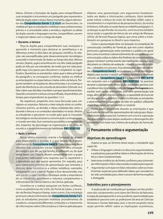 leitura. Oriente a formação de duplas para compartilharem
suas anotações e escreverem um parágrafo que represente a
ideia da dupla sobre o texto. Nesse momento, alguns elemen-
tos das Competências Gerais 1, 2, 4 e 9 são favorecidos, na
medidaemqueosestudantesmobilizamseusconhecimentos
prévios e a curiosidade sobre a temática, registram as ideias
da dupla usando a linguagem escrita, compartilham, ouvem
e negociam ideias com o colega de dupla.
• Durante a leitura
Peça às duplas para compartilharem suas anotações e
aproveite o momento para destacar as semelhanças e as
diferenças entre os dois tipos de pesquisa científica. As rela-
ções são exemplificadas pelo desenvolvimento tecnológico
associado à transmissão de dados ao longo dos dois últimos
séculos.Depois,sugiraumaleituraemvozalta.Cadaparágrafo
pode ser lido por um estudante, de modo que em cada pará-
grafo haja uma pausa para discutirem e ampliarem os signi-
ficados. Questione os estudantes sobre qual a ideia principal
do parágrafo e se conseguem confirmar, rejeitar ou retificar
as antecipações ou expectativas criadas antes da leitura. Per-
gunte também se há palavras desconhecidas e as esclareça a
partirdainferênciaoudaconsultadodicionário.Estimule-osa
falarsobresuasdúvidasetambémaproporquestionamentos.
Quando concluírem a leitura compartilhada, disponibilize um
tempo para responderem às questões 1 e 2.
Na sequência, proponha uma nova discussão para cor-
rigirem as respostas. Retome a inter-relação entre os conhe-
cimentos prévios, as dúvidas e ideias estabelecidas antes e
durante a leitura e os conteúdos abordados no texto. Motive
os estudantes a pensarem no modo pelo qual as inovações
tecnológicas revolucionaram a comunicação e a imaginarem
o mundo sem elas. Esse momento possibilita a compreensão
dos impactos da tecnologia na organização e na visão de
mundo e o desenvolvimento da habilidade EM13CHS105.
• Após a leitura
Nesse último momento, oriente a formação de grupos
para responderem à questão 3, o que favorecerá o desen-
volvimento da Competência Geral 9. Cada integrante deve
reavaliar suas anotações iniciais e escolher uma inovação
tecnológica que ele ou sua família já utilizaram ou da qual
ainda fazem uso. Depois, devem compartilhar com o grupo
para juntos elaborarem uma resposta que os represente e
a tecnologia que vão querer apresentar. Em seguida, peça
para elaborarem o roteiro da apresentação que orientará o
discurso deles. Incentive-os a utilizar metáforas, exemplos,
comparações para a fala ter fluidez e ficar descontraída, mas
sem perder o rigor científico. Destaque ainda a importância
de os estudantes apontarem a natureza complementar e
indissociável da Ciência básica e da Ciência aplicada.
Incentive-os a realizar pesquisas em fontes confiáveis,
como as plataformas da Scielo, do Portal da Capes, o busca-
dor da Revista Pesquisa Fapesp, entre outros. Essa estratégia
promove o desenvolvimento das CompetênciasGerais1e7,
pois os estudantes precisam mobilizar procedimentos de
curadoria, comparando diferentes conteúdos e o tratamento
de informações sobre Ciência básica e Ciência aplicada para
elaborar uma apresentação com argumentos fundamen-
tados em dados e informações confiáveis. Você também
pode indicar a leitura do texto de Abrahão (2005) sobre o
investimento e a importância da pesquisa básica, da revista
Entreteses,indicadonaseçãoApoioaotrabalhopedagógico.E,
se desejar se aprofundar no assunto, você encontra também
nessa seção a sugestão de leitura de um artigo de Marques
(2016), da Revista Pesquisa Fapesp, que versa sobre o inves-
timento em pesquisa no Brasil e seus impactos.
Como a apresentação deve ser baseada na competição de
comunicação científica do FameLab, que tem como objetivo
promover a aproximação entre cientistas e o público em geral,
bem como incentivar o desenvolvimento de competências em
comunicação,exibaosvídeosdosfinalistasdoconcursoparaos
grupos tomarem conhecimento das habilidades necessárias e
discutirem os critérios de avaliação – clareza, conteúdo e caris-
ma –, adotados no concurso. Essa abordagem, além de mobili-
zar a Competência Geral 5, ao promover o uso de tecnologias
digitais para acessar e assistir aos vídeos, favorece o desenvol-
vimento da Competência Geral 4 e a habilidade EM13LP16
em conjunto com a habilidade EM13CNT302. Se possível,
durante o planejamento desta seção, estabeleça parceria com
oprofessordocomponentecurricularLínguaPortuguesapara
auxiliar você nessas orientações, pois uma apresentação oral
exige,alémdodomíniodoconteúdo,acapacidadedeenunciar
um discurso claro e objetivo. E o foco é estimular os estudantes
a desenvolverem a capacidade de falar em público utilizando
várias linguagens, como a verbal e a corporal.
Outro ponto importante durante as orientações é que
vocêsoliciteoensaiodasapresentaçõesdecadagrupo,dispo-
nibilizando tempo para tal. Combine com a turma a gravação
dasapresentaçõesparadepoisanalisaremodesempenhodos
estudantes com base nos critérios da avaliação do FameLab.
Pensamento crítico e argumentação
Objetivos de aprendizagem
Espera-se que, ao término desta seção, o estudante seja
capaz de:
• Utilizar a linguagem verbal e os discursos argumentativos
eexplicativosparapartilharideiaseinformaçõesdeforma
ética e bem fundamentada.
• Selecionar evidências de fontes confiáveis para sistemati-
zarinformaçõesefatosrelacionadosàexploraçãoespacial.
• Argumentar com base em fatos relevantes sobre os inves-
timentos espaciais para defender ideias que considerem
tersidoconcebidasparaobemcomumdeformaempática
e dialogada.
Subsídios para o planejamento
A seção pode ser conduzida por qualquer um dos profes-
sores dos componentes curriculares de Ciências da Natureza.
Aetapadoplanejamentoéumaexcelenteoportunidadepara
estabelecer parceria com os professores da área de Ciências
Humanas e Sociais Aplicadas, pois o recorte proposto nessa
seção permite refletir sobre as implicações econômicas,
LVII
 
