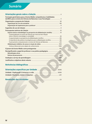 Orientações gerais sobre a Coleção .................................................................................. V
Formação geral básica para o Ensino Médio: competências e habilidades
da BNCC para o ensino de Ciências da Natureza e suas Tecnologias ................................ V
Organização e proposta da Coleção .................................................................................................... VII
Organização do Livro do estudante .................................................................................................... VIII
Organização do Suplemento para o professor .................................................................................. X
Sugestões de uso da Coleção ...................................................................................................................... X
Pressupostos teóricos da Coleção .......................................................................................................... XI
Aspecto teórico-metodológico na perspectiva da alfabetização científica ......................... XI
Contextualização no ensino de Ciências por meio da inter-relação
entre a Ciência, a tecnologia e a sociedade ...................................................................................... XII
A argumentação na perspectiva da alfabetização científica ..................................................... XIII
A importância das práticas investigativas para a alfabetização científica ............................ XIII
O pensamento computacional e o ensino de Ciências da Natureza ..................................... XVI
Alfabetização midiática: do acesso à criação de mídias ........................................................... XVII
A leitura inferencial como objeto de conhecimento ............................................................... XVIII
O jovem do Ensino Médio como protagonista ............................................................................ XIX
Ressignificando o papel do professor e sua prática pedagógica ...................................... XX
Metodologias ativas ................................................................................................................................... XXI
Rotinas de pensamento ............................................................................................................................ XXI
Avaliação a serviço da aprendizagem ............................................................................................. XXII
Justificativa e objetivos deste volume ........................................................................................... XXIV
Referências bibliográficas ...................................................................................................... XXV
Orientações específicas por Unidade ................................................................... XXVIII
Unidade 1 Explorando o Universo e a vida .............................................................................. XXVIII
Unidade 2 Humanos, metais e máquinas ....................................................................................... LXV
Resoluções das atividades ........................................................................................................ CX
Sumário
IV
 