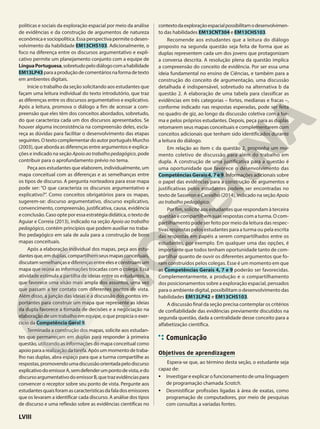políticas e sociais da exploração espacial por meio da análise
de evidências e da construção de argumentos de natureza
econômica e sociopolítica. Essa perspectiva permite o desen-
volvimento da habilidade EM13CHS103. Adicionalmente, o
foco na diferença entre os discursos argumentativo e expli-
cativo permite um planejamento conjunto com a equipe de
LínguaPortuguesa,sobretudopelodiálogocomahabilidade
EM13LP43paraaproduçãodecomentáriosnaformadetexto
em ambientes digitais.
Inicie o trabalho da seção solicitando aos estudantes que
façam uma leitura individual do texto introdutório, que traz
as diferenças entre os discursos argumentativo e explicativo.
Após a leitura, promova o diálogo a fim de acessar a com-
preensão que eles têm dos conceitos abordados, sobretudo,
do que caracteriza cada um dos discursos apresentados. Se
houver alguma inconsistência na compreensão deles, escla-
reça as dúvidas para facilitar o desenvolvimento das etapas
seguintes.OtextocomplementardoautorportuguêsMurcho
(2003), que aborda as diferenças entre argumentos e explica-
ções e indicado na seção Apoioaotrabalhopedagógico, pode
contribuir para o aprofundamento prévio no tema.
Peça aos estudantes que elaborem, individualmente, um
mapa conceitual com as diferenças e as semelhanças entre
os tipos de discurso. A pergunta norteadora para esse mapa
pode ser: “O que caracteriza os discursos argumentativo e
explicativo?”. Como conceitos obrigatórios para os mapas,
sugerem-se: discurso argumentativo, discurso explicativo,
convencimento, compreensão, justificativa, causa, evidência
e conclusão. Caso opte por essa estratégia didática, o texto de
Aguiar e Correia (2013), indicado na seção Apoio ao trabalho
pedagógico, contém princípios que podem auxiliar no traba-
lho pedagógico em sala de aula para a construção de bons
mapas conceituais.
Após a elaboração individual dos mapas, peça aos estu-
dantesque,emduplas,compartilhemseusmapasconceituais,
discutamsemelhançasediferençasentreeleseconstruamum
mapa que reúna as informações trocadas com o colega. Essa
atividade estimula a partilha de ideias entre os estudantes, o
que favorece uma visão mais ampla dos assuntos, uma vez
que passam a ter contato com diferentes pontos de vista.
Além disso, a junção das ideias e a discussão dos pontos im-
portantes para construir um mapa que represente as ideias
da dupla favorece a tomada de decisões e a negociação na
elaboração de um trabalho em equipe, o que propicia o exer-
cício da Competência Geral 9.
Terminada a construção dos mapas, solicite aos estudan-
tes que permaneçam em duplas para responder à primeira
questão, utilizando as informações do mapa conceitual como
apoioparaarealizaçãodatarefa.Apósummomentodetraba-
lho nas duplas, abra espaço para que a turma compartilhe as
respostas,promovendoumadiscussãoorientadapelodiscurso
explicativodoemissorA,semdefenderumpontodevista,edo
discursoargumentativodoemissorB,quetrazevidênciaspara
convencer o receptor sobre seu ponto de vista. Pergunte aos
estudantesquaisforamascaracterísticasdafaladosemissores
que os levaram a identificar cada discurso. A análise dos tipos
de discurso e uma reflexão sobre as evidências científicas no
contextodaexploraçãoespacialpossibilitamodesenvolvimen-
to das habilidades EM13CNT304 e EM13CHS103.
Recomende aos estudantes que a leitura do diálogo
proposto na segunda questão seja feita de forma que as
duplas representem cada um dos jovens que protagonizam
a conversa descrita. A resolução plena da questão implica
a compreensão do conceito de evidência. Por ser essa uma
ideia fundamental no ensino de Ciências, e também para a
construção do conceito de argumentação, uma discussão
detalhada é indispensável, sobretudo na alternativa b da
questão 2. A elaboração de uma tabela para classificar as
evidências em três categorias – fortes, medianas e fracas –,
conforme indicado nas respostas esperadas, pode ser feita
no quadro de giz, ao longo da discussão coletiva com a tur-
ma e pelos próprios estudantes. Depois, peça para as duplas
retomarem seus mapas conceituais e complementarem com
conceitos adicionais que tenham sido identificados durante
a leitura do diálogo.
Em relação ao item c da questão 2, proponha um mo-
mento coletivo de discussão para além do trabalho em
dupla. A construção de uma justificativa para a questão é
uma oportunidade que favorece o desenvolvimento das
Competências Gerais 4, 7 e 9. Informações adicionais sobre
o papel das evidências para a construção de argumentos e
justificativas pelos estudantes podem ser encontradas no
texto de Sasseron e Carvalho (2014), indicado na seção Apoio
ao trabalho pedagógico.
Por fim, solicite aos estudantes que respondam à terceira
questão e compartilhem suas respostas com a turma. O com-
partilhamento pode ser feito por meio da leitura das respec-
tivas respostas pelos estudantes para a turma ou pela escrita
das respostas em papéis a serem compartilhados entre os
estudantes, por exemplo. Em qualquer uma das opções, é
importante que todos tenham oportunidade tanto de com-
partilhar quanto de ouvir os diferentes argumentos que fo-
ram construídos pelos colegas. Esse é um momento em que
as Competências Gerais 4, 7 e 9 poderão ser favorecidas.
Complementarmente, a produção e o compartilhamento
dos posicionamentos sobre a exploração espacial, pensados
para o ambiente digital, possibilitam o desenvolvimento das
habilidades EM13LP42 e EM13CHS103.
A discussão final da seção precisa contemplar os critérios
de confiabilidade das evidências previamente discutidos na
segunda questão, dada a centralidade desse conceito para a
alfabetização científica.
Comunicação
Objetivos de aprendizagem
Espera-se que, ao término desta seção, o estudante seja
capaz de:
• Investigar e explicar o funcionamento de uma linguagem
de programação chamada Scratch.
• Desmistificar profissões ligadas à área de exatas, como
programação de computadores, por meio de pesquisas
com consultas a variadas fontes.
LVIII
 