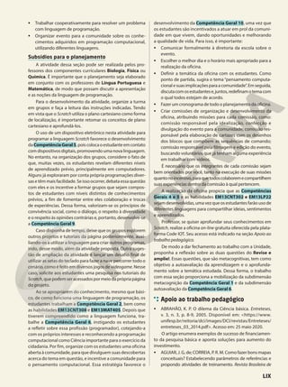 • Trabalhar cooperativamente para resolver um problema
com linguagem de programação.
• Organizar evento para a comunidade sobre os conhe-
cimentos adquiridos em programação computacional,
utilizando diferentes linguagens.
Subsídios para o planejamento
A atividade dessa seção pode ser realizada pelos pro-
fessores dos componentes curriculares Biologia, Física ou
Química. É importante que o planejamento seja elaborado
em conjunto com os professores de Língua Portuguesa e
Matemática, de modo que possam discutir a apresentação
e as noções da linguagem de programação.
Para o desenvolvimento da atividade, organize a turma
em grupos e faça a leitura das instruções indicadas. Tendo
em vista que o Scratch utiliza o plano cartesiano como forma
de localização, é importante retomar os conceitos de plano
cartesiano e aprofundá-los.
O uso de um dispositivo eletrônico nesta atividade para
programar a linguagem Scratch favorece o desenvolvimento
daCompetênciaGeral5,poiscolocaoestudanteemcontato
com dispositivos digitais, promovendo uma nova linguagem.
No entanto, na organização dos grupos, considere o fato de
que, muitas vezes, os estudantes revelam diferentes níveis
de aprendizado prévio, principalmente em computadores.
Alguns já exploraram por conta própria programações diver-
sas e têm mais facilidade. Se isso ocorrer, debata essa questão
com eles e os incentive a formar grupos que sejam compos-
tos de estudantes com níveis distintos de conhecimentos
prévios, a fim de fomentar entre eles colaboração e trocas
de experiências. Dessa forma, valorizam-se os princípios de
convivência social, como o diálogo, o respeito à diversidade
e o respeito às opiniões contrárias e, portanto, desenvolve-se
a Competência Geral 9.
Caso disponha de tempo, deixe que os grupos explorem
outros projetos e tutoriais da página posteriormente, auxi-
liando-os a utilizar a linguagem para criar outros programas,
indo, desse modo, além da atividade proposta. Outra suges-
tão de ampliação da atividade é lançar um desafio final de
utilizar as setas do teclado para fazer a nave percorrer todo o
cenário, como é feito em diversos jogos de videogame. Nesse
caso, solicite aos estudantes uma pesquisa nos tutoriais do
Scratch,quepodemseracessadospormeiodaprópriapágina
do projeto.
Ao se apropriarem do conhecimento, mesmo que bási-
co, de como funciona uma linguagem de programação, os
estudantes trabalham a Competência Geral 2, bem como
as habilidades EM13CNT308 e EM13MAT405. Depois que
tiverem compreendido como a linguagem funciona, tra-
balhe a Competência Geral 6, instigando os estudantes
a refletir sobre essa profissão (programador), cotejando-a
com os próprios interesses e reconhecendo a programação
computacional como Ciência importante para o exercício da
cidadania. Por fim, organize com os estudantes uma oficina
aberta à comunidade, para que divulguem suas descobertas
acerca do tema em questão, e incentive a comunidade para
o pensamento computacional. Essa estratégia favorece o
desenvolvimento da Competência Geral 10, uma vez que
os estudantes são incentivados a atuar em prol da comuni-
dade em que vivem, dando oportunidades e melhorando
a qualidade de vida. Para isso, é importante:
• Comunicar formalmente à diretoria da escola sobre o
evento.
• Escolher o melhor dia e o horário mais apropriado para a
realização da oficina.
• Definir a temática da oficina com os estudantes. Como
ponto de partida, sugira o tema “pensamento computa-
cionalesuasimplicaçõesparaacomunidade”.Emseguida,
discutacomosestudantese,juntos,redefinamotemacom
o qual todos estejam de acordo.
• Fazer um cronograma de todo o planejamento da oficina.
• Criar comissões de organização e desenvolvimento da
oficina, atribuindo missões para cada comissão, como:
comissão responsável pela idealização, confecção e
divulgação do evento para a comunidade; comissão res-
ponsável pela elaboração de cartazes com os desenhos
dos blocos que compõem as sequências de comando;
comissão responsável pela filmagem e edição do evento,
buscando voluntários que já tenham alguma experiência
em trabalhar com vídeos.
É necessário que os integrantes de cada comissão sejam
bem orientados por você, tanto na execução de suas missões
quantonoincentivo,paraquetodoscolaboremecompartilhem
suas experiências dentro da comissão à qual pertencem.
A realização da oficina propicia que as Competências
Gerais 4 e 5 e as habilidades EM13CNT302 e EM13LP22
sejam desenvolvidas, uma vez que os estudantes farão uso de
diferentes linguagens para compartilhar ideias, sentimentos
e aprendizados.
Professor, se quiser aprofundar seus conhecimentos em
Scratch, realize a oficina on-line gratuita oferecida pela plata-
forma Code IOT. Seu acesso está indicado na seção Apoio ao
trabalho pedagógico.
De modo a dar fechamento ao trabalho com a Unidade,
proponha a reflexão sobre as duas questões do Revise e
amplie!. Essas questões, que são metacognitivas, tem como
objetivo a autoavaliação da aprendizagem e o aprofunda-
mento sobre a temática estudada. Dessa forma, o trabalho
com essa seção proporciona a mobilização da subdimensão
metacognição da Competência Geral 1 e da subdimensão
autoavaliação da Competência Geral 6.
Apoio ao trabalho pedagógico
• ABRAHÃO, K. P. O dilema da Ciência básica. Entreteses,
v. 3, n. 3, p. 8-9, 2005. Disponível em: <https://www.
unifesp.br/reitoria/dci/images/DCI/revistas/Entreteses/
entreteses_03_2014.pdf>. Acesso em: 25 maio 2020.
O artigo enumera exemplos de sucesso de financiamen-
to da pesquisa básica e aponta soluções para aumento do
investimento.
• AGUIAR, J. G. de; CORREIA, P. R. M. Como fazer bons mapas
conceituais? Estabelecendo parâmetros de referências e
propondo atividades de treinamento. Revista Brasileira de
LIX
 