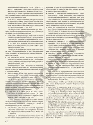 PesquisaemEducaçãoemCiências, v. 13, n. 2, p. 141-157, 23
out.2013.Disponívelem:<https://periodicos.ufmg.br/index.
php/rbpec/article/view/4265>. Acesso em: 25 maio 2020.
Nesteartigo,osautoressugeremestratégiaseparâmetros
para auxiliar estudantes e professores a utilizar mapas concei-
tuais de forma mais significativa.
• ARANTES, J. T. Pesquisadores detectam ligação do bóson
deHiggscomoquarktop.AgênciaFapesp.SãoPaulo,2018.
Disponívelem:<https://agencia.fapesp.br/pesquisadores-
detectam-ligacao-do-boson-de-higgs-com-o-quark-
top/28024/>. Acesso em: 31 ago. 2020.
Este artigo faz uma análise do experimento que levou à
detecçãodobósondeHiggseseuimpactoparaaconfirmação
do Modelo Padrão da Física de Partículas.
• BARBOSA,R.R.B.Exoplanetologia–Embuscadeumplaneta
habitável. Dissertação (Mestrado em Desenvolvimento
Curricular pela Astronomia). Departamento de Física e
Astronomia,FaculdadedeCiênciasdaUniversidadedoPorto
(FCUP). Porto. 2015. Disponível em: <https://repositorio-
aberto.up.pt/bitstream/10216/78508/2/34592.pdf>.
Acesso em: 26 maio 2020.
Dissertação de mestrado que contém explicações conci-
sas sobre a tecnologia envolvida na busca por planetas em
zonas habitáveis e os critérios que os tornam candidatos à
exploração espacial.
• BBC News-Brasil. O que a descoberta de açúcar em
meteoritos revela sobre a origem da vida. Disponível em:
<https://www.bbc.com/portuguese/geral-50570607>.
Acesso em: 26 maio 2020.
Matéria jornalística sobre a descoberta de macromolé-
culas em meteoritos e de como essa descoberta pode dar
indícios da evolução desses compostos como condição para
o surgimento da vida.
• BRITISHCOUNCILBRASIL.FameLabBrasil.Comoparticipar.
Disponível em: <https://www.britishcouncil.org.br/
famelab/participe>. Acesso em: 25 maio 2020.
Site do FameLab Brasil, competição de comunicação
científica realizada pelo British Council com o intuito de
aproximarcientistasdopúblicoemgeral.Naseçãodestacada,
encontram-seasregrasemquesedevebasearaapresentação
oraldosestudantes,bemcomovídeosdeediçõesantigaspara
auxiliar na construção do roteiro e da fala.
• CAVALCANTE, M. A.; TAVOLARO, C. R. C. Uma caixinha
para estudo de espectros. Física na Escola, v. 3, n. 2, 2002.
Disponível em: <http://www.sbfisica.org.br/fne/Vol3/
Num2/a13.pdf>. Acesso em: 29 jun. 2020.
O artigo apresenta o passo a passo de como construir
um espectrômetro de baixo custo com materiais simples.
Esse instrumento permite fazer a observação e a análise do
espectro luminoso de uma fonte de luz.
• CELLTOSINGULARITY–Evolutionneverends.Jogoon-line
e disponível em aplicativo para smartphones. Disponível
em: <https://www.celltosingularity.com/>. Acesso em:
27 maio 2020.
Neste jogo, os estudantes são convidados a criar vida
na Terra adicionando os elementos essenciais para que isso
aconteça e, ao longo do jogo, observam a evolução das es-
pécies por meio da adição de características essenciais para
a conquista dos novos ambientes.
• CHASSOT,A.I.Sobreprováveismodelosdeátomos.Química
NovanaEscola, v. 3, 1996. Disponível em: <http://qnesc.sbq.
org.br/online/qnesc03/ensino.pdf>.Acessoem:14abr. 2020.
Este trabalho trata de forma sucinta da importância de
construir e refletir sobre modelos no ensino de Ciências e o
quanto estes são prováveis nas palavras do autor. Ainda trata
da dificuldade e dos desafios de ensiná-los.
• CODE IOT. Aprendendo a programar. Disponível
em: <https://codeiot.org.br/courses/course-v1:LSI-
TEC+IOT102+2019_O1/about>.Acessoem:22maio2020.
Oficina gratuita de Scratch com noções básicas de pro-
gramação, que propicia a criação dos próprios programas, a
interação na comunidade on-line do aplicativo e o comparti-
lhamento dos seus projetos.
• DAMINELI, A.; DAMINELI, D. S. C. Origens da vida. Estudos
Avançados, v. 21, n. 59, 2007. p. 263-284. Disponível em:
<https://www.scielo.br/scielo.php?script=sci_arttext&pid
=S0103-40142007000100022>. Acesso em: 27 maio 2020.
Artigo em que é feita uma revisão sobre os principais
aspectos relacionados à vida e à sua origem.
• DISCOVERY CHANNEL. The new Big Bang. 2009. (39min 5s).
Disponívelem:<https://www.youtube.com/watch?v=b8C_
N07-jkc>. Acesso em: 24 maio 2020.
Este documentário aborda a origem do Universo apresen-
tandoateoriadoBigBangecomooscientistaschegaramaela.
• DUARTE, H. A. Água – uma visão integrada. Química Nova
na Escola, n. 8, p. 4-8, 2014. Disponível em: <http://qnesc.
sbq.org.br/online/cadernos/08/03-CTN1.pdf>.Acessoem:
1o
maio 2020.
Este artigo discute as propriedades físicas e químicas da
águaemumaperspectivaquerelacionataispropriedadescom
a natureza quântica das partículas que compõem a molécula.
• ViagemàluadeJúpiter,direçãodeSebastianCordeiro.Star
Motion Pictures, 2013 (90 min).
Filme de ficção científica que trata de uma missão para
a lua Europa de Júpiter, com o objetivo de procurar vida
extraterrestre.
• FERNANDEZ, C.; MARCONDES, M. E. R. Concepções dos
estudantessobreligaçãoquímica.QuímicaNovanaEscola,
v.2,n.24,p.20-23,2006.Disponívelem:<http://qnesc.sbq.
org.br/online/qnesc24/af1.pdf>. Acesso em: 15 jun. 2020.
Este trabalho discute as dificuldades conceituais que os
estudantes apresentam sobre o tema ligações químicas e
assuntos correlatos por meio de uma revisão da literatura.
• FILGUEIRAS, C. A. L. Gilbert Lewis e o centenário da teoria
de ligação por par de elétron. Química Nova, v. 39, n. 10,
p. 1262-1268, 2016. Disponível em: <https://www.scielo.
br/pdf/qn/v39n10/0100-4042-qn-39-10-1262.pdf>.
Acesso em: 1o
maio 2020.
Este artigo se propõe a mostrar de forma sucinta a vida e
o papel de Lewis em ideias e conceitos centrais da Química
do século XX que até hoje são de extrema importância no
estudo dessa disciplina.
LX
 