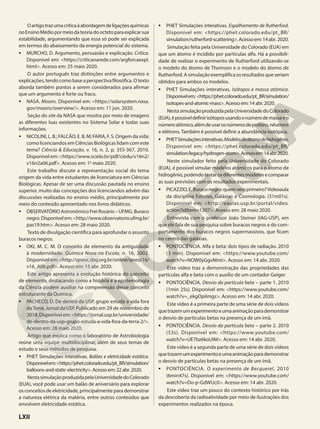 Oartigotrazumacríticaàabordagemdeligaçõesquímicas
noEnsinoMédiopormeiodateoriadooctetoparaexplicarsua
estabilidade, argumentando que essa só pode ser explicada
em termos do abaixamento da energia potencial do sistema.
• MURCHO, D. Argumento, persuasão e explicação. Crítica.
Disponível em: <https://criticanarede.com/argforcaexpl.
html>. Acesso em: 25 maio 2020.
O autor português traz distinções entre argumentos e
explicações,tendocomobaseaperspectivafilosófica.Otexto
aborda também pontos a serem considerados para afirmar
que um argumento é forte ou fraco.
• NASA. Moons. Disponível em: <https://solarsystem.nasa.
gov/moons/overview/>. Acesso em: 11 jun. 2020.
Seção do site da NASA que mostra por meio de imagens
as diferentes luas existentes no Sistema Solar e todas suas
informações.
• NICOLINI, L. B.; FALCÃO, E. B. M; FARIA, F. S. Origem da vida:
como licenciandos em Ciências Biológicas lidam com este
tema? Ciência & Educação, v. 16, n. 2, p. 355-367, 2010.
Disponível em: <https://www.scielo.br/pdf/ciedu/v16n2/
v16n2a06.pdf>. Acesso em: 1o
maio 2020.
Este trabalho discute a representação social do tema
origem da vida entre estudantes de licenciatura em Ciências
Biológicas. Apesar de ser uma discussão pautada no ensino
superior, muito das concepções dos licenciandos advém das
discussões realizadas no ensino médio, principalmente por
meio do conteúdo apresentado nos livros didáticos.
• OBSERVATÓRIO Astronômico Frei Rosário – UFMG. Buraco
negro.Disponívelem:<http://www.observatorio.ufmg.br/
pas19.htm>. Acesso em: 28 maio 2020.
Texto de divulgação científica para aprofundar o assunto
buracos negros.
• OKI, M. C. M. O conceito de elemento da antiguidade
à modernidade. Química Nova na Escola, n. 16, 2002.
Disponível em: <http://qnesc.sbq.org.br/online/qnesc16/
v16_A06.pdf>. Acesso em: 15 abr. 2020.
Este artigo apresenta a evolução histórica do conceito
de elemento, destacando como a história e a epistemologia
da Ciência podem auxiliar na compreensão desse conceito
estruturante da Química.
• PACHECO, D. De dentro da USP, grupo estuda a vida fora
da Terra. Jornal da USP. Publicado em 29 de novembro de
2018. Disponível em: <https://jornal.usp.br/universidade/
de-dentro-da-usp-grupo-estuda-a-vida-fora-da-terra-2/>.
Acesso em: 28 maio 2020.
Artigo que explica como o laboratório de Astrobiologia
reúne uma equipe multidisciplinar, além de seus temas de
estudo e seus métodos de pesquisa.
• PHET Simulações interativas. Balões e eletricidade estática.
Disponívelem:<https://phet.colorado.edu/pt_BR/simulation/
balloons-and-static-electricity>. Acesso em: 22 abr. 2020.
NestasimulaçãoproduzidapelaUniversidadedoColorado
(EUA), você pode usar um balão de aniversário para explorar
os conceitos de eletricidade, principalmente para demonstrar
a natureza elétrica da matéria, entre outros conteúdos que
envolvem eletricidade estática.
• PHET Simulações interativas. Espalhamento de Rutherford.
Disponível em: <https://phet.colorado.edu/pt_BR/
simulation/rutherford-scattering>.Acessoem:14abr. 2020.
Simulação feita pela Universidade do Colorado (EUA) em
que um átomo é incidido por partículas alfa. Há a possibili-
dade de realizar o experimento de Rutherford utilizando-se
o modelo do átomo de Thomson e o modelo do átomo de
Rutherford. A simulação exemplifica os resultados que seriam
obtidos para ambos os modelos.
• PHET Simulações interativas. Isótopos e massa atômica.
Disponívelem: <https://phet.colorado.edu/pt_BR/simulation/
isotopes-and-atomic-mass>. Acesso em: 14 abr. 2020.
NestasimulaçãoproduzidapelaUniversidadedoColorado
(EUA),épossíveldefinirisótoposusandoonúmerodemassaeo
númeroatômico,alémdeusarosnúmerosdeprótons,nêutrons
e elétrons. Também é possível definir a abundância isotópica.
• PHETSimulaçõesinterativas.Modelosdoátomodehidrogênio.
Disponível em: <https://phet.colorado.edu/pt_BR/
simulation/legacy/hydrogen-atom>.Acessoem:14abr.2020.
Neste simulador feito pela Universidade do Colorado
(EUA), é possível simular modelos atômicos para o átomo de
hidrogênio,podendotestarosdiferentesmodelosecomparar
as suas previsões com os resultados experimentais.
• PICAZZIO,E.Buraconegro:quemveioprimeiro?Videoaula
da disciplina Estrelas, Galáxias e Cosmologia. (31m01s).
Disponível em: <http://eaulas.usp.br/portal/video.
action?idItem=1207>. Acesso em: 28 maio 2020.
Entrevista com o professor João Steiner (IAG-USP), em
que ele fala de sua pesquisa sobre buracos negros e do com-
portamento dos buracos negros supermassivos, que ficam
no centro das galáxias.
• PONTOCIÊNCIA. Alfa e beta: dois tipos de radiação. 2010
(3 min). Disponível em: <https://www.youtube.com/
watch?v=NOW0yGgvMmI>. Acesso em: 14 abr. 2020.
Este vídeo traz a demonstração das propriedades das
partículas alfa e beta com o auxílio de um contador Geiger.
• PONTOCIÊNCIA. Desvio da partícula beta – parte 1. 2010
(1min 25s). Disponível em: <https://www.youtube.com/
watch?v=_ekgOpiImgs>. Acesso em: 14 abr. 2020.
Este vídeo é a primeira parte de uma série de dois vídeos
quetrazemumexperimentoeumaanimaçãoparademonstrar
o desvio de partículas betas na presença de um ímã.
• PONTOCIÊNCIA. Desvio da partícula beta – parte 2. 2010
(53s). Disponível em: <https://www.youtube.com/
watch?v=UE7bz6koUIM>. Acesso em: 14 abr. 2020.
Este vídeo é a segunda parte de uma série de dois vídeos
quetrazemumexperimentoeumaanimaçãoparademonstrar
o desvio de partículas betas na presença de um ímã.
• PONTOCIÊNCIA. O experimento de Becquerel, 2010
(6min47s). Disponível em: <https://www.youtube.com/
watch?v=Do-p-GdWUc0>. Acesso em: 14 abr. 2020.
Este vídeo traz um pouco do contexto histórico por trás
da descoberta da radioatividade por meio de ilustrações dos
experimentos realizados na época.
LXII
 