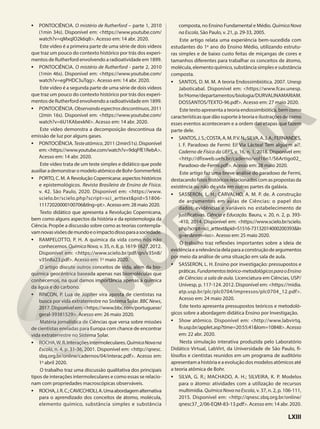 • PONTOCIÊNCIA. O mistério de Rutherford – parte 1, 2010
(1min 34s). Disponível em: <https://www.youtube.com/
watch?v=qMxqlO2k6q8>. Acesso em: 14 abr. 2020.
Este vídeo é a primeira parte de uma série de dois vídeos
que traz um pouco do contexto histórico por trás dos experi-
mentos de Rutherford envolvendo a radioatividade em 1899.
• PONTOCIÊNCIA. O mistério de Rutherford - parte 2, 2010
(1min 46s). Disponível em: <https://www.youtube.com/
watch?v=egPHDC3uTqg>. Acesso em: 14 abr. 2020.
Este vídeo é a segunda parte de uma série de dois vídeos
que traz um pouco do contexto histórico por trás dos experi-
mentos de Rutherford envolvendo a radioatividade em 1899.
• PONTOCIÊNCIA. Observandoespectrosdescontínuos, 2011
(2min 16s). Disponível em: <https://www.youtube.com/
watch?v=6U1KAbexkNI>. Acesso em: 14 abr. 2020.
Este vídeo demonstra a decomposição descontínua da
emissão de luz por alguns gases.
• PONTOCIÊNCIA.Testeatômico,2011(2min51s).Disponível
em:<https://www.youtube.com/watch?v=9dqFfE1RebA>.
Acesso em: 14 abr. 2020.
Este vídeo trata de um teste simples e didático que pode
auxiliarademonstraromodeloatômicodeBohr-Sommerfeld.
• PORTO, C. M. A Revolução Copernicana: aspectos históricos
e epistemológicos. Revista Brasileira de Ensino de Física.
v. 42. São Paulo, 2020. Disponível em: <https://www.
scielo.br/scielo.php?script=sci_arttext&pid=S1806-
11172020000100706&tlng=pt>. Acesso em: 28 maio 2020.
Texto didático que apresenta a Revolução Copernicana,
bem como alguns aspectos da história e da epistemologia da
Ciência. Propõe a discussão sobre como as teorias contempla-
vamnovasvisõesdemundoeoimpactodissoparaasociedade.
• RAMPELOTTO, P. H. A química da vida como nós não
conhecemos. QuímicaNova, v. 35, n. 8, p. 1619-1627, 2012.
Disponível em: <https://www.scielo.br/pdf/qn/v35n8/
v35n8a23.pdf>. Acesso em: 1o
maio 2020.
O artigo discute outros conceitos de vida, além da bio-
química geocêntrica baseada apenas nas biomoléculas que
conhecemos, na qual damos importância apenas à química
da água e do carbono.
• RINCON, P. Lua de Júpiter vira aposta de cientistas na
busca por vida extraterrestre no Sistema Solar. BBC News,
2017.Disponívelem:<https://www.bbc.com/portuguese/
geral-39381529>. Acesso em: 26 maio 2020.
Matéria jornalística de Ciências que versa sobre missões
de cientistas enviadas para Europa com chance de encontrar
vida extraterrestre no Sistema Solar.
• ROCHA,W.R.Interaçõesintermoleculares.QuímicaNovana
Escola, n. 4, p. 31-36, 2001. Disponível em: <http://qnesc.
sbq.org.br/online/cadernos/04/interac.pdf>. Acesso em:
1o
abril 2020.
O trabalho traz uma discussão qualitativa dos principais
tipos de interações intermoleculares e como essas se relacio-
nam com propriedades macroscópicas observáveis.
• ROCHA,J.R.C.;CAVICCHIOLI,A.Umaabordagemalternativa
para o aprendizado dos conceitos de átomo, molécula,
elemento químico, substância simples e substância
composta, no Ensino Fundamental e Médio. QuímicaNova
na Escola, São Paulo, v. 21, p. 29-33, 2005.
Este artigo relata uma experiência bem-sucedida com
estudantes do 1o
ano do Ensino Médio, utilizando estrutu-
ras simples e de baixo custo feitas de miçangas de cores e
tamanhos diferentes para trabalhar os conceitos de átomo,
molécula, elemento químico, substância simples e substância
composta.
• SANTOS, D. M. M. A teoria Endossimbiótica. 2007. Unesp
Jaboticabal. Disponível em: <https://www.fcav.unesp.
br/Home/departamentos/biologia/DURVALINAMARIAM.
DOSSANTOS/TEXTO-96.pdf>. Acesso em: 27 maio 2020.
Este texto apresenta a teoria endossimbiótica, bem como
características que dão suporte à teoria e ilustrações de como
esses eventos aconteceram e a ordem das etapas que fazem
parte dele.
• SANTOS,J.S.;COSTA,A.M.P.V.N.;SILVA,A.J.A.;FERNANDES,
I. F. Paradoxo de Fermi: Ei! Via Láctea! Tem alguém aí?.
Caderno de Física da UEFS, v. 16, n. 1, 2018. Disponível em:
<http://dfisweb.uefs.br/caderno/vol16n1/S6Artigo02_
Paradoxo-de-Fermi.pdf>. Acesso em: 28 maio 2020.
Este artigo faz uma breve análise do paradoxo de Fermi,
destacandofatoshistóricosrelacionadoscomaspropostasda
existência ou não de vida em outras partes da galáxia.
• SASSERON, L. H.; CARVALHO, A. M. P. de. A construção
de argumentos em aulas de Ciências: o papel dos
dados, evidências e variáveis no estabelecimento de
justificativas. Ciência e Educação. Bauru, v. 20, n. 2, p. 393-
-410, 2014. Disponível em: <https://www.scielo.br/scielo.
php?script=sci_arttext&pid=S1516-73132014000200393&ln
g=en&nrm=iso>. Acesso em: 25 maio 2020.
O trabalho traz reflexões importantes sobre a ideia de
evidênciaearelevânciadelaparaaconstruçãodeargumentos
por meio da análise de uma situação em sala de aula.
• SASSERON, L. H. Ensino por investigação: pressupostos e
práticas.Fundamentosteórico-metodológicosparaoEnsino
de Ciências: a sala de aula. Licenciatura em Ciências, USP/
Univesp, p. 117-124. 2012. Disponível em: <https://midia.
atp.usp.br/plc/plc0704/impressos/plc0704_12.pdf>.
Acesso em: 24 maio 2020.
Este texto apresenta pressupostos teóricos e metodoló-
gicos sobre a abordagem didática Ensino por Investigação.
• Show atômico. Disponível em: <http://www.labvirtq.
fe.usp.br/applet.asp?time=20:55:41&lom=10848>.Acesso
em: 22 abr. 2020.
Nesta simulação interativa produzida pelo Laboratório
Didático Virtual, LabVirt, da Universidade de São Paulo, fi-
lósofos e cientistas reunidos em um programa de auditório
apresentam a história e a evolução dos modelos atômicos até
a teoria atômica de Bohr.
• SILVA, G. R.; MACHADO, A. H.; SILVEIRA, K. P. Modelos
para o átomo: atividades com a utilização de recursos
multimídia. QuímicaNovanaEscola, v. 37, n. 2, p. 106-111,
2015. Disponível em: <http://qnesc.sbq.org.br/online/
qnesc37_2/06-EQM-83-13.pdf>. Acesso em: 14 abr. 2020.
LXIII
 