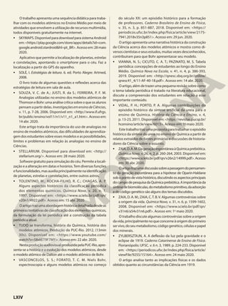 O trabalho apresenta uma sequência didática para traba-
lhar com os modelos atômicos no Ensino Médio por meio de
atividades que envolvem a utilização de recursos multimídia,
todos disponíveis gratuitamente na internet.
• SKYMAPS.DisponívelparadownloadparasistemaAndroid
em:<https://play.google.com/store/apps/details?id=com.
google.android.stardroid&hl=pt_BR>.Acessoem:28maio
2020.
Aplicativo que permite a localização de planetas, estrelas
e constelações, apontando o smartphone para o céu. Faz a
localização a partir do GPS do aparelho.
• SOLÉ, I. Estratégias de leitura. 6. ed. Porto Alegre: Artmed,
2008.
O livro trata de algumas questões e reflexões acerca das
estratégias de leitura em sala de aula.
• SOUZA, V. C. de A.; JUSTI, R. da S.; FERREIRA, P. F. M.
Analogias utilizadas no ensino dos modelos atômicos de
ThomsoneBohr:umaanálisecríticasobreoqueosalunos
pensam a partir delas. InvestigaçõesemensinodeCiências,
v. 11, p. 7-28, 2006. Disponível em: <http://www.if.ufrgs.
br/public/ensino/vol11/n1/v11_n1_a1.htm>. Acesso em:
14 abr. 2020.
Este artigo trata da importância do uso de analogias no
ensino de modelos atômicos, das dificuldades de aprendiza-
gem dos estudantes sobre esses modelos e as possibilidades,
limites e problemas em relação às analogias no ensino de
Ciências.
• STELLARIUM. Disponível para download em: <http://
stellarium.org/>. Acesso em: 28 maio 2020.
Software gratuito para simulação do céu. Permite a locali-
zação e a alteração em datas e horários.Tem diversas funções
efuncionalidades,masauxiliaprincipalmentenaidentificação
de planetas, estrelas e constelações, entre outros astros.
• TOLENTINO, M.; ROCHA-FILHO, R. C.; CHAGAS, A. P.
Alguns aspectos históricos da classificação periódica
dos elementos químicos. Química Nova, v. 20, n. 1,
1997. Disponível em: <https://www.scielo.br/pdf/qn/
v20n1/4922.pdf>. Acesso em: 15 abr. 2020.
Oartigotrazumaabordagemhistóricadetalhadadesdeas
primeiras tentativas de classificação dos elementos químicos,
da formulação da lei periódica até a construção da tabela
periódica atual.
• TUDO se transforma, história da Química, história dos
modelos atômicos. Produção da PUC-Rio. 2012, (13min
30s). Disponível em: <https://www.youtube.com/
watch?v=58xkET9F7MY>. Acesso em: 22 abr. 2020.
NestaproduçãoaudiovisualproduzidapelaPUC-Rio,apre-
senta-se a história e a evolução dos modelos atômicos, desde
o modelo atômico de Dalton até o modelo atômico de Bohr.
• VASCONCELOS, S. S.; FORATO, T. C. M. Niels Bohr,
espectroscopia e alguns modelos atômicos no começo
do século XX: um episódio histórico para a formação
de professores. Caderno Brasileiro de Ensino de Física,
v. 35, n. 3, p. 851-887, 2018. Disponível em: <https://
periodicos.ufsc.br/index.php/fisica/article/view/2175-
7941.2018v35n3p851>. Acesso em: 29 jun. 2020.
O artigo apresenta uma narrativa histórica da construção
da Ciência acerca dos modelos atômicos e mostra como di-
versos cientistas e seus estudos, muitas vezes desconhecidos,
contribuíram para que Bohr apresentasse seu modelo.
• VIANNA, N. S.; CICUTO, C. A. T.; PAZINATO, M. S. Tabela
periódica: concepções de estudantes ao longo do Ensino
Médio. Química Nova na Escola, v. 41, n. 4, p. 386-393,
2019. Disponível em: <http://qnesc.sbq.org.br/online/
qnesc41_4/11-AF-40-18.pdf>. Acesso em: 14 abr. 2020.
Oartigo,alémdetrazerumapequenarevisãosobrecomo
o tema tabela periódica é tratado na literatura educacional,
discute a compreensão dos estudantes em relação a esse
importante conteúdo.
• VIDAL, P. H.; PORTO, P. A. Algumas contribuições do
episódio histórico da síntese artificial da ureia para o
ensino de Química. História da Ciência e Ensino, v. 4,
p. 13-23, 2011. Disponível em: <https://revistas.pucsp.br/
hcensino/article/view/6013>. Acesso em: 1o
maio 2020.
Este trabalho traz uma proposta para trabalhar o episódio
histórico da síntese da ureia no ensino de Química a partir de
relatos extraídos de fontes primárias e discussões de historia-
dores da Ciência sobre o assunto.
• ZAIA,D.A.M.DageraçãoespontâneaàQuímicaprebiótica.
Química Nova, v. 26, n. 2, p. 260-264, 2003. Disponível em:
<https://www.scielo.br/pdf/qn/v26n2/14999.pdf>.Acesso
em: 30 abr. 2020.
Oartigotrazumadiscussãosobreapassagemdopensamen-
to da geração espontânea para a hipótese de Oparin-Haldane
sobopontodevistahistórico,discutindoosaspectosprincipais
docampodepesquisadaQuímicaprebiótica.Aimportânciada
síntesedebiomoléculas,dometabolismoprimitivo,daadsorção
e do código genético são alguns dos temas discutidos.
• ZAIA, D. A. M.; ZAIA, C.T. B.V. Algumas controvérsias sobre
a origem da vida. Química Nova, v. 31, n. 6, p. 1599-1602,
2008. Disponível em: <https://www.scielo.br/pdf/qn/
v31n6/a54v31n6.pdf>. Acesso em: 1o
maio 2020.
O trabalho discute algumas controvérsias sobre a origem
davida,principalmentenoqueconcerneàorigemdoprimeiro
servivo,doseumetabolismo,códigogenético,célulasepapel
dos minerais.
• ZYLBERSZTAJN, A. A deflexão da luz pela gravidade e o
eclipse de 1919. Caderno Catarinense de Ensino de Física.
Florianópolis: UFSC. v. 6 n. 3, 1989. p. 224-233. Disponível
em: <https://periodicos.ufsc.br/index.php/fisica/article/
viewFile/9255/15164>. Acesso em: 24 maio 2020.
O artigo analisa tanto as implicações físicas e os dados
obtidos quanto as circunstâncias da Ciência em 1919.
LXIV
 