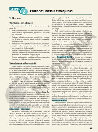 UNIDADE
2 Humanos, metais e máquinas
Abertura
Objetivos de aprendizagem
Espera-se que, ao final desta seção, o estudante seja
capaz de:
• Relacionar os acidentes com rejeitos de minérios a impac-
tos na saúde da população local, em razão da toxicidade
dos compostos.
• Explicar a relação entre avanços tecnológicos e explora-
ção de recursos naturais e realizar projeções para avaliar
impactos futuros.
• Relacionar a exploração de recursos naturais, em diferen-
tesperíodoshistóricos,comconceitosdesustentabilidade
e preservação da biodiversidade.
• Analisar cadeias produtivas para a produção de bens de
consumo,sobretudotecnológicos,relacionandodemanda
e impactos no ambiente e nas populações.
• Associar as inovações trazidas em diferentes períodos
históricos às mudanças nas relações sociais.
Subsídios para o planejamento
AaberturapropostanestaUnidadeabordaoacidenteque
causougrandecomoçãonacional:orompimentodabarragem
B1 de rejeitos de mineração, da mina Córrego do Feijão, em
Brumadinho (MG). O acidente citado serve de gatilho para
iniciar a discussão sobre a demanda por recursos naturais,
comoominériodeferro,paraodesenvolvimentotecnológico,
e seus impactos na sociedade e no ambiente.
A abertura pode ser trabalhada por um dos professores
da área de Ciências da Natureza e suas Tecnologias de qual-
quer um dos componentes curriculares: Biologia, Física ou
Química. É interessante, porém, contar com a colaboração
de professores da área de Ciências Humanas e Sociais Apli-
cadas, principalmente do componente curricular Geografia,
para analisar os impactos das cadeias produtivas e das trans-
formações tecnológicas no ambiente e na sociedade, bem
como levar os estudantes a compreender que a demanda por
matéria-prima usada na fabricação de aparatos tecnológicos,
como aparelhos celulares, está relacionada com as condições
às quais os trabalhadores estão submetidos nas minerado-
ras e, assim, promover o desenvolvimento das habilidades
EM13CHS302 e EM13CHS403.
Inicie a aula comentando com os estudantes o tema da
abertura da Unidade,“A exploração dos recursos minerais no
Brasil e seus impactos socioambientais”. Em seguida, peça a
eles que pensem em vantagens e desvantagens da atividade
mineradora no Brasil, considerando a riqueza de recursos
minerais do país; em qual é a importância dessa atividade
econômica na demanda mundial; o que produzimos e como
são as relações de trabalho e a cadeia produtiva nesse setor.
Então, solicite que escrevam suas ideias individualmente, no
caderno ou em folha avulsa, em dois tópicos: “Pensamentos
sobre o assunto” e “Perguntas sobre o assunto”. Essa meto-
dologia favorece o desenvolvimento de conceitos ao longo
do tempo.
Após esse primeiro momento, peça aos estudantes que
leiamotextodeaberturaeanalisemasimagenseaslegendas
de forma silenciosa e individual e, ao final da leitura, revejam
o que escreveram nos dois tópicos no início da aula. Então,
todos devem compartilhar com a turma as ideias iniciais e
as ideias desenvolvidas após a leitura do texto, explicando
quais foram as concepções que mudaram e os motivos da
ocorrência dessas mudanças, ou seja, fazendo a ponte entre
asideiasantigaseasnovas.Esclareçaqueasideiasiniciaisnão
eram certas nem erradas, mas, sim, um ponto de partida para
refletirsobreoassunto,equenovasexperiênciaspodemlevar
a novos entendimentos. Essa atividade favorece o trabalho
com a Competência Geral 2, ao fornecer um método para
a reflexão sobre o assunto, ao fazer perguntas e comparar as
ideias iniciais com as ideias depois do contato com uma fonte
de informação.
Na sequência, promova o debate sobre os hábitos de
consumo dos estudantes com o intuito de trazer para a rea-
lidade deles a discussão inicial sobre cadeias produtivas. Por
exemplo, questione quem tem celular ou deseja ter um, ou
mesmo trocar de modelo. Peça que reflitam sobre a origem
dos componentes utilizados na produção do celular que eles
têm, ou desejam ter, e a cadeia produtiva ligada à exploração
dos recursos naturais. Oriente-os a focar o olhar na imagem
dos componentes do celular e convide-os a refletir sobre o
modo como as demandas por extração mineral aumentaram
com as transformações tecnológicas. Pergunte a eles: “Há
duas décadas, havia a mesma demanda pelos materiais que
aparecem na imagem, como o lítio?”; “Os celulares eram tão
popularizados?”. Ao pensar sobre o mundo anterior a eles,
debatendo o que sabem sobre o assunto e analisando como
as cadeias produtivas mudaram, os estudantes trabalham a
Competência Geral 1.
Nesse momento, pode-se sugerir aos estudantes uma
pesquisa direcionada. Separe o material previamente e orga-
nize os estudantes em grupos, dos quais cada um estudará
um dos componentes mostrados na imagem da abertura da
Unidade, que apresenta algumas matérias-primas utilizadas
na produção de aparelhos celulares, como metais não pre-
ciosos, metais preciosos, plástico, vidro, borracha e cerâmica.
Peça a cada grupo que monte uma breve apresentação sobre
acadeiaprodutivadomaterialescolhido.Direcioneapesquisa
dos estudantes fazendo uma lista de perguntas para que eles
respondam. Por exemplo:“Qual é o principal minério/recurso
LXV
 