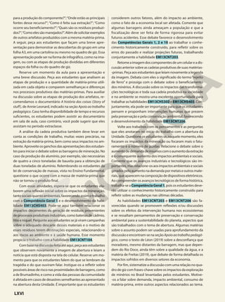 para a produção do componente?”;“Onde estão as principais
fontes desse recurso?”; “Como é feita sua extração?”; “Como
ocorre seu beneficiamento?”;“Quais são os resíduos produzi-
dos?”;“Comoelessãomanejados?”.Alémdesolicitarexemplos
de outros artefatos produzidos com a mesma matéria-prima.
A seguir, peça aos estudantes que façam uma breve apre-
sentação para demonstrar as descobertas do grupo em uma
folha A3, em uma cartolina ou mesmo no quadro de giz. Essa
apresentação pode ser na forma de infográfico, como na ima-
gem, ou com as etapas de produção divididas em diferentes
espaços da folha ou do quadro de giz.
Reserve um momento da aula para a apresentação e
uma breve discussão. Peça aos estudantes que analisem as
etapas de produção e a quantidade de matéria-prima utili-
zada em cada objeto e comparem semelhanças e diferenças
nos processos produtivos das matérias-primas. Para auxiliar
na discussão sobre as etapas de produção dos artefatos, re-
comendamos o documentário A história das coisas (Story of
stuff), de Annie Leonard, indicado na seção Apoioaotrabalho
pedagógico. Caso tenha disponibilidade de tempo e recursos
suficientes, os estudantes podem assistir ao documentário
em sala de aula, caso contrário, você pode sugerir que eles
assistam no período extraclasse.
A análise da cadeia produtiva também deve levar em
conta as condições de trabalho, muitas vezes precárias, na
extração da matéria-prima, bem como seus impactos no am-
biente.Aproveiteosganchosdasapresentaçõesdosestudan-
tes para iniciar o debate sobre as barragens de mineração. No
caso da produção do alumínio, por exemplo, são necessárias
de quatro a cinco toneladas de bauxita para a obtenção de
duas toneladas de alumínio. Relembrando os estudantes da
lei de conservação de massas, vista no Ensino Fundamental,
questione o que ocorre com a massa de matéria-prima que
não se tornou o produto final.
Com essas atividades, espera-se que os estudantes ela-
borem uma reflexão inicial sobre os impactos da mineração,
tantosociaisquantoambientais,favorecendoassimotrabalho
com a Competência Geral 1 e o desenvolvimento da habi-
lidade EM13CHS403. Pode-se aqui também relacionar os
impactos decorrentes da geração de resíduos provenientes
deprocessosprodutivosindustriais,comobateriasdecádmio,
lítio e níquel. Pergunte aos estudantes se já viram campanhas
sobre o adequado descarte desses materiais e o motivo de
esses resíduos terem destinações especiais, relacionando-o
aos riscos ao ambiente e à saúde humana. Esse momento
propicia o trabalho com a habilidade EM13CNT104.
Combasenadiscussãofeitaatéaqui,peçaaosestudantes
que observem novamente a imagem de abertura e leiam a
notícia que está disposta na tela do celular. Reserve um mo-
mento para que os estudantes falem do que se lembram da
tragédia e do que ouviram falar. Instigue-os a refletir sobre
possíveis áreas de risco nas proximidades de barragens, como
a de Brumadinho, e como a vida das pessoas da comunidade
é afetada em casos de desastres semelhantes ao apresentado
na abertura desta Unidade. É importante que os estudantes
considerem outros fatores, além do impacto ao ambiente,
como o fato de a economia local ser afetada. Comente que
algumas barragens ainda ameaçam a população e que a
fiscalização deve ser feita de forma rigorosa para evitar
futuros acidentes. Esse debate favorece o desenvolvimento
das Competências Gerais 1, 2 e 10 ao trabalhar o conhe-
cimento historicamente construído, para refletir sobre os
erros do passado e realizar projeções futuras, trabalhando
conjuntamente a habilidade EM13CNT203.
Retomeaimagemdoscomponentesdeumcelulareadis-
cussão anterior sobre as cadeias produtivas de suas matérias-
-primas. Peça aos estudantes que leiam novamente a legenda
da imagem. Debata com eles o significado do termo“rejeito
de ferro” e prossiga com o debate sobre o beneficiamento
dos minérios. A discussão sobre os impactos das transforma-
ções tecnológicas e toda sua cadeia produtiva na sociedade
e no ambiente se mostra uma excelente oportunidade para
trabalhar as habilidades EM13CHS302 e EM13CHS403. Con-
juntamente, ela pode ser importante para que os estudantes
pensem e proponham intervenções humanas que prezem
pela preservação e pela conservação ambiental, favorecendo
o desenvolvimento da habilidade EM13CNT206.
Volte aos trabalhos com os pensamentos e as perguntas
que eles anotaram no início do trabalho com a abertura da
Unidade. Questione os estudantes se, naquele momento, eles
focaram os impactos da mineração ou focaram mais o fatu-
ramento e o número de jazidas. Relacione o debate sobre o
aumentodedemandadeinsumoscomoaumentodaextração
e o consequente aumento dos impactos ambientais e sociais.
Comente que os avanços industriais e tecnológicos são im-
portantes,masrelacione-osaosimpactosambientaisesociais
geradospeloaumentonademandapormetaiseoutrosmate-
riais,queaparecemnacomposiçãodedispositivoseletrônicos.
Ao compreender os avanços tecnológicos de forma histórica,
trabalha-se a CompetênciaGeral1, pois os estudantes deve-
rão utilizar o conhecimento historicamente construído para
refletir sobre as mudanças nas últimas décadas.
As habilidades EM13CNT203 e EM13CNT206 são fa-
vorecidas quando se promovem reflexões e/ou discussões
sobre os efeitos da intervenção humana nos ecossistemas
e se ressaltam pensamentos de preservação e conservação
ambiental para a sustentabilidade do planeta, aspectos que
são trabalhados com o tema de abertura. Algumas matérias
sobre o assunto podem ser usadas para aprofundamento da
discussãoeencontram-senaseçãoApoioaotrabalhopedagó-
gico, como o texto de Léon (2019) sobre a desconfiança que
moradores, mesmo distantes da barragem, mas que depen-
dem do Rio Doce, ainda têm sobre a qualidade da água, e a
matéria de Freitas (2019), que debate de forma detalhada os
impactos sofridos em diversos setores da economia.
Por fim, sistematize a discussão com uma relação no qua-
dro de giz com frases-chave sobre os impactos da exploração
de minérios no Brasil levantadas pelos estudantes. Motive-
-os a falar sobre demanda, impacto ambiental, consumo de
matéria-prima, entre outros aspectos relacionados ao tema.
LXVI
 