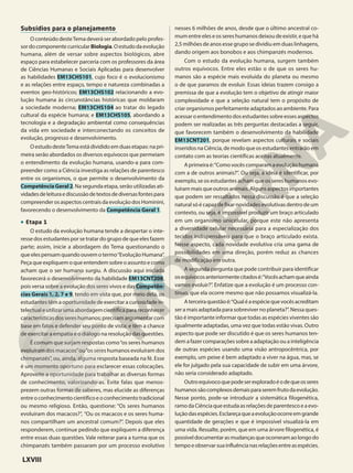 Subsídios para o planejamento
O conteúdo desteTema deverá ser abordado pelo profes-
sordocomponentecurricular Biologia.Oestudodaevolução
humana, além de versar sobre aspectos biológicos, abre
espaço para estabelecer parceria com os professores da área
de Ciências Humanas e Sociais Aplicadas para desenvolver
as habilidades EM13CHS101, cujo foco é o evolucionismo
e as relações entre espaço, tempo e natureza combinadas a
eventos geo-históricos; EM13CHS102 relacionando a evo-
lução humana às circunstâncias históricas que moldaram
a sociedade moderna; EM13CHS104 ao tratar do legado
cultural da espécie humana; e EM13CHS105, abordando a
tecnologia e a degradação ambiental como consequências
da vida em sociedade e interconectando os conceitos de
evolução, progresso e desenvolvimento.
OestudodesteTemaestádivididoemduasetapas:napri-
meira serão abordados os diversos equívocos que permeiam
o entendimento da evolução humana, usando-a para com-
preender como a Ciência investiga as relações de parentesco
entre os organismos, o que permite o desenvolvimento da
CompetênciaGeral2. Na segunda etapa, serão utilizadas ati-
vidadesdeleituraediscussãodetextosdediversasfontespara
compreender os aspectos centrais da evolução dos Hominini,
favorecendo o desenvolvimento da Competência Geral 1.
• Etapa 1
O estudo da evolução humana tende a despertar o inte-
resse dos estudantes por se tratar do grupo de que eles fazem
parte; assim, inicie a abordagem do Tema questionando o
que eles pensam quando ouvem o termo“Evolução Humana”.
Peça que expliquem o que entendem sobre o assunto e como
acham que o ser humano surgiu. A discussão aqui iniciada
favorecerá o desenvolvimento da habilidade EM13CNT208,
pois versa sobre a evolução dos seres vivos e das Competên-
cias Gerais 1, 2, 7 e 9, tendo em vista que, por meio dela, os
estudantes têm a oportunidade de exercitar a curiosidade in-
telectual e utilizar uma abordagem científica para reconhecer
características dos seres humanos; precisam argumentar com
base em fatos e defender seu ponto de vista; e têm a chance
de exercitar a empatia e o diálogo na resolução das questões.
É comum que surjam respostas como“os seres humanos
evoluíram dos macacos”ou“os seres humanos evoluíram dos
chimpanzés”, ou, ainda, alguma resposta baseada na fé. Esse
é um momento oportuno para esclarecer essas colocações.
Aproveite a oportunidade para trabalhar as diversas formas
de conhecimento, valorizando-as. Evite falas que menos-
prezem outras formas de saberes, mas elucide as diferenças
entreoconhecimentocientíficoeoconhecimentotradicional
ou mesmo religioso. Então, questione: “Os seres humanos
evoluíram dos macacos?”, “Ou os macacos e os seres huma-
nos compartilham um ancestral comum?”. Depois que eles
responderem, continue pedindo que expliquem a diferença
entre essas duas questões. Vale reiterar para a turma que os
chimpanzés também passaram por um processo evolutivo
nesses 6 milhões de anos, desde que o último ancestral co-
mum entre eles e os seres humanos deixou de existir, e que há
2,5 milhões de anos esse grupo se dividiu em duas linhagens,
dando origem aos bonobos e aos chimpanzés modernos.
Com o estudo da evolução humana, surgem também
outros equívocos. Entre eles estão o de que os seres hu-
manos são a espécie mais evoluída do planeta ou mesmo
o de que paramos de evoluir. Essas ideias trazem consigo a
premissa de que a evolução tem o objetivo de atingir maior
complexidade e que a seleção natural tem o propósito de
criar organismos perfeitamente adaptados ao ambiente. Para
acessar o entendimento dos estudantes sobre esses aspectos
podem ser realizadas as três perguntas destacadas a seguir,
que favorecem também o desenvolvimento da habilidade
EM13CNT201, porque revelam aspectos culturais e sociais
inseridos na Ciência, de modo que os estudantes entrarão em
contato com as teorias científicas aceitas atualmente.
A primeira é:“Como vocês comparam a evolução humana
com a de outros animais?”. Ou seja, a ideia é identificar, por
exemplo, se os estudantes acham que os seres humanos evo-
luíram mais que outros animais. Alguns aspectos importantes
que podem ser ressaltados nessa discussão é que a seleção
natural só é capaz de fixar novidades evolutivas dentro de um
contexto, ou seja, é impossível produzir um braço articulado
em um organismo unicelular, porque este não apresenta
a diversidade celular necessária para a especialização dos
tecidos indispensáveis para que o braço articulado exista.
Nesse aspecto, cada novidade evolutiva cria uma gama de
possibilidades em uma direção, porém reduz as chances
de modificação em outra.
A segunda pergunta que pode contribuir para identificar
osequívocosanteriormentecitadosé:“Vocêsachamqueainda
vamos evoluir?”. Enfatize que a evolução é um processo con-
tínuo, que ela ocorre mesmo que não possamos visualizá-la.
Aterceiraquestãoé:“Qualéaespéciequevocêsacreditam
ser a mais adaptada para sobreviver no planeta?”. Nessa ques-
tão é importante informar que todas as espécies viventes são
igualmente adaptadas, uma vez que todas estão vivas. Outro
aspecto que pode ser discutido é que os seres humanos ten-
dem a fazer comparações sobre a adaptação ou a inteligência
de outras espécies usando uma visão antropocêntrica, por
exemplo, um peixe é bem adaptado a viver na água, mas, se
ele for julgado pela sua capacidade de subir em uma árvore,
não seria considerado adaptado.
Outroequívocoquepodeserexploradoéodequeosseres
humanossãocomplexosdemaisparaseremfrutodaevolução.
Nesse ponto, pode-se introduzir a sistemática filogenética,
ramodaCiênciaqueestudaasrelaçõesdeparentescoeaevo-
luçãodasespécies.Esclareçaqueaevoluçãoocorreemgrande
quantidade de gerações e que é impossível visualizá-la em
uma vida. Ressalte, porém, que em uma árvore filogenética, é
possíveldocumentarasmudançasqueocorreramaolongodo
tempoeobservarsuainfluêncianasrelaçõesentreasespécies.
LXVIII
 