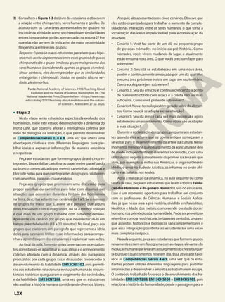 3) Consultem a figura1.3 do Livro do estudante e observem
a relação entre chimpanzés, seres humanos e gorilas. De
acordo com os caracteres apresentados no quadro no
início desta atividade, como vocês explicam similaridades
entre chimpanzés e gorilas apresentadas na coluna 2? Por
que elas não servem de indicativo de maior proximidade
filogenética entre esses grupos?
Resposta:Espera-sequeosestudantespercebamqueahipó-
tesemaisaceitadeparentescoentreessesgruposédequeos
chimpanzés são o grupo-irmão ou grupo mais próximo dos
seres humanos (considerando apenas os grupos viventes).
Nesse contexto, eles devem perceber que as similaridades
entre gorilas e chimpanzés citadas no quadro são, na ver-
dade, plesiomorfias.
Fonte: National Academy of Sciences. 1998. Teaching About
Evolution and the Nature of Science. Washington, DC: The
National Academies Press. Disponível em: <https://www.nap.
edu/catalog/5787/teaching-about-evolution-and-the-nature-
of-science>. Acesso em: 27 jul. 2020.
• Etapa 2
Nesta etapa serão estudados aspectos da evolução dos
hominínios. Inicie este estudo desenvolvendo a dinâmica do
World Café, que objetiva aflorar a inteligência coletiva por
meio do diálogo e da interação, o que permite desenvolver
as Competências Gerais 2, 4 e 9, uma vez que utiliza uma
abordagem criativa e com diferentes linguagens para par-
tilhar ideias e expressar informações de maneira empática
e respeitosa.
Peça aos estudantes que formem grupos de até cinco in-
tegrantes.Disponibilizecartolinaoupapelmetro(papelpardo
ou branco comercializado por metro), canetinhas coloridas e
blocodenotasparaqueosintegrantesdosgruposcolaborem
com desenhos, palavras-chave e ideias.
Peça aos grupos que promovam uma discussão para
propor escolhas ou caminhos para lidar com algumas das
situações que ocorreram durante a história dos hominínios
naTerra, descritas adiante nos cenários de 1 a 5. Se o número
de grupos for maior que 5, avalie se é possível que alguns
deles trabalhem com 6 integrantes, ou se a melhor solução
é que mais de um grupo trabalhe com o mesmo cenário.
Apresente um cenário por grupo, que deverá discuti-lo em
tempo preestabelecido (15 a 20 minutos). No final, peça aos
grupos que elaborem um parágrafo que represente a ideia
deles para o cenário. Utilize essas informações para acompa-
nhar a aprendizagem dos estudantes e replanejar suas ações.
Ao final da aula, fomente uma conversa com os estudan-
tes,convidando-osapartilharassuasideiaseoconhecimento
coletivo aflorado com a dinâmica, através dos parágrafos
produzidos por cada grupo. Essas discussões favorecerão o
desenvolvimento da habilidade EM13CHS102, pois permiti-
rão aos estudantes relacionar a evolução humana às circuns-
tâncias históricas que guiaram o surgimento das sociedades,
e da habilidade EM13CNT208, uma vez que os estudantes
vão analisar a história humana considerando diversos fatores.
A seguir, são apresentados os cinco cenários. Observe que
eles estão organizados para trabalhar o aumento da comple-
xidade nas interações entre os seres humanos, o que torna a
socialização das ideias imprescindível para a continuação da
atividade.
• Cenário 1: Você faz parte de um clã ou pequeno grupo
de pessoas nômades no início da pré-história. Como
nômades, vocês vivem mudando de lugar, e atualmente
estão em uma nova área. O que vocês precisam fazer para
sobreviver?
• Cenário 2: Seu clã se estabeleceu em uma nova área,
porém é continuamente ameaçado por um clã que vive
em uma área próxima e insiste em caçar em seu território.
Como vocês planejam sobreviver?
• Cenário 3: Seu clã cresceu e continua crescendo a ponto
de o alimento obtido com a caça e a coleta não ser mais
suficiente. Como você pretende sobreviver?
• Cenário4:Novastecnologiastêmgeradosobradealimen-
tos. Como seu clã se adapta a essa situação?
• Cenário 5: Seu clã cresce cada vez mais depressa e agora
estabeleceuumassentamento.Comovocêsvãoseadaptar
a essa situação?
Duranteasocializaçãodosgrupos,pergunteaosestudan-
tes quando eles acham que os povos antigos começaram a
se voltar para o desenvolvimento da arte e da cultura. Nesse
momento, mencione que o surgimento da agricultura se deu
de modo independente em diferentes sociedades, cada uma
utilizando o vegetal naturalmente disponível na área em que
vivia, por exemplo: o milho nas Américas, o trigo no Oriente
Médio, o arroz no Sudeste Asiático, os inhames no oeste afri-
cano e as batatas nos Andes.
Após a realização da dinâmica, na aula seguinte ou como
tarefa de casa, peça aos estudantes que leiam o tópico Evolu-
çãodosHomininiedogêneroHomodo Livro do estudante.
Esse é um momento oportuno para trabalhar em conjunto
com os professores de Ciências Humanas e Sociais Aplica-
das, já que nessa área a pré-história, dividida em Paleolitico,
Neolítico e Idade dos metais, compreende o estudo do ser
humano nos primórdios da humanidade. Pode ser proveitoso
relembrar como a história caracteriza esses períodos, uma vez
que aspectos históricos e biológicos são complementares e
que essa integração possibilita ao estudante ter uma visão
mais completa da época.
Naaulaseguinte,peçaaosestudantesqueformemgrupos
novamenteecriemumfluxogramacomasetapasrelevantesda
evoluçãohumanaquelevaramaosurgimentodocheeseburguer
(x-búrguer) que comemos hoje em dia. Essa atividade favo-
rece as Competências Gerais 4 e 9, uma vez que os estu-
dantes podem utilizar diferentes linguagens para partilhar
informações e desenvolver a empatia ao trabalhar em equipe.
O conteúdo trabalhado favorece o desenvolvimento das ha-
bilidades EM13CNT208,EM13CHS101eEM13CHS105,pois
relaciona a história da humanidade, desde a passagem para o
LXX
 