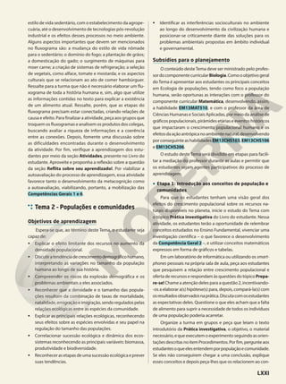 estilo de vida sedentário, com o estabelecimento da agrope-
cuária, até o desenvolvimento de tecnologias pós-revolução
industrial e os efeitos desses processos no meio ambiente.
Alguns aspectos importantes que devem ser mencionados
no fluxograma são: a mudança do estilo de vida nômade
para o sedentário; o domínio do fogo; a plantação de grãos;
a domesticação do gado; o surgimento de máquinas para
moer carne; a criação de sistemas de refrigeração; a seleção
de vegetais, como alface, tomate e mostarda; e os aspectos
culturais que se relacionam ao ato de comer hambúrguer.
Ressalte para a turma que não é necessário elaborar um flu-
xograma de toda a história humana e, sim, algo que utilize
as informações contidas no texto para explicar a existência
de um alimento atual. Ressalte, porém, que as etapas do
fluxograma precisam estar conectadas, criando relações de
causa e efeito. Para finalizar a atividade, peça aos grupos que
troquem os fluxogramas e analisem os produtos dos colegas,
buscando avaliar a riqueza de informações e a coerência
entre as conexões. Depois, fomente uma discussão sobre
as dificuldades encontradas durante o desenvolvimento
da atividade. Por fim, verifique a aprendizagem dos estu-
dantes por meio da seção Atividades, presente no Livro do
estudante. Aproveite e proponha a reflexão sobre a questão
da seção Reflita sobre seu aprendizado!. Por viabilizar a
autoavaliação do processo de aprendizagem, essa atividade
favorece tanto o desenvolvimento da metacognição como
a autoavaliação, viabilizando, portanto, a mobilização das
Competências Gerais 1 e 6.
Tema 2 – Populações e comunidades
Objetivos de aprendizagem
Espera-se que, ao término deste Tema, o estudante seja
capaz de:
• Explicar o efeito limitante dos recursos no aumento da
densidade populacional.
• Discutiratendênciadecrescimentodemográficohumano,
interpretando as variações no tamanho da população
humana ao longo de sua história.
• Compreender os riscos da explosão demográfica e os
problemas ambientais a eles associados.
• Reconhecer que a densidade e o tamanho das popula-
ções resultam da combinação de taxas de mortalidade,
natalidade,emigraçãoeimigração,sendoreguladospelas
relações ecológicas entre as espécies da comunidade.
• Explicar as principais relações ecológicas, reconhecendo
seus efeitos sobre as espécies envolvidas e seu papel na
regulação do tamanho das populações.
• Correlacionar sucessão ecológica e dinâmica dos ecos-
sistemas reconhecendo as principais variáveis: biomassa,
produtividade e biodiversidade.
• Reconhecer as etapas de uma sucessão ecológica e prever
suas tendências.
• Identificar as interferências socioculturais no ambiente
ao longo do desenvolvimento da civilização humana e
posicionar-se criticamente diante das soluções para os
problemas ambientais propostas em âmbito individual
e governamental.
Subsídios para o planejamento
O conteúdo desteTema deve ser ministrado pelo profes-
sordocomponentecurricular Biologia.Comooobjetivogeral
do Tema é apresentar aos estudantes os principais conceitos
em Ecologia de populações, tendo como foco a população
humana, serão oportunas as interações com o professor do
componente curricular Matemática, desenvolvendo, assim,
a habilidade EM13MAT510, e com o professor da área de
Ciências Humanas e Sociais Aplicadas, por meio da análise de
gráficos populacionais, pirâmides etárias e eventos históricos
que impactaram o crescimento populacional humano e os
efeitosdaaçãoantrópicanoambientenatural,desenvolvendo
porconseguinteashabilidadesEM13CHS103,EM13CHS106
e EM13CHS206.
O estudo deste Tema será dividido em etapas para facili-
tar a mediação do professor durante as aulas e permitir que
os estudantes sejam agentes participativos do processo de
aprendizagem.
• Etapa 1: Introdução aos conceitos de população e
comunidades
Para que os estudantes tenham uma visão geral dos
efeitos do crescimento populacional sobre os recursos na-
turais disponíveis no planeta, inicie o estudo do Tema com
o tópico Prática investigativa do Livro do estudante. Nessa
atividade, os estudantes terão a oportunidade de relembrar
conceitos estudados no Ensino Fundamental, vivenciar uma
investigação científica – o que favorece o desenvolvimento
da Competência Geral 2 –, e utilizar conceitos matemáticos
expressos em forma de gráficos e tabelas.
Em um laboratório de informática ou utilizando os smart-
phones pessoais na própria sala de aula, peça aos estudantes
que pesquisem a relação entre crescimento populacional e
oferta de recursos e respondam às questões do tópico Prepa-
re-se! Chame a atenção deles para a questão 2, incentivando-
-os a elaborar a(s) hipótese(s) para, depois, compará-la(s) com
osresultadosobservadosnaprática.Discutacomosestudantes
as expectativas deles. Questione o que eles acham que a falta
de alimento para suprir a necessidade de todos os indivíduos
de uma população poderia acarretar.
Organize a turma em grupos e peça que leiam o texto
introdutório da Prática investigativa, o objetivo, o material
necessário,equeexecutemoexperimentoseguindoasorien-
taçõesdescritasnoitemProcedimentos.Porfim,pergunteaos
estudantesoqueelesentendemporpopulaçãoecomunidade.
Se eles não conseguirem chegar a uma conclusão, explique
esses conceitos e depois peça-lhes que os relacionem ao con-
LXXI
 